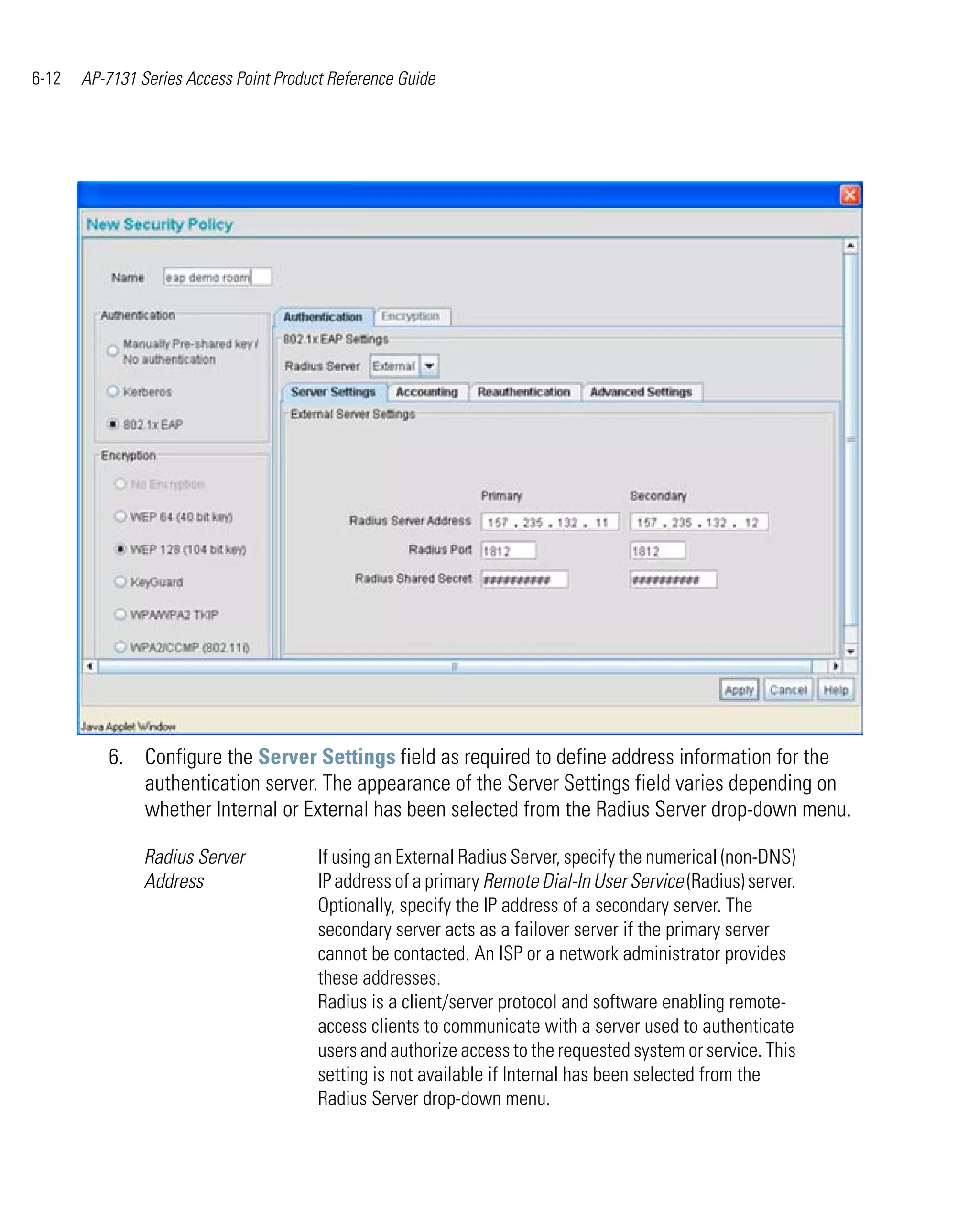 6-12   AP-7131 Series Access Point Product Reference Guide




          6. Configure the Server Settings field as required to define address information for the
             authentication server. The appearance of the Server Settings field varies depending on
             whether Internal or External has been selected from the Radius Server drop-down menu.

                Radius Server            If using an External Radius Server, specify the numerical (non-DNS)
                Address                  IP address of a primary Remote Dial-In User Service (Radius) server.
                                         Optionally, specify the IP address of a secondary server. The
                                         secondary server acts as a failover server if the primary server
                                         cannot be contacted. An ISP or a network administrator provides
                                         these addresses.
                                         Radius is a client/server protocol and software enabling remote-
                                         access clients to communicate with a server used to authenticate
                                         users and authorize access to the requested system or service. This
                                         setting is not available if Internal has been selected from the
                                         Radius Server drop-down menu.
 
