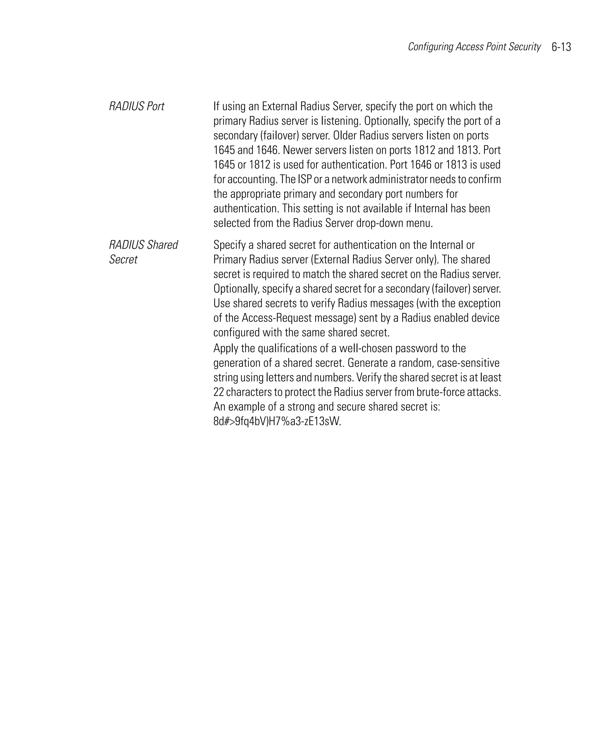 Configuring Access Point Security   6-13



RADIUS Port     If using an External Radius Server, specify the port on which the
                primary Radius server is listening. Optionally, specify the port of a
                secondary (failover) server. Older Radius servers listen on ports
                1645 and 1646. Newer servers listen on ports 1812 and 1813. Port
                1645 or 1812 is used for authentication. Port 1646 or 1813 is used
                for accounting. The ISP or a network administrator needs to confirm
                the appropriate primary and secondary port numbers for
                authentication. This setting is not available if Internal has been
                selected from the Radius Server drop-down menu.
RADIUS Shared   Specify a shared secret for authentication on the Internal or
Secret          Primary Radius server (External Radius Server only). The shared
                secret is required to match the shared secret on the Radius server.
                Optionally, specify a shared secret for a secondary (failover) server.
                Use shared secrets to verify Radius messages (with the exception
                of the Access-Request message) sent by a Radius enabled device
                configured with the same shared secret.
                Apply the qualifications of a well-chosen password to the
                generation of a shared secret. Generate a random, case-sensitive
                string using letters and numbers. Verify the shared secret is at least
                22 characters to protect the Radius server from brute-force attacks.
                An example of a strong and secure shared secret is:
                8d#>9fq4bV)H7%a3-zE13sW.
 