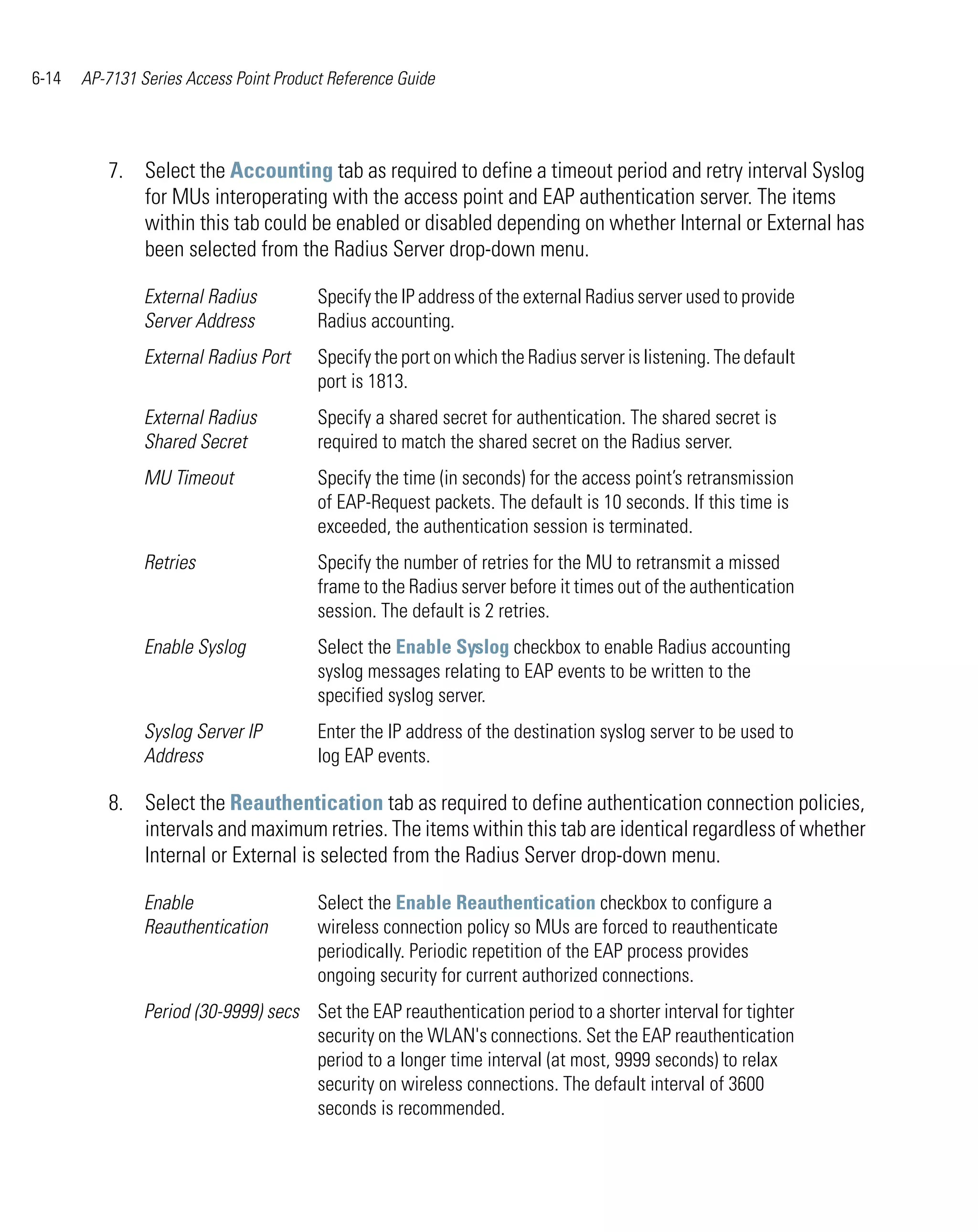 6-14   AP-7131 Series Access Point Product Reference Guide




          7. Select the Accounting tab as required to define a timeout period and retry interval Syslog
             for MUs interoperating with the access point and EAP authentication server. The items
             within this tab could be enabled or disabled depending on whether Internal or External has
             been selected from the Radius Server drop-down menu.

                External Radius          Specify the IP address of the external Radius server used to provide
                Server Address           Radius accounting.
                External Radius Port     Specify the port on which the Radius server is listening. The default
                                         port is 1813.
                External Radius          Specify a shared secret for authentication. The shared secret is
                Shared Secret            required to match the shared secret on the Radius server.
                MU Timeout               Specify the time (in seconds) for the access point’s retransmission
                                         of EAP-Request packets. The default is 10 seconds. If this time is
                                         exceeded, the authentication session is terminated.
                Retries                  Specify the number of retries for the MU to retransmit a missed
                                         frame to the Radius server before it times out of the authentication
                                         session. The default is 2 retries.
                Enable Syslog            Select the Enable Syslog checkbox to enable Radius accounting
                                         syslog messages relating to EAP events to be written to the
                                         specified syslog server.
                Syslog Server IP         Enter the IP address of the destination syslog server to be used to
                Address                  log EAP events.

          8. Select the Reauthentication tab as required to define authentication connection policies,
             intervals and maximum retries. The items within this tab are identical regardless of whether
             Internal or External is selected from the Radius Server drop-down menu.

                Enable                   Select the Enable Reauthentication checkbox to configure a
                Reauthentication         wireless connection policy so MUs are forced to reauthenticate
                                         periodically. Periodic repetition of the EAP process provides
                                         ongoing security for current authorized connections.
                Period (30-9999) secs Set the EAP reauthentication period to a shorter interval for tighter
                                      security on the WLAN's connections. Set the EAP reauthentication
                                      period to a longer time interval (at most, 9999 seconds) to relax
                                      security on wireless connections. The default interval of 3600
                                      seconds is recommended.
 