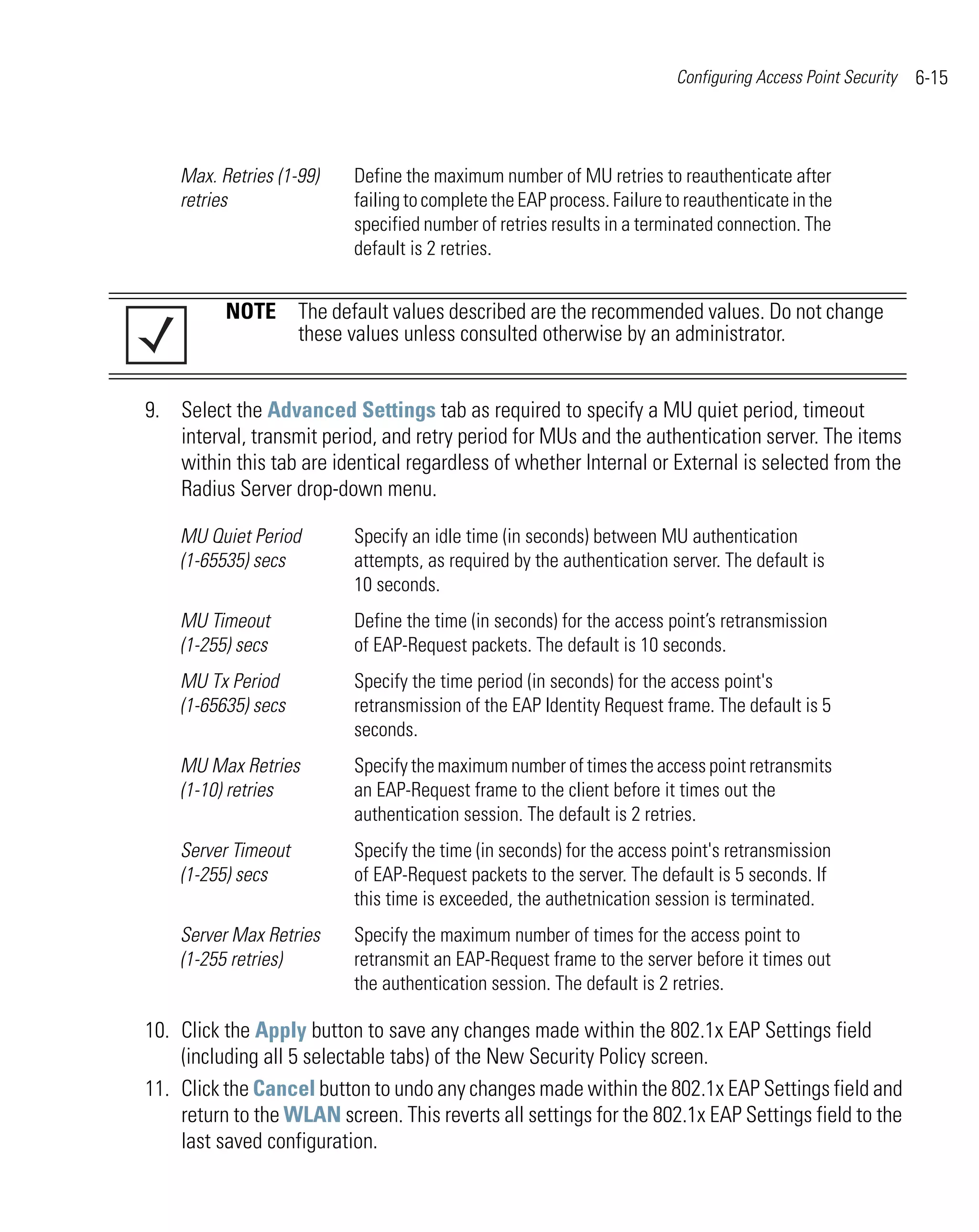 Configuring Access Point Security   6-15



    Max. Retries (1-99)   Define the maximum number of MU retries to reauthenticate after
    retries               failing to complete the EAP process. Failure to reauthenticate in the
                          specified number of retries results in a terminated connection. The
                          default is 2 retries.


          NOTE The default values described are the recommended values. Do not change
               these values unless consulted otherwise by an administrator.


9. Select the Advanced Settings tab as required to specify a MU quiet period, timeout
   interval, transmit period, and retry period for MUs and the authentication server. The items
   within this tab are identical regardless of whether Internal or External is selected from the
   Radius Server drop-down menu.

    MU Quiet Period       Specify an idle time (in seconds) between MU authentication
    (1-65535) secs        attempts, as required by the authentication server. The default is
                          10 seconds.
    MU Timeout            Define the time (in seconds) for the access point’s retransmission
    (1-255) secs          of EAP-Request packets. The default is 10 seconds.
    MU Tx Period          Specify the time period (in seconds) for the access point's
    (1-65635) secs        retransmission of the EAP Identity Request frame. The default is 5
                          seconds.
    MU Max Retries        Specify the maximum number of times the access point retransmits
    (1-10) retries        an EAP-Request frame to the client before it times out the
                          authentication session. The default is 2 retries.
    Server Timeout        Specify the time (in seconds) for the access point's retransmission
    (1-255) secs          of EAP-Request packets to the server. The default is 5 seconds. If
                          this time is exceeded, the authetnication session is terminated.
    Server Max Retries    Specify the maximum number of times for the access point to
    (1-255 retries)       retransmit an EAP-Request frame to the server before it times out
                          the authentication session. The default is 2 retries.

10. Click the Apply button to save any changes made within the 802.1x EAP Settings field
    (including all 5 selectable tabs) of the New Security Policy screen.
11. Click the Cancel button to undo any changes made within the 802.1x EAP Settings field and
    return to the WLAN screen. This reverts all settings for the 802.1x EAP Settings field to the
    last saved configuration.
 