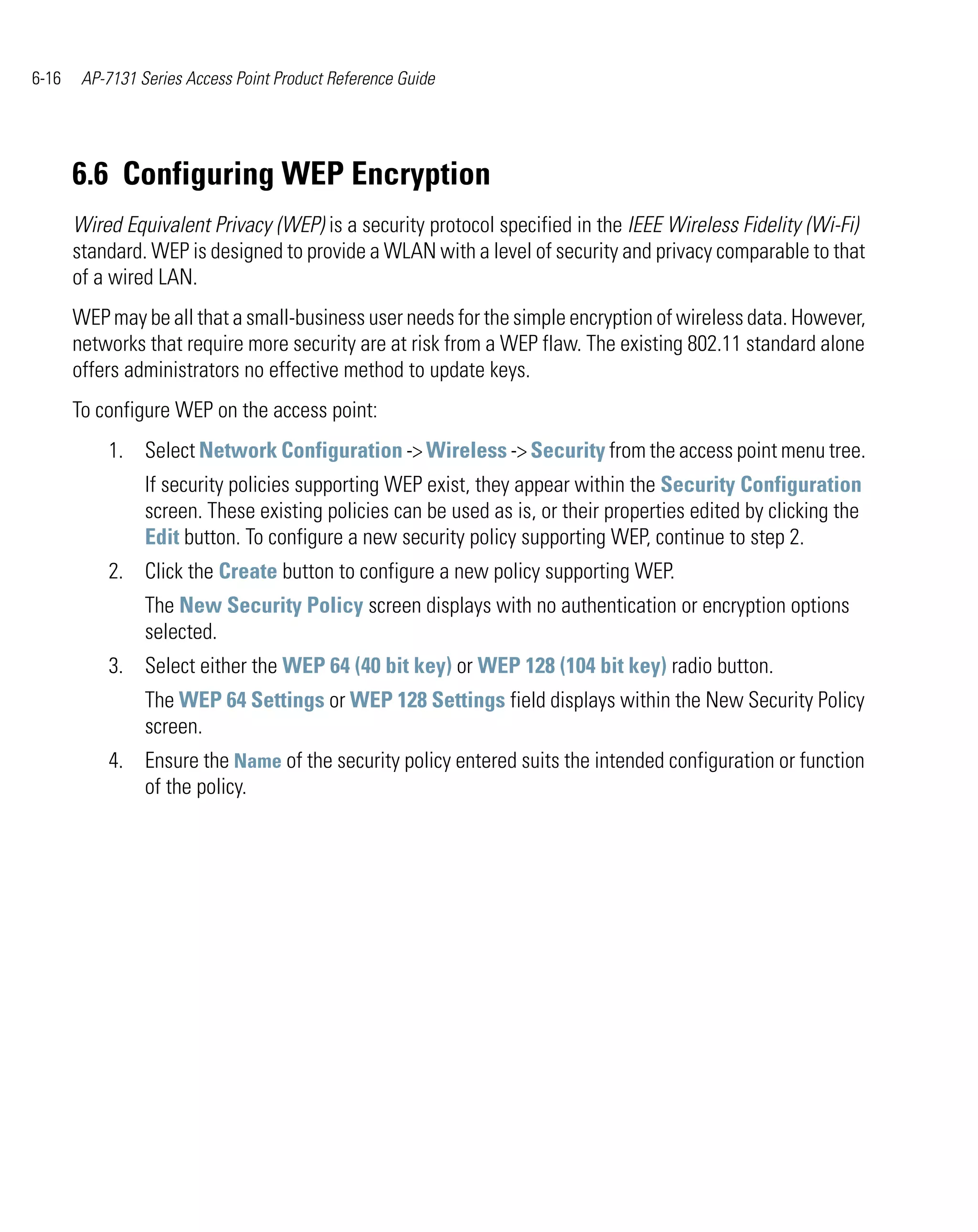 6-16    AP-7131 Series Access Point Product Reference Guide




       6.6 Configuring WEP Encryption
       Wired Equivalent Privacy (WEP) is a security protocol specified in the IEEE Wireless Fidelity (Wi-Fi)
       standard. WEP is designed to provide a WLAN with a level of security and privacy comparable to that
       of a wired LAN.
       WEP may be all that a small-business user needs for the simple encryption of wireless data. However,
       networks that require more security are at risk from a WEP flaw. The existing 802.11 standard alone
       offers administrators no effective method to update keys.
       To configure WEP on the access point:
           1. Select Network Configuration -> Wireless -> Security from the access point menu tree.
                 If security policies supporting WEP exist, they appear within the Security Configuration
                 screen. These existing policies can be used as is, or their properties edited by clicking the
                 Edit button. To configure a new security policy supporting WEP, continue to step 2.
           2. Click the Create button to configure a new policy supporting WEP.
                 The New Security Policy screen displays with no authentication or encryption options
                 selected.
           3. Select either the WEP 64 (40 bit key) or WEP 128 (104 bit key) radio button.
                 The WEP 64 Settings or WEP 128 Settings field displays within the New Security Policy
                 screen.
           4. Ensure the Name of the security policy entered suits the intended configuration or function
              of the policy.
 