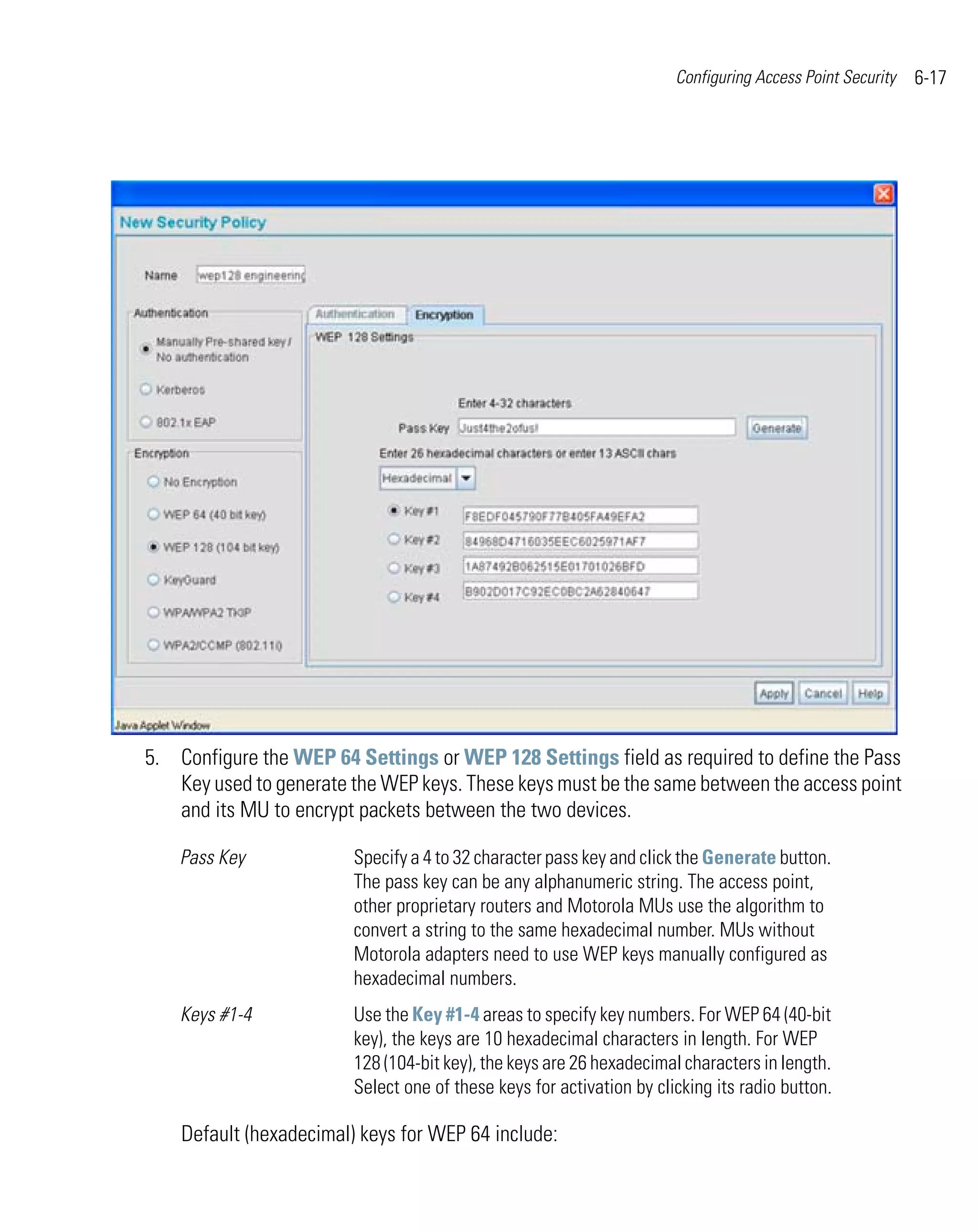 Configuring Access Point Security   6-17




5. Configure the WEP 64 Settings or WEP 128 Settings field as required to define the Pass
   Key used to generate the WEP keys. These keys must be the same between the access point
   and its MU to encrypt packets between the two devices.

    Pass Key             Specify a 4 to 32 character pass key and click the Generate button.
                         The pass key can be any alphanumeric string. The access point,
                         other proprietary routers and Motorola MUs use the algorithm to
                         convert a string to the same hexadecimal number. MUs without
                         Motorola adapters need to use WEP keys manually configured as
                         hexadecimal numbers.
    Keys #1-4            Use the Key #1-4 areas to specify key numbers. For WEP 64 (40-bit
                         key), the keys are 10 hexadecimal characters in length. For WEP
                         128 (104-bit key), the keys are 26 hexadecimal characters in length.
                         Select one of these keys for activation by clicking its radio button.

    Default (hexadecimal) keys for WEP 64 include:
 