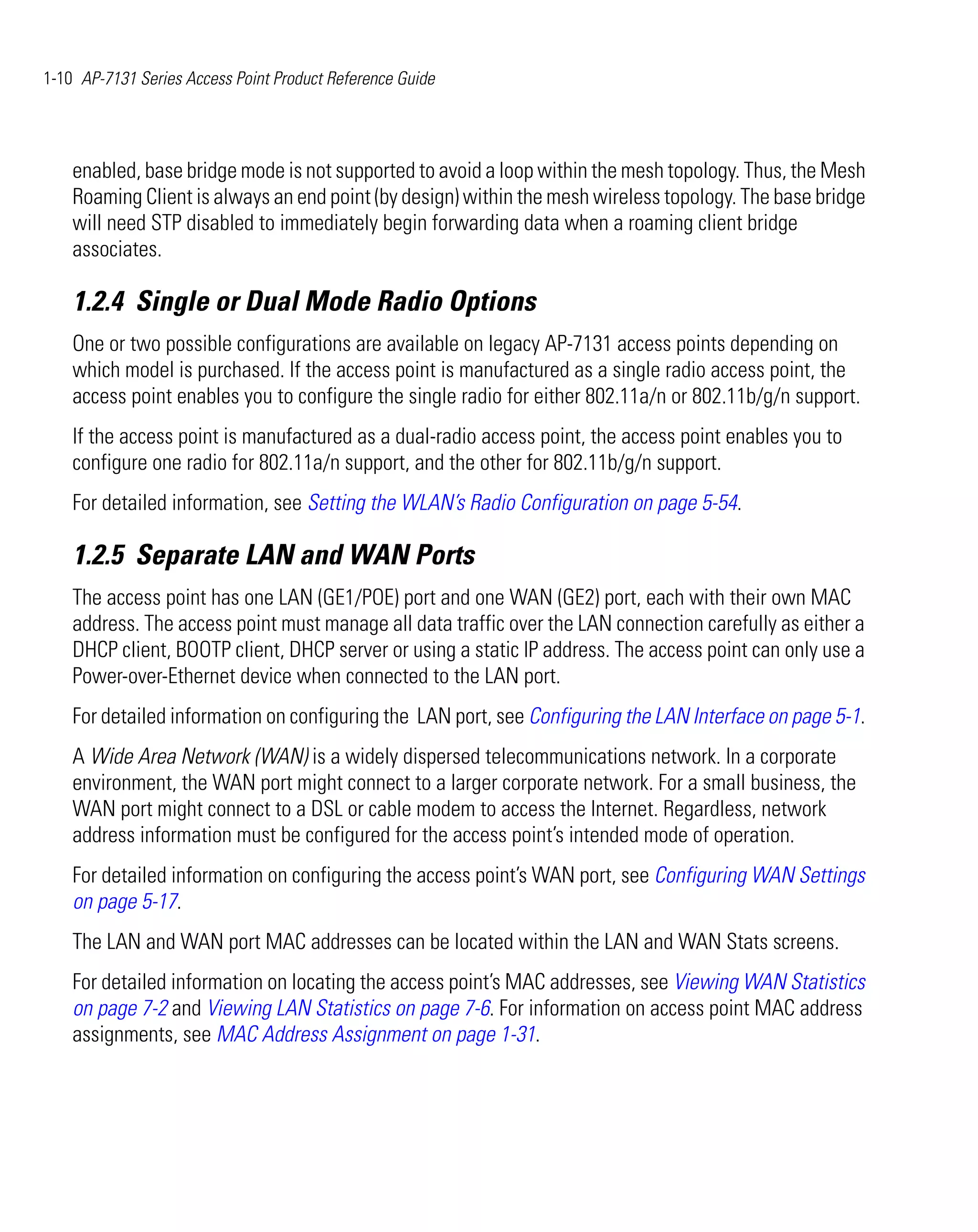 1-10 AP-7131 Series Access Point Product Reference Guide




    enabled, base bridge mode is not supported to avoid a loop within the mesh topology. Thus, the Mesh
    Roaming Client is always an end point (by design) within the mesh wireless topology. The base bridge
    will need STP disabled to immediately begin forwarding data when a roaming client bridge
    associates.

    1.2.4 Single or Dual Mode Radio Options
    One or two possible configurations are available on legacy AP-7131 access points depending on
    which model is purchased. If the access point is manufactured as a single radio access point, the
    access point enables you to configure the single radio for either 802.11a/n or 802.11b/g/n support.
    If the access point is manufactured as a dual-radio access point, the access point enables you to
    configure one radio for 802.11a/n support, and the other for 802.11b/g/n support.
    For detailed information, see Setting the WLAN’s Radio Configuration on page 5-54.

    1.2.5 Separate LAN and WAN Ports
    The access point has one LAN (GE1/POE) port and one WAN (GE2) port, each with their own MAC
    address. The access point must manage all data traffic over the LAN connection carefully as either a
    DHCP client, BOOTP client, DHCP server or using a static IP address. The access point can only use a
    Power-over-Ethernet device when connected to the LAN port.
    For detailed information on configuring the LAN port, see Configuring the LAN Interface on page 5-1.
    A Wide Area Network (WAN) is a widely dispersed telecommunications network. In a corporate
    environment, the WAN port might connect to a larger corporate network. For a small business, the
    WAN port might connect to a DSL or cable modem to access the Internet. Regardless, network
    address information must be configured for the access point’s intended mode of operation.
    For detailed information on configuring the access point’s WAN port, see Configuring WAN Settings
    on page 5-17.
    The LAN and WAN port MAC addresses can be located within the LAN and WAN Stats screens.
    For detailed information on locating the access point’s MAC addresses, see Viewing WAN Statistics
    on page 7-2 and Viewing LAN Statistics on page 7-6. For information on access point MAC address
    assignments, see MAC Address Assignment on page 1-31.
 