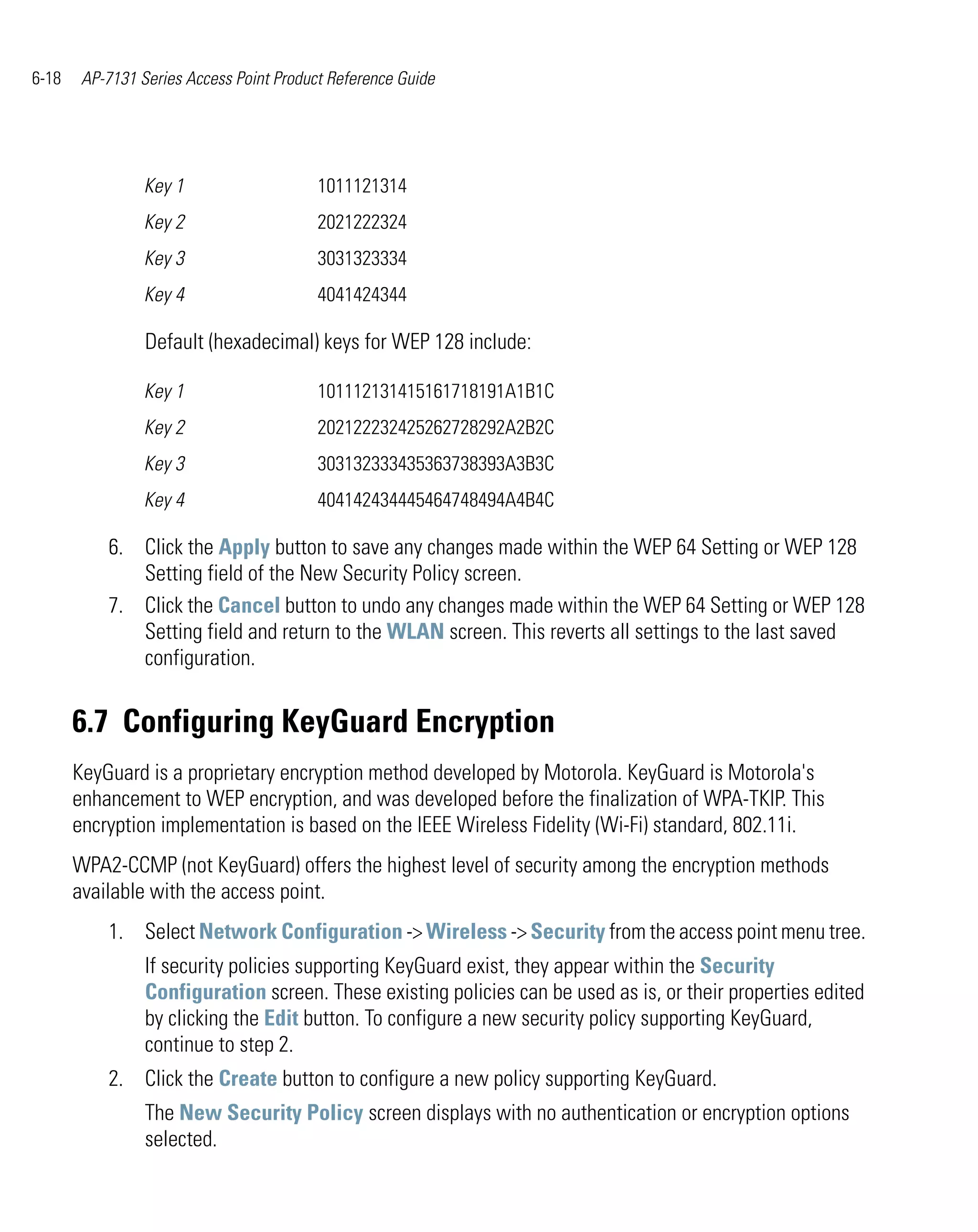 6-18    AP-7131 Series Access Point Product Reference Guide




                 Key 1                    1011121314
                 Key 2                    2021222324
                 Key 3                    3031323334
                 Key 4                    4041424344

                 Default (hexadecimal) keys for WEP 128 include:

                 Key 1                    101112131415161718191A1B1C
                 Key 2                    202122232425262728292A2B2C
                 Key 3                    303132333435363738393A3B3C
                 Key 4                    404142434445464748494A4B4C

           6. Click the Apply button to save any changes made within the WEP 64 Setting or WEP 128
              Setting field of the New Security Policy screen.
           7. Click the Cancel button to undo any changes made within the WEP 64 Setting or WEP 128
              Setting field and return to the WLAN screen. This reverts all settings to the last saved
              configuration.


       6.7 Configuring KeyGuard Encryption
       KeyGuard is a proprietary encryption method developed by Motorola. KeyGuard is Motorola's
       enhancement to WEP encryption, and was developed before the finalization of WPA-TKIP. This
       encryption implementation is based on the IEEE Wireless Fidelity (Wi-Fi) standard, 802.11i.
       WPA2-CCMP (not KeyGuard) offers the highest level of security among the encryption methods
       available with the access point.
           1. Select Network Configuration -> Wireless -> Security from the access point menu tree.
                 If security policies supporting KeyGuard exist, they appear within the Security
                 Configuration screen. These existing policies can be used as is, or their properties edited
                 by clicking the Edit button. To configure a new security policy supporting KeyGuard,
                 continue to step 2.
           2. Click the Create button to configure a new policy supporting KeyGuard.
                 The New Security Policy screen displays with no authentication or encryption options
                 selected.
 