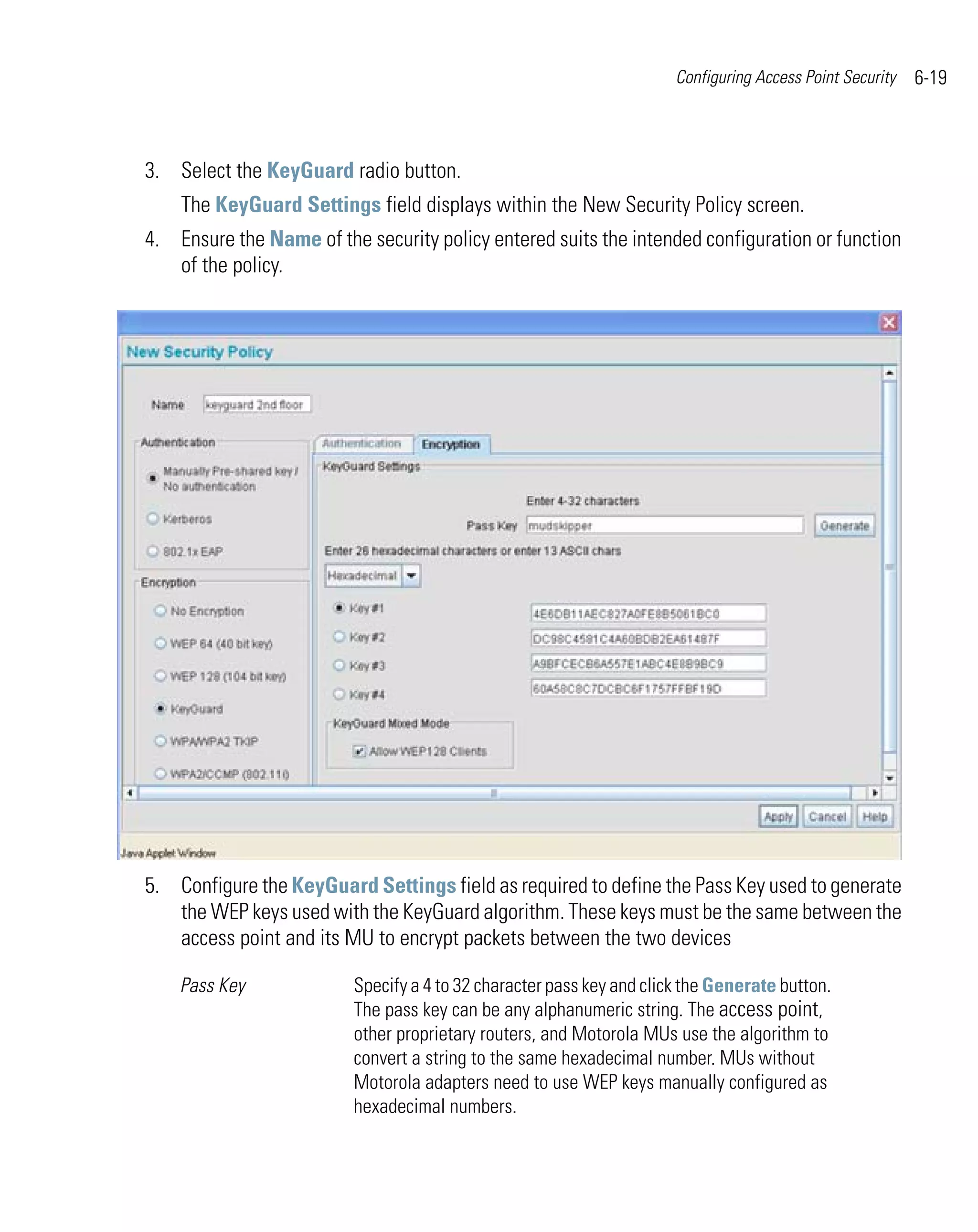 Configuring Access Point Security   6-19



3. Select the KeyGuard radio button.
    The KeyGuard Settings field displays within the New Security Policy screen.
4. Ensure the Name of the security policy entered suits the intended configuration or function
   of the policy.




5. Configure the KeyGuard Settings field as required to define the Pass Key used to generate
   the WEP keys used with the KeyGuard algorithm. These keys must be the same between the
   access point and its MU to encrypt packets between the two devices

    Pass Key             Specify a 4 to 32 character pass key and click the Generate button.
                         The pass key can be any alphanumeric string. The access point,
                         other proprietary routers, and Motorola MUs use the algorithm to
                         convert a string to the same hexadecimal number. MUs without
                         Motorola adapters need to use WEP keys manually configured as
                         hexadecimal numbers.
 