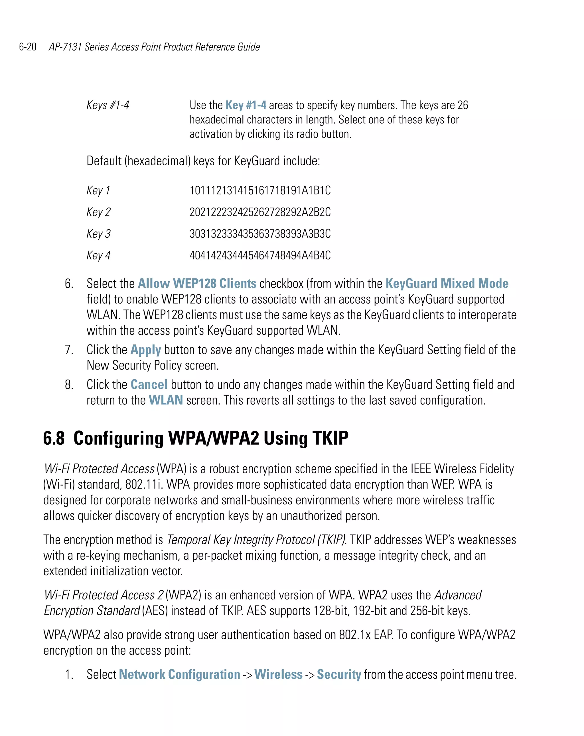 6-20    AP-7131 Series Access Point Product Reference Guide




                 Keys #1-4                Use the Key #1-4 areas to specify key numbers. The keys are 26
                                          hexadecimal characters in length. Select one of these keys for
                                          activation by clicking its radio button.

                 Default (hexadecimal) keys for KeyGuard include:

                 Key 1                    101112131415161718191A1B1C
                 Key 2                    202122232425262728292A2B2C
                 Key 3                    303132333435363738393A3B3C
                 Key 4                    404142434445464748494A4B4C

           6. Select the Allow WEP128 Clients checkbox (from within the KeyGuard Mixed Mode
              field) to enable WEP128 clients to associate with an access point’s KeyGuard supported
              WLAN. The WEP128 clients must use the same keys as the KeyGuard clients to interoperate
              within the access point’s KeyGuard supported WLAN.
           7. Click the Apply button to save any changes made within the KeyGuard Setting field of the
              New Security Policy screen.
           8. Click the Cancel button to undo any changes made within the KeyGuard Setting field and
              return to the WLAN screen. This reverts all settings to the last saved configuration.


       6.8 Configuring WPA/WPA2 Using TKIP
       Wi-Fi Protected Access (WPA) is a robust encryption scheme specified in the IEEE Wireless Fidelity
       (Wi-Fi) standard, 802.11i. WPA provides more sophisticated data encryption than WEP. WPA is
       designed for corporate networks and small-business environments where more wireless traffic
       allows quicker discovery of encryption keys by an unauthorized person.
       The encryption method is Temporal Key Integrity Protocol (TKIP). TKIP addresses WEP’s weaknesses
       with a re-keying mechanism, a per-packet mixing function, a message integrity check, and an
       extended initialization vector.
       Wi-Fi Protected Access 2 (WPA2) is an enhanced version of WPA. WPA2 uses the Advanced
       Encryption Standard (AES) instead of TKIP. AES supports 128-bit, 192-bit and 256-bit keys.
       WPA/WPA2 also provide strong user authentication based on 802.1x EAP. To configure WPA/WPA2
       encryption on the access point:
           1. Select Network Configuration -> Wireless -> Security from the access point menu tree.
 