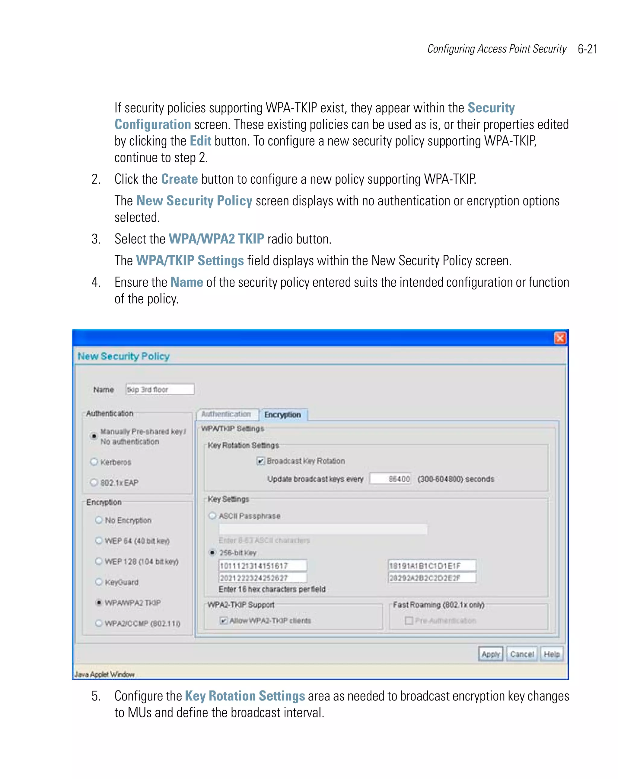 Configuring Access Point Security   6-21



    If security policies supporting WPA-TKIP exist, they appear within the Security
    Configuration screen. These existing policies can be used as is, or their properties edited
    by clicking the Edit button. To configure a new security policy supporting WPA-TKIP,
    continue to step 2.
2. Click the Create button to configure a new policy supporting WPA-TKIP.
    The New Security Policy screen displays with no authentication or encryption options
    selected.
3. Select the WPA/WPA2 TKIP radio button.
    The WPA/TKIP Settings field displays within the New Security Policy screen.
4. Ensure the Name of the security policy entered suits the intended configuration or function
   of the policy.




5. Configure the Key Rotation Settings area as needed to broadcast encryption key changes
   to MUs and define the broadcast interval.
 