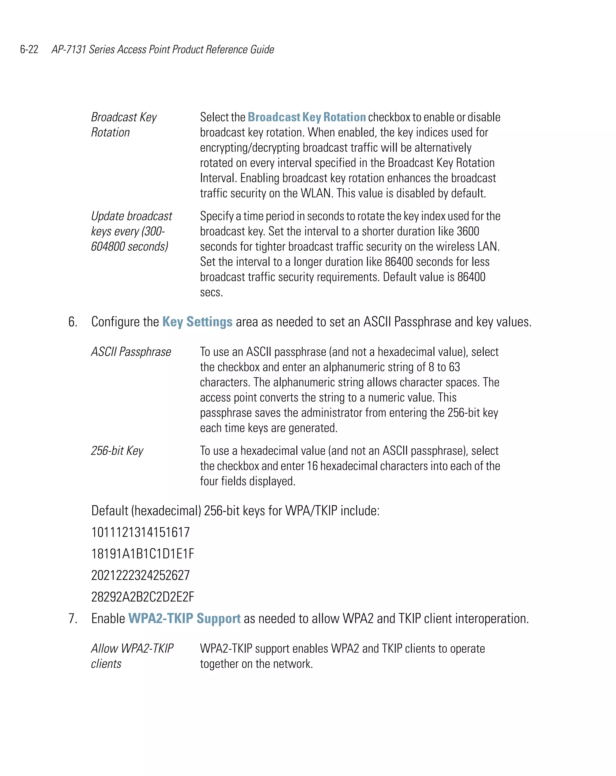6-22   AP-7131 Series Access Point Product Reference Guide




                Broadcast Key            Select the Broadcast Key Rotation checkbox to enable or disable
                Rotation                 broadcast key rotation. When enabled, the key indices used for
                                         encrypting/decrypting broadcast traffic will be alternatively
                                         rotated on every interval specified in the Broadcast Key Rotation
                                         Interval. Enabling broadcast key rotation enhances the broadcast
                                         traffic security on the WLAN. This value is disabled by default.
                Update broadcast         Specify a time period in seconds to rotate the key index used for the
                keys every (300-         broadcast key. Set the interval to a shorter duration like 3600
                604800 seconds)          seconds for tighter broadcast traffic security on the wireless LAN.
                                         Set the interval to a longer duration like 86400 seconds for less
                                         broadcast traffic security requirements. Default value is 86400
                                         secs.

          6. Configure the Key Settings area as needed to set an ASCII Passphrase and key values.

                ASCII Passphrase         To use an ASCII passphrase (and not a hexadecimal value), select
                                         the checkbox and enter an alphanumeric string of 8 to 63
                                         characters. The alphanumeric string allows character spaces. The
                                         access point converts the string to a numeric value. This
                                         passphrase saves the administrator from entering the 256-bit key
                                         each time keys are generated.
                256-bit Key              To use a hexadecimal value (and not an ASCII passphrase), select
                                         the checkbox and enter 16 hexadecimal characters into each of the
                                         four fields displayed.

                Default (hexadecimal) 256-bit keys for WPA/TKIP include:
                1011121314151617
                18191A1B1C1D1E1F
                2021222324252627
                28292A2B2C2D2E2F
          7. Enable WPA2-TKIP Support as needed to allow WPA2 and TKIP client interoperation.

                Allow WPA2-TKIP          WPA2-TKIP support enables WPA2 and TKIP clients to operate
                clients                  together on the network.
 