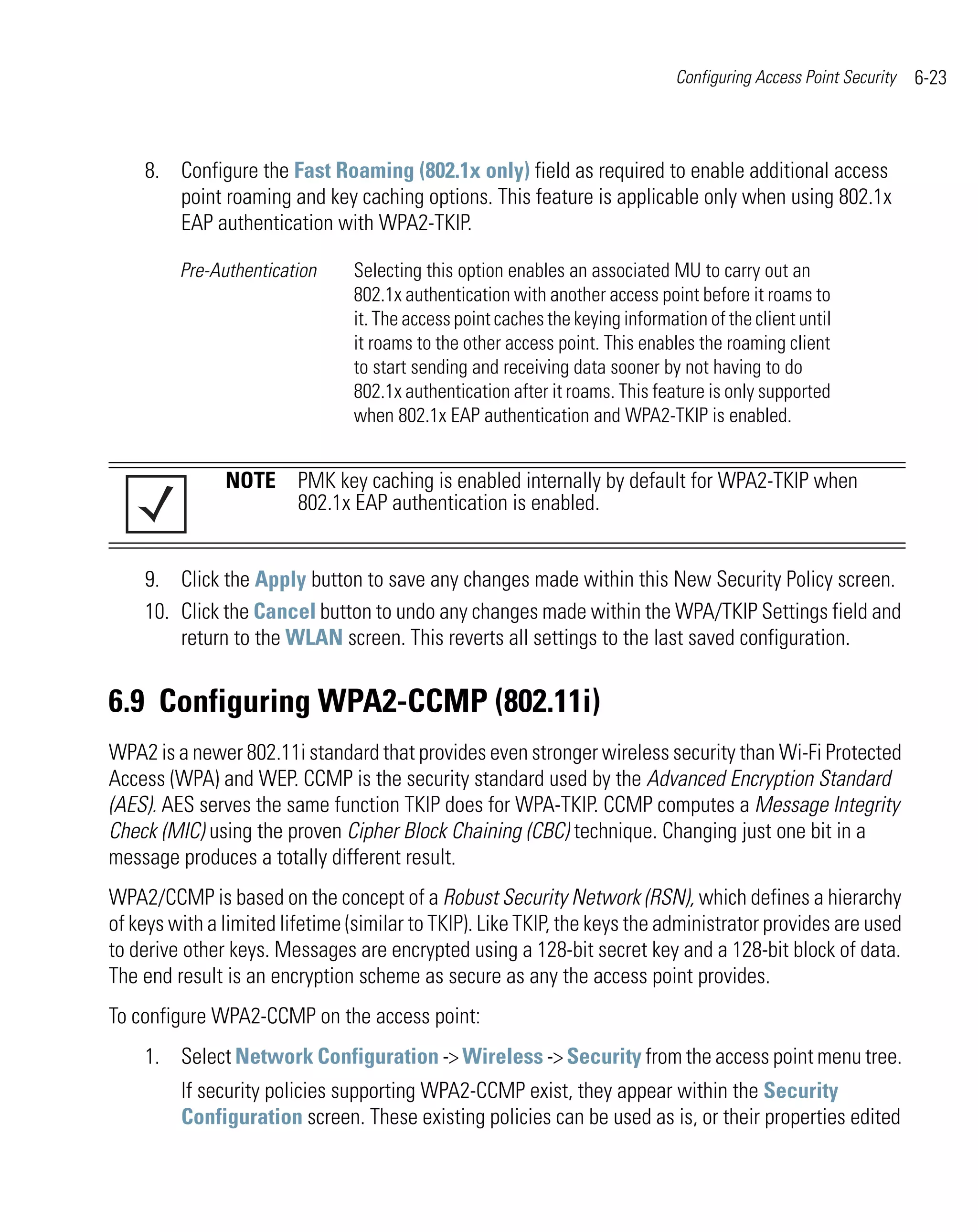 Configuring Access Point Security   6-23



    8. Configure the Fast Roaming (802.1x only) field as required to enable additional access
       point roaming and key caching options. This feature is applicable only when using 802.1x
       EAP authentication with WPA2-TKIP.

         Pre-Authentication     Selecting this option enables an associated MU to carry out an
                                802.1x authentication with another access point before it roams to
                                it. The access point caches the keying information of the client until
                                it roams to the other access point. This enables the roaming client
                                to start sending and receiving data sooner by not having to do
                                802.1x authentication after it roams. This feature is only supported
                                when 802.1x EAP authentication and WPA2-TKIP is enabled.


               NOTE PMK key caching is enabled internally by default for WPA2-TKIP when
                    802.1x EAP authentication is enabled.


    9. Click the Apply button to save any changes made within this New Security Policy screen.
    10. Click the Cancel button to undo any changes made within the WPA/TKIP Settings field and
        return to the WLAN screen. This reverts all settings to the last saved configuration.


6.9 Configuring WPA2-CCMP (802.11i)
WPA2 is a newer 802.11i standard that provides even stronger wireless security than Wi-Fi Protected
Access (WPA) and WEP. CCMP is the security standard used by the Advanced Encryption Standard
(AES). AES serves the same function TKIP does for WPA-TKIP. CCMP computes a Message Integrity
Check (MIC) using the proven Cipher Block Chaining (CBC) technique. Changing just one bit in a
message produces a totally different result.
WPA2/CCMP is based on the concept of a Robust Security Network (RSN), which defines a hierarchy
of keys with a limited lifetime (similar to TKIP). Like TKIP, the keys the administrator provides are used
to derive other keys. Messages are encrypted using a 128-bit secret key and a 128-bit block of data.
The end result is an encryption scheme as secure as any the access point provides.
To configure WPA2-CCMP on the access point:
    1. Select Network Configuration -> Wireless -> Security from the access point menu tree.
         If security policies supporting WPA2-CCMP exist, they appear within the Security
         Configuration screen. These existing policies can be used as is, or their properties edited
 