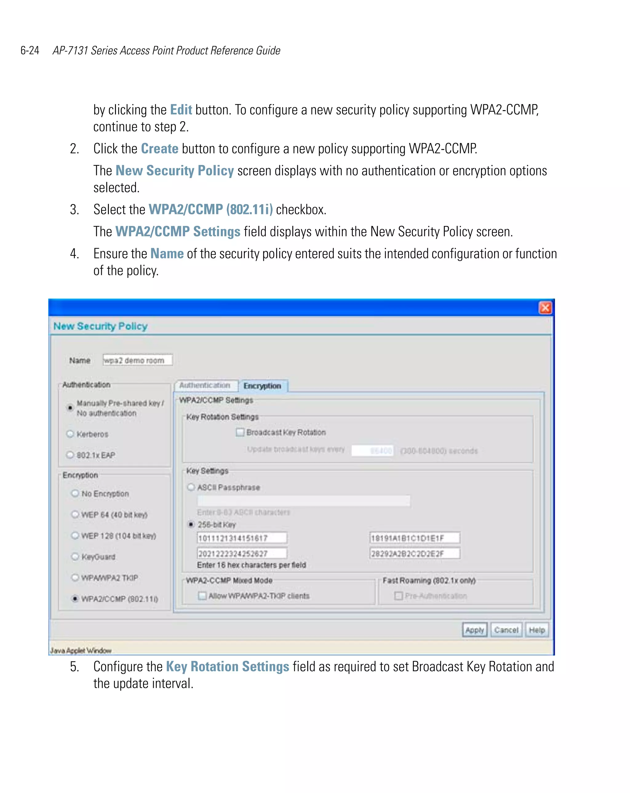 6-24   AP-7131 Series Access Point Product Reference Guide




                by clicking the Edit button. To configure a new security policy supporting WPA2-CCMP,
                continue to step 2.
          2. Click the Create button to configure a new policy supporting WPA2-CCMP.
                The New Security Policy screen displays with no authentication or encryption options
                selected.
          3. Select the WPA2/CCMP (802.11i) checkbox.
                The WPA2/CCMP Settings field displays within the New Security Policy screen.
          4. Ensure the Name of the security policy entered suits the intended configuration or function
             of the policy.




          5. Configure the Key Rotation Settings field as required to set Broadcast Key Rotation and
             the update interval.
 