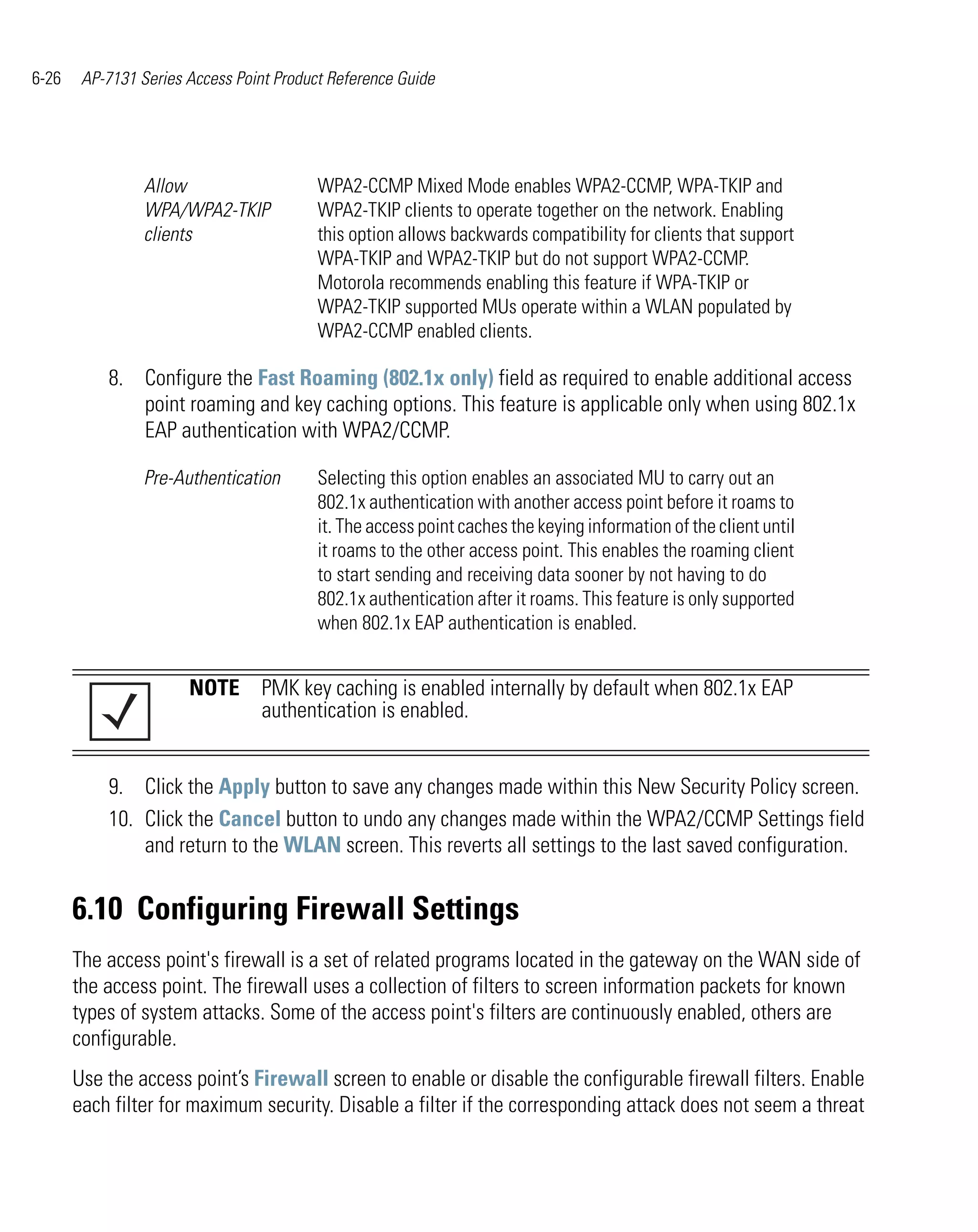 6-26    AP-7131 Series Access Point Product Reference Guide




                 Allow                    WPA2-CCMP Mixed Mode enables WPA2-CCMP, WPA-TKIP and
                 WPA/WPA2-TKIP            WPA2-TKIP clients to operate together on the network. Enabling
                 clients                  this option allows backwards compatibility for clients that support
                                          WPA-TKIP and WPA2-TKIP but do not support WPA2-CCMP.
                                          Motorola recommends enabling this feature if WPA-TKIP or
                                          WPA2-TKIP supported MUs operate within a WLAN populated by
                                          WPA2-CCMP enabled clients.

           8. Configure the Fast Roaming (802.1x only) field as required to enable additional access
              point roaming and key caching options. This feature is applicable only when using 802.1x
              EAP authentication with WPA2/CCMP.

                 Pre-Authentication       Selecting this option enables an associated MU to carry out an
                                          802.1x authentication with another access point before it roams to
                                          it. The access point caches the keying information of the client until
                                          it roams to the other access point. This enables the roaming client
                                          to start sending and receiving data sooner by not having to do
                                          802.1x authentication after it roams. This feature is only supported
                                          when 802.1x EAP authentication is enabled.


                       NOTE PMK key caching is enabled internally by default when 802.1x EAP
                            authentication is enabled.


           9. Click the Apply button to save any changes made within this New Security Policy screen.
           10. Click the Cancel button to undo any changes made within the WPA2/CCMP Settings field
               and return to the WLAN screen. This reverts all settings to the last saved configuration.


       6.10 Configuring Firewall Settings
       The access point's firewall is a set of related programs located in the gateway on the WAN side of
       the access point. The firewall uses a collection of filters to screen information packets for known
       types of system attacks. Some of the access point's filters are continuously enabled, others are
       configurable.
       Use the access point’s Firewall screen to enable or disable the configurable firewall filters. Enable
       each filter for maximum security. Disable a filter if the corresponding attack does not seem a threat
 