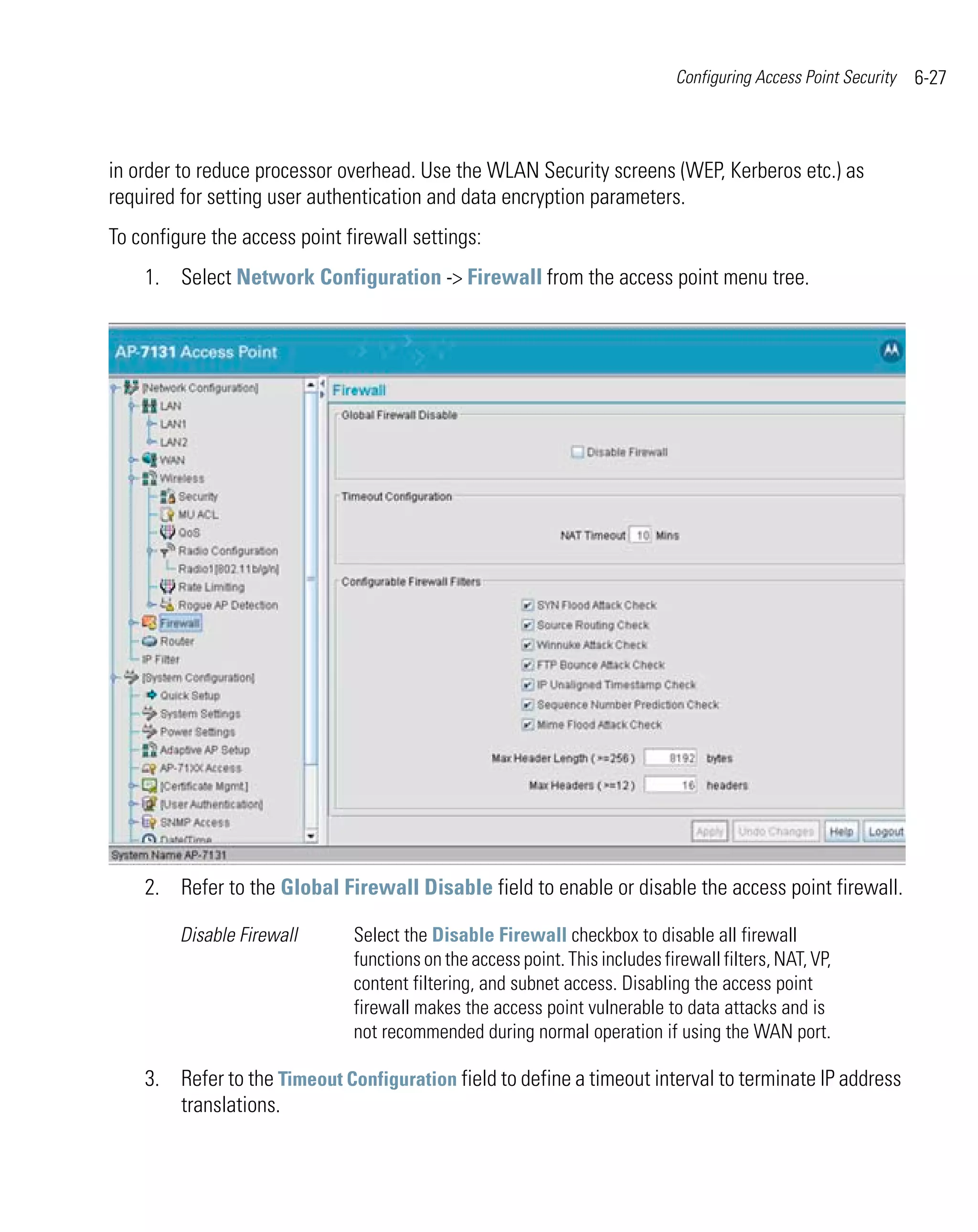 Configuring Access Point Security   6-27



in order to reduce processor overhead. Use the WLAN Security screens (WEP, Kerberos etc.) as
required for setting user authentication and data encryption parameters.
To configure the access point firewall settings:
    1. Select Network Configuration -> Firewall from the access point menu tree.




    2. Refer to the Global Firewall Disable field to enable or disable the access point firewall.

         Disable Firewall      Select the Disable Firewall checkbox to disable all firewall
                               functions on the access point. This includes firewall filters, NAT, VP,
                               content filtering, and subnet access. Disabling the access point
                               firewall makes the access point vulnerable to data attacks and is
                               not recommended during normal operation if using the WAN port.

    3. Refer to the Timeout Configuration field to define a timeout interval to terminate IP address
       translations.
 
