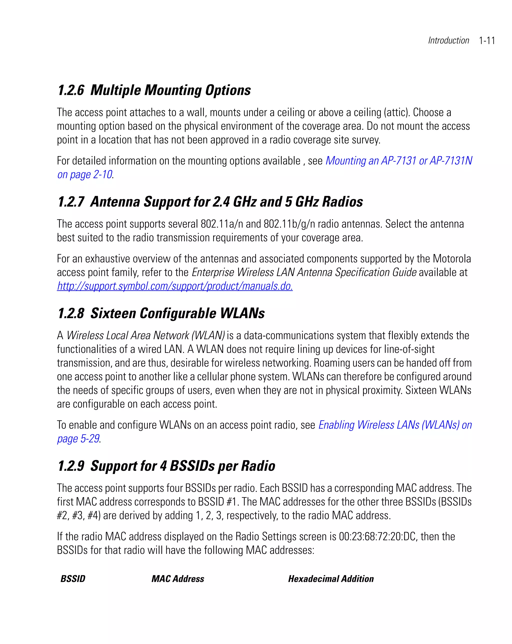 Introduction   1-11



1.2.6 Multiple Mounting Options
The access point attaches to a wall, mounts under a ceiling or above a ceiling (attic). Choose a
mounting option based on the physical environment of the coverage area. Do not mount the access
point in a location that has not been approved in a radio coverage site survey.
For detailed information on the mounting options available , see Mounting an AP-7131 or AP-7131N
on page 2-10.

1.2.7 Antenna Support for 2.4 GHz and 5 GHz Radios
The access point supports several 802.11a/n and 802.11b/g/n radio antennas. Select the antenna
best suited to the radio transmission requirements of your coverage area.
For an exhaustive overview of the antennas and associated components supported by the Motorola
access point family, refer to the Enterprise Wireless LAN Antenna Specification Guide available at
http://support.symbol.com/support/product/manuals.do.

1.2.8 Sixteen Configurable WLANs
A Wireless Local Area Network (WLAN) is a data-communications system that flexibly extends the
functionalities of a wired LAN. A WLAN does not require lining up devices for line-of-sight
transmission, and are thus, desirable for wireless networking. Roaming users can be handed off from
one access point to another like a cellular phone system. WLANs can therefore be configured around
the needs of specific groups of users, even when they are not in physical proximity. Sixteen WLANs
are configurable on each access point.
To enable and configure WLANs on an access point radio, see Enabling Wireless LANs (WLANs) on
page 5-29.

1.2.9 Support for 4 BSSIDs per Radio
The access point supports four BSSIDs per radio. Each BSSID has a corresponding MAC address. The
first MAC address corresponds to BSSID #1. The MAC addresses for the other three BSSIDs (BSSIDs
#2, #3, #4) are derived by adding 1, 2, 3, respectively, to the radio MAC address.
If the radio MAC address displayed on the Radio Settings screen is 00:23:68:72:20:DC, then the
BSSIDs for that radio will have the following MAC addresses:

BSSID                 MAC Address                      Hexadecimal Addition
 