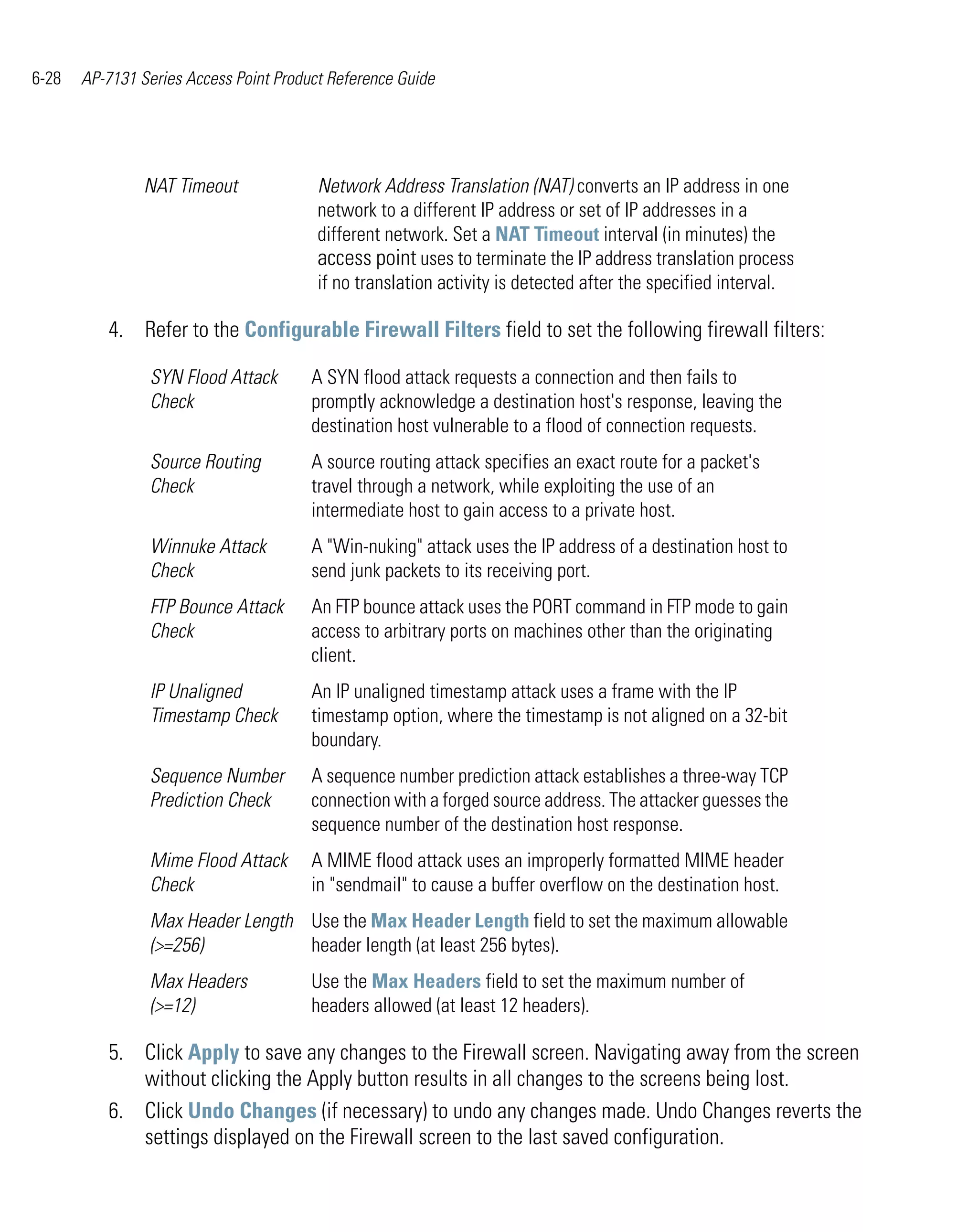6-28   AP-7131 Series Access Point Product Reference Guide




                NAT Timeout              Network Address Translation (NAT) converts an IP address in one
                                         network to a different IP address or set of IP addresses in a
                                         different network. Set a NAT Timeout interval (in minutes) the
                                         access point uses to terminate the IP address translation process
                                         if no translation activity is detected after the specified interval.

          4. Refer to the Configurable Firewall Filters field to set the following firewall filters:

                SYN Flood Attack        A SYN flood attack requests a connection and then fails to
                Check                   promptly acknowledge a destination host's response, leaving the
                                        destination host vulnerable to a flood of connection requests.
                Source Routing          A source routing attack specifies an exact route for a packet's
                Check                   travel through a network, while exploiting the use of an
                                        intermediate host to gain access to a private host.
                Winnuke Attack          A "Win-nuking" attack uses the IP address of a destination host to
                Check                   send junk packets to its receiving port.
                FTP Bounce Attack       An FTP bounce attack uses the PORT command in FTP mode to gain
                Check                   access to arbitrary ports on machines other than the originating
                                        client.
                IP Unaligned            An IP unaligned timestamp attack uses a frame with the IP
                Timestamp Check         timestamp option, where the timestamp is not aligned on a 32-bit
                                        boundary.
                Sequence Number         A sequence number prediction attack establishes a three-way TCP
                Prediction Check        connection with a forged source address. The attacker guesses the
                                        sequence number of the destination host response.
                Mime Flood Attack       A MIME flood attack uses an improperly formatted MIME header
                Check                   in "sendmail" to cause a buffer overflow on the destination host.
                Max Header Length Use the Max Header Length field to set the maximum allowable
                (>=256)           header length (at least 256 bytes).
                Max Headers             Use the Max Headers field to set the maximum number of
                (>=12)                  headers allowed (at least 12 headers).

          5. Click Apply to save any changes to the Firewall screen. Navigating away from the screen
             without clicking the Apply button results in all changes to the screens being lost.
          6. Click Undo Changes (if necessary) to undo any changes made. Undo Changes reverts the
             settings displayed on the Firewall screen to the last saved configuration.
 
