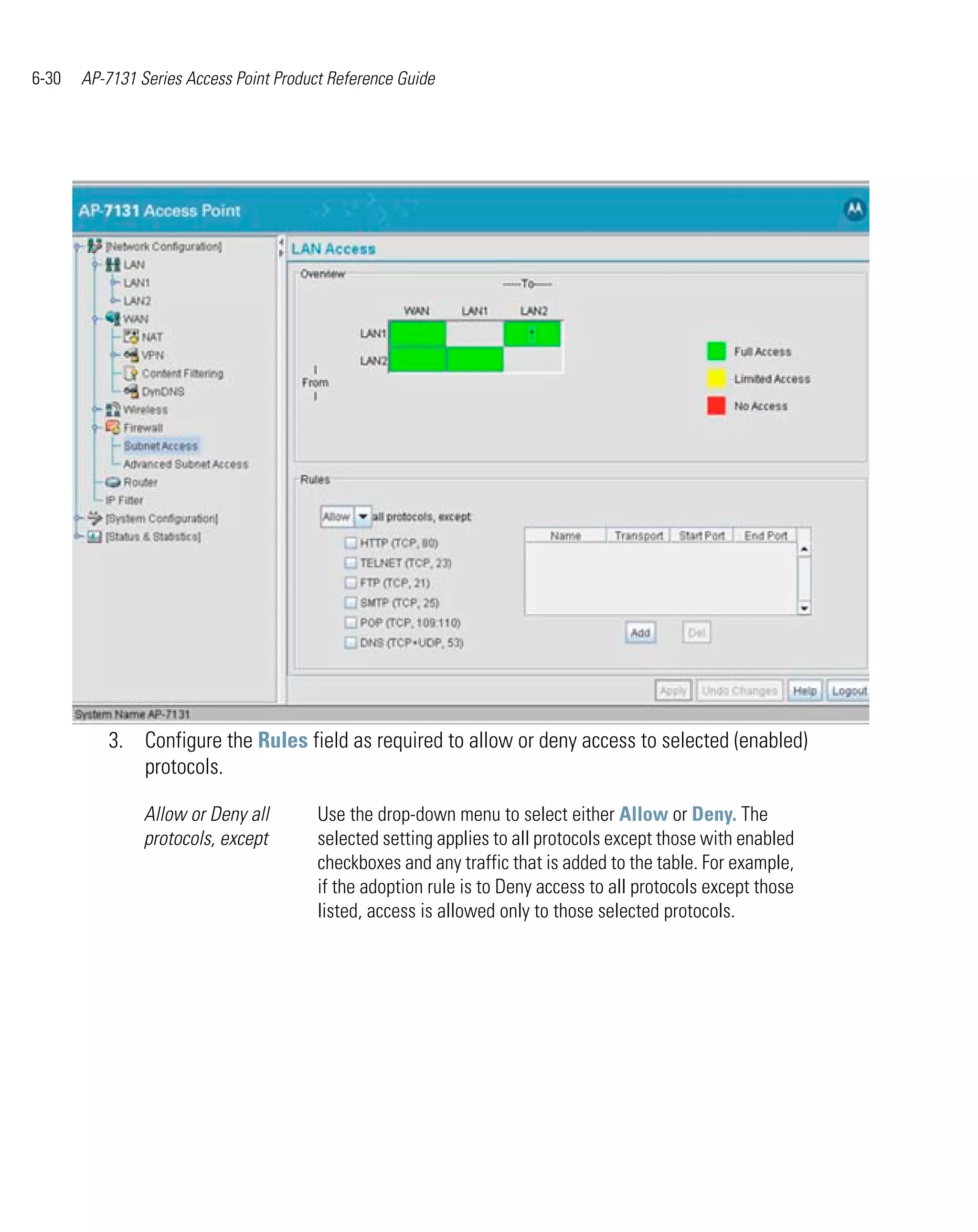 6-30   AP-7131 Series Access Point Product Reference Guide




          3. Configure the Rules field as required to allow or deny access to selected (enabled)
             protocols.

                Allow or Deny all        Use the drop-down menu to select either Allow or Deny. The
                protocols, except        selected setting applies to all protocols except those with enabled
                                         checkboxes and any traffic that is added to the table. For example,
                                         if the adoption rule is to Deny access to all protocols except those
                                         listed, access is allowed only to those selected protocols.
 