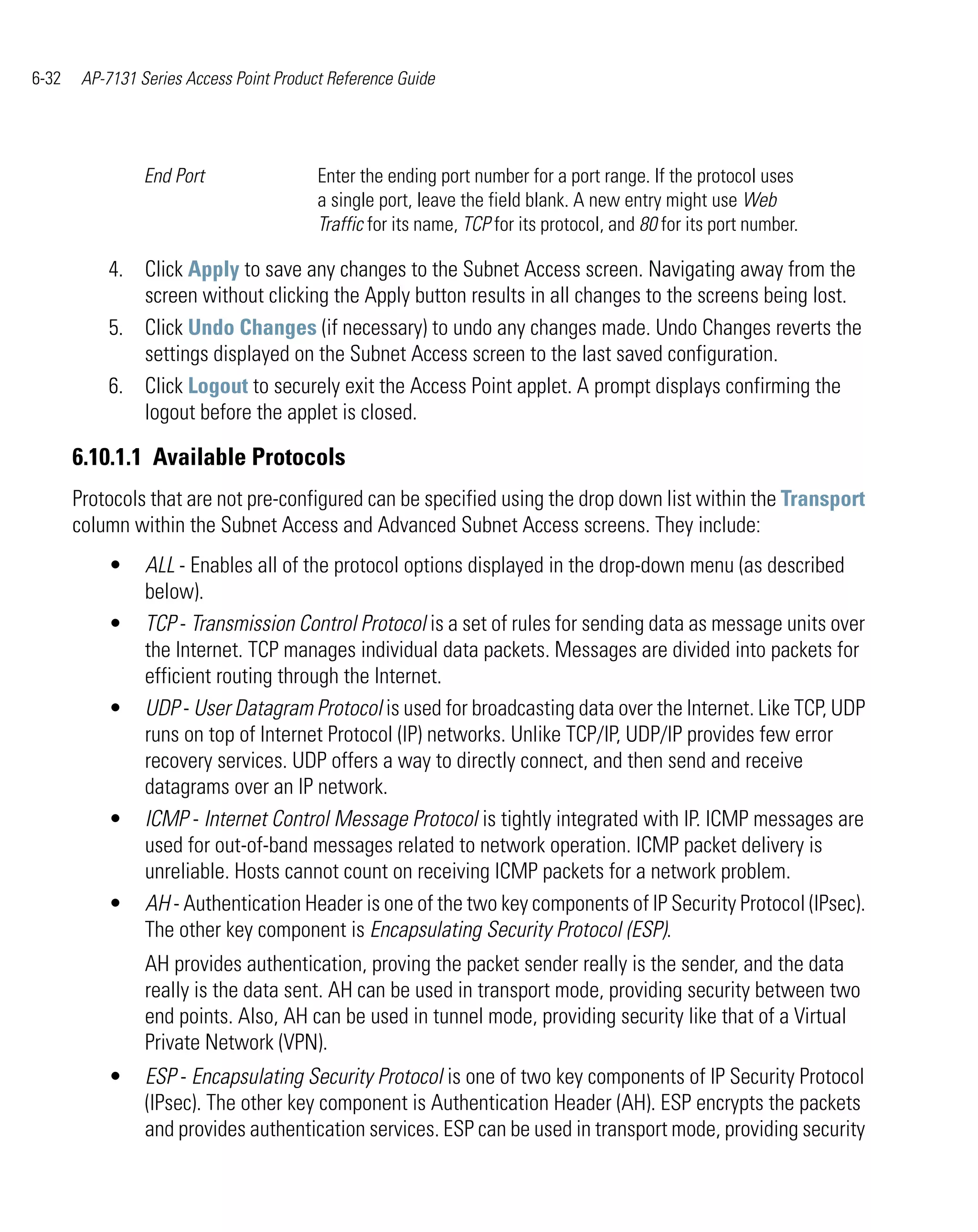 6-32    AP-7131 Series Access Point Product Reference Guide




                 End Port                 Enter the ending port number for a port range. If the protocol uses
                                          a single port, leave the field blank. A new entry might use Web
                                          Traffic for its name, TCP for its protocol, and 80 for its port number.

           4. Click Apply to save any changes to the Subnet Access screen. Navigating away from the
              screen without clicking the Apply button results in all changes to the screens being lost.
           5. Click Undo Changes (if necessary) to undo any changes made. Undo Changes reverts the
              settings displayed on the Subnet Access screen to the last saved configuration.
           6. Click Logout to securely exit the Access Point applet. A prompt displays confirming the
              logout before the applet is closed.

       6.10.1.1 Available Protocols
       Protocols that are not pre-configured can be specified using the drop down list within the Transport
       column within the Subnet Access and Advanced Subnet Access screens. They include:
           •     ALL - Enables all of the protocol options displayed in the drop-down menu (as described
                 below).
           •     TCP - Transmission Control Protocol is a set of rules for sending data as message units over
                 the Internet. TCP manages individual data packets. Messages are divided into packets for
                 efficient routing through the Internet.
           •     UDP - User Datagram Protocol is used for broadcasting data over the Internet. Like TCP, UDP
                 runs on top of Internet Protocol (IP) networks. Unlike TCP/IP, UDP/IP provides few error
                 recovery services. UDP offers a way to directly connect, and then send and receive
                 datagrams over an IP network.
           •     ICMP - Internet Control Message Protocol is tightly integrated with IP. ICMP messages are
                 used for out-of-band messages related to network operation. ICMP packet delivery is
                 unreliable. Hosts cannot count on receiving ICMP packets for a network problem.
           •     AH - Authentication Header is one of the two key components of IP Security Protocol (IPsec).
                 The other key component is Encapsulating Security Protocol (ESP).
                 AH provides authentication, proving the packet sender really is the sender, and the data
                 really is the data sent. AH can be used in transport mode, providing security between two
                 end points. Also, AH can be used in tunnel mode, providing security like that of a Virtual
                 Private Network (VPN).
           •     ESP - Encapsulating Security Protocol is one of two key components of IP Security Protocol
                 (IPsec). The other key component is Authentication Header (AH). ESP encrypts the packets
                 and provides authentication services. ESP can be used in transport mode, providing security
 