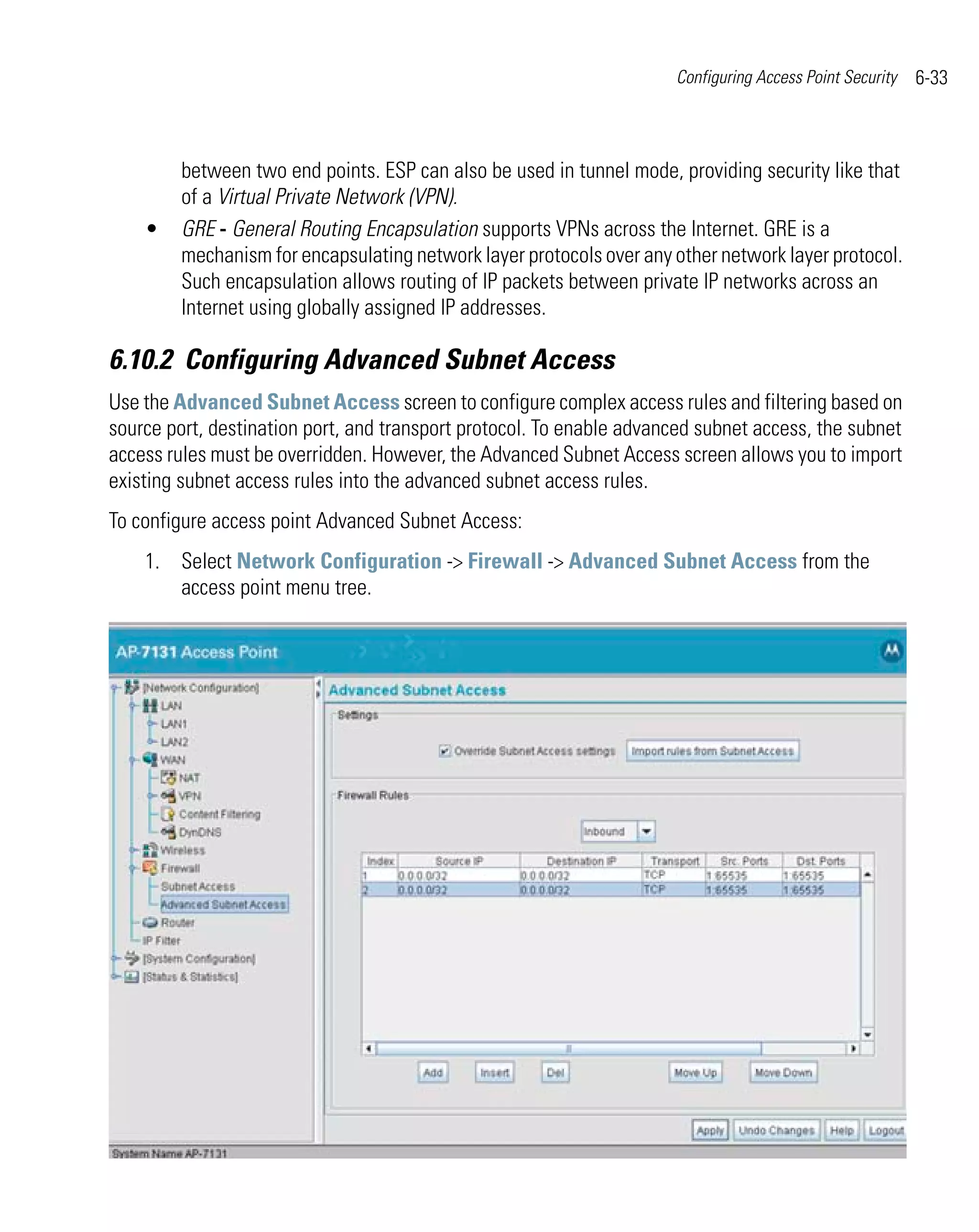 Configuring Access Point Security   6-33



         between two end points. ESP can also be used in tunnel mode, providing security like that
         of a Virtual Private Network (VPN).
    •    GRE - General Routing Encapsulation supports VPNs across the Internet. GRE is a
         mechanism for encapsulating network layer protocols over any other network layer protocol.
         Such encapsulation allows routing of IP packets between private IP networks across an
         Internet using globally assigned IP addresses.

6.10.2 Configuring Advanced Subnet Access
Use the Advanced Subnet Access screen to configure complex access rules and filtering based on
source port, destination port, and transport protocol. To enable advanced subnet access, the subnet
access rules must be overridden. However, the Advanced Subnet Access screen allows you to import
existing subnet access rules into the advanced subnet access rules.
To configure access point Advanced Subnet Access:
    1. Select Network Configuration -> Firewall -> Advanced Subnet Access from the
       access point menu tree.
 