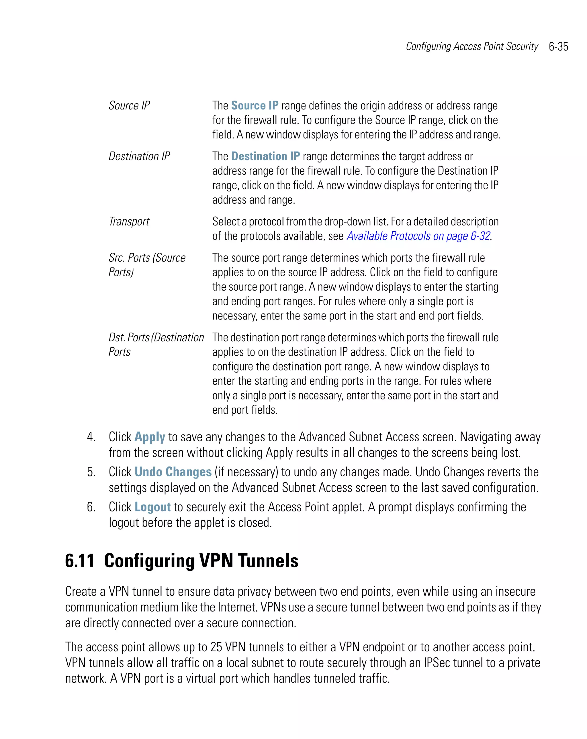 Configuring Access Point Security   6-35



         Source IP               The Source IP range defines the origin address or address range
                                 for the firewall rule. To configure the Source IP range, click on the
                                 field. A new window displays for entering the IP address and range.
         Destination IP          The Destination IP range determines the target address or
                                 address range for the firewall rule. To configure the Destination IP
                                 range, click on the field. A new window displays for entering the IP
                                 address and range.
         Transport               Select a protocol from the drop-down list. For a detailed description
                                 of the protocols available, see Available Protocols on page 6-32.
         Src. Ports (Source      The source port range determines which ports the firewall rule
         Ports)                  applies to on the source IP address. Click on the field to configure
                                 the source port range. A new window displays to enter the starting
                                 and ending port ranges. For rules where only a single port is
                                 necessary, enter the same port in the start and end port fields.
         Dst. Ports (Destination The destination port range determines which ports the firewall rule
         Ports                   applies to on the destination IP address. Click on the field to
                                 configure the destination port range. A new window displays to
                                 enter the starting and ending ports in the range. For rules where
                                 only a single port is necessary, enter the same port in the start and
                                 end port fields.

    4. Click Apply to save any changes to the Advanced Subnet Access screen. Navigating away
       from the screen without clicking Apply results in all changes to the screens being lost.
    5. Click Undo Changes (if necessary) to undo any changes made. Undo Changes reverts the
       settings displayed on the Advanced Subnet Access screen to the last saved configuration.
    6. Click Logout to securely exit the Access Point applet. A prompt displays confirming the
       logout before the applet is closed.


6.11 Configuring VPN Tunnels
Create a VPN tunnel to ensure data privacy between two end points, even while using an insecure
communication medium like the Internet. VPNs use a secure tunnel between two end points as if they
are directly connected over a secure connection.
The access point allows up to 25 VPN tunnels to either a VPN endpoint or to another access point.
VPN tunnels allow all traffic on a local subnet to route securely through an IPSec tunnel to a private
network. A VPN port is a virtual port which handles tunneled traffic.
 