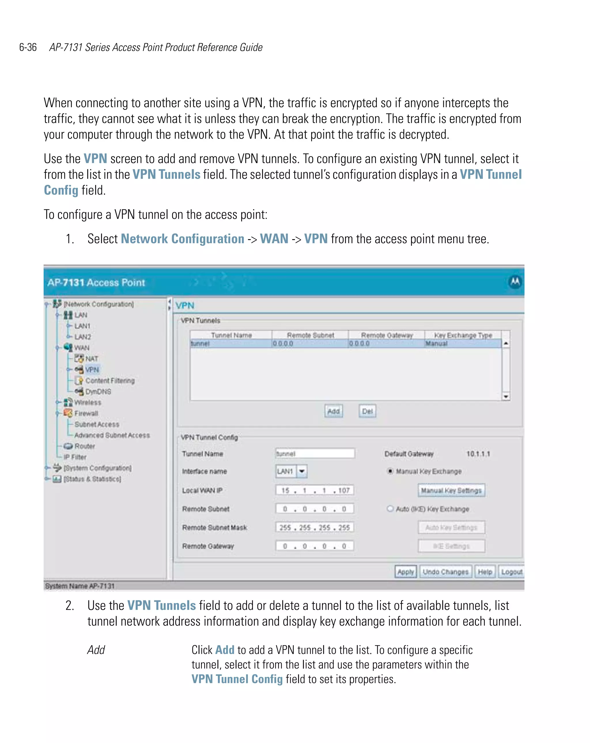 6-36    AP-7131 Series Access Point Product Reference Guide




       When connecting to another site using a VPN, the traffic is encrypted so if anyone intercepts the
       traffic, they cannot see what it is unless they can break the encryption. The traffic is encrypted from
       your computer through the network to the VPN. At that point the traffic is decrypted.
       Use the VPN screen to add and remove VPN tunnels. To configure an existing VPN tunnel, select it
       from the list in the VPN Tunnels field. The selected tunnel’s configuration displays in a VPN Tunnel
       Config field.
       To configure a VPN tunnel on the access point:
           1. Select Network Configuration -> WAN -> VPN from the access point menu tree.




           2. Use the VPN Tunnels field to add or delete a tunnel to the list of available tunnels, list
              tunnel network address information and display key exchange information for each tunnel.

                 Add                      Click Add to add a VPN tunnel to the list. To configure a specific
                                          tunnel, select it from the list and use the parameters within the
                                          VPN Tunnel Config field to set its properties.
 