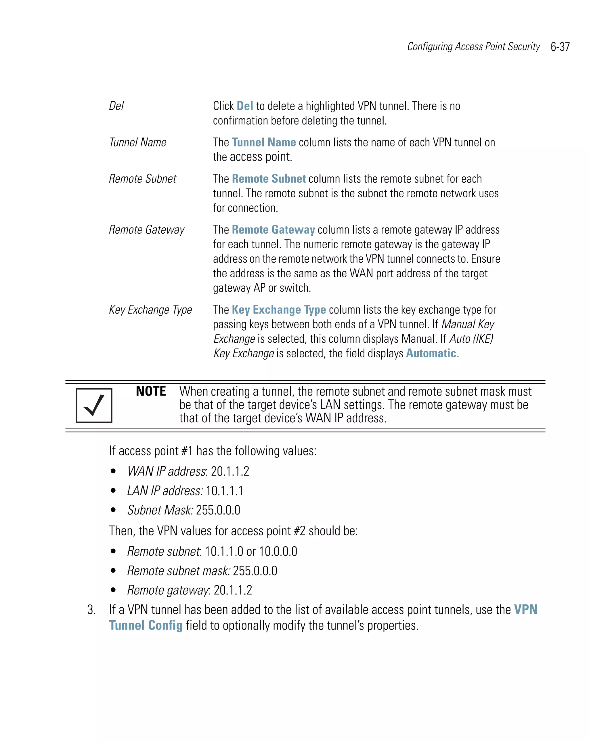 Configuring Access Point Security   6-37



    Del                   Click Del to delete a highlighted VPN tunnel. There is no
                          confirmation before deleting the tunnel.
    Tunnel Name           The Tunnel Name column lists the name of each VPN tunnel on
                          the access point.
    Remote Subnet         The Remote Subnet column lists the remote subnet for each
                          tunnel. The remote subnet is the subnet the remote network uses
                          for connection.
    Remote Gateway        The Remote Gateway column lists a remote gateway IP address
                          for each tunnel. The numeric remote gateway is the gateway IP
                          address on the remote network the VPN tunnel connects to. Ensure
                          the address is the same as the WAN port address of the target
                          gateway AP or switch.
    Key Exchange Type     The Key Exchange Type column lists the key exchange type for
                          passing keys between both ends of a VPN tunnel. If Manual Key
                          Exchange is selected, this column displays Manual. If Auto (IKE)
                          Key Exchange is selected, the field displays Automatic.


          NOTE When creating a tunnel, the remote subnet and remote subnet mask must
               be that of the target device’s LAN settings. The remote gateway must be
               that of the target device’s WAN IP address.

    If access point #1 has the following values:
    • WAN IP address: 20.1.1.2
    • LAN IP address: 10.1.1.1
    • Subnet Mask: 255.0.0.0
    Then, the VPN values for access point #2 should be:
   • Remote subnet: 10.1.1.0 or 10.0.0.0
   • Remote subnet mask: 255.0.0.0
   • Remote gateway: 20.1.1.2
3. If a VPN tunnel has been added to the list of available access point tunnels, use the VPN
   Tunnel Config field to optionally modify the tunnel’s properties.
 