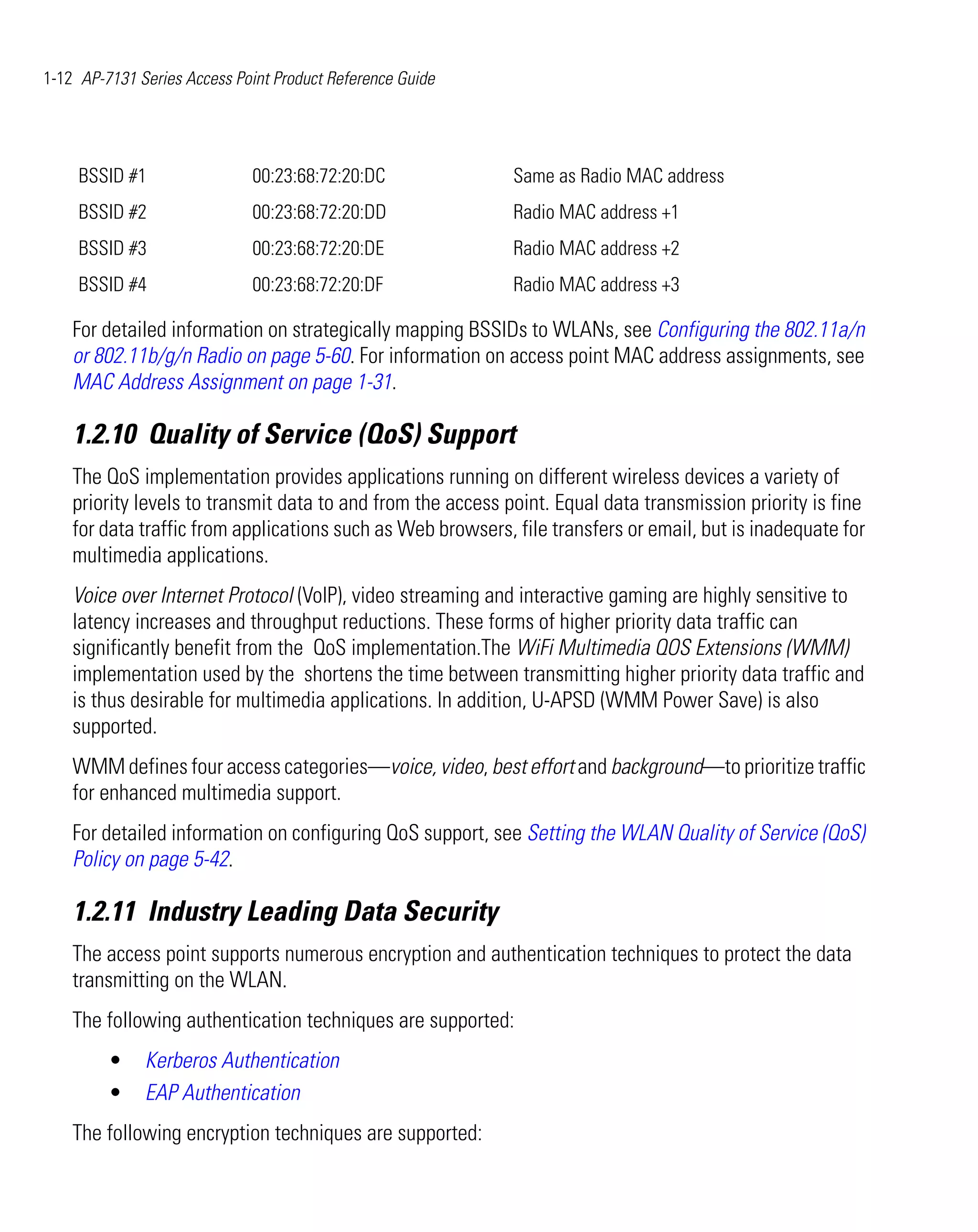 1-12 AP-7131 Series Access Point Product Reference Guide




     BSSID #1                00:23:68:72:20:DC               Same as Radio MAC address
     BSSID #2                00:23:68:72:20:DD               Radio MAC address +1
     BSSID #3                00:23:68:72:20:DE               Radio MAC address +2
     BSSID #4                00:23:68:72:20:DF               Radio MAC address +3

    For detailed information on strategically mapping BSSIDs to WLANs, see Configuring the 802.11a/n
    or 802.11b/g/n Radio on page 5-60. For information on access point MAC address assignments, see
    MAC Address Assignment on page 1-31.

    1.2.10 Quality of Service (QoS) Support
    The QoS implementation provides applications running on different wireless devices a variety of
    priority levels to transmit data to and from the access point. Equal data transmission priority is fine
    for data traffic from applications such as Web browsers, file transfers or email, but is inadequate for
    multimedia applications.
    Voice over Internet Protocol (VoIP), video streaming and interactive gaming are highly sensitive to
    latency increases and throughput reductions. These forms of higher priority data traffic can
    significantly benefit from the QoS implementation.The WiFi Multimedia QOS Extensions (WMM)
    implementation used by the shortens the time between transmitting higher priority data traffic and
    is thus desirable for multimedia applications. In addition, U-APSD (WMM Power Save) is also
    supported.
    WMM defines four access categories—voice, video, best effort and background—to prioritize traffic
    for enhanced multimedia support.
    For detailed information on configuring QoS support, see Setting the WLAN Quality of Service (QoS)
    Policy on page 5-42.

    1.2.11 Industry Leading Data Security
    The access point supports numerous encryption and authentication techniques to protect the data
    transmitting on the WLAN.
    The following authentication techniques are supported:
         •    Kerberos Authentication
         •    EAP Authentication
    The following encryption techniques are supported:
 