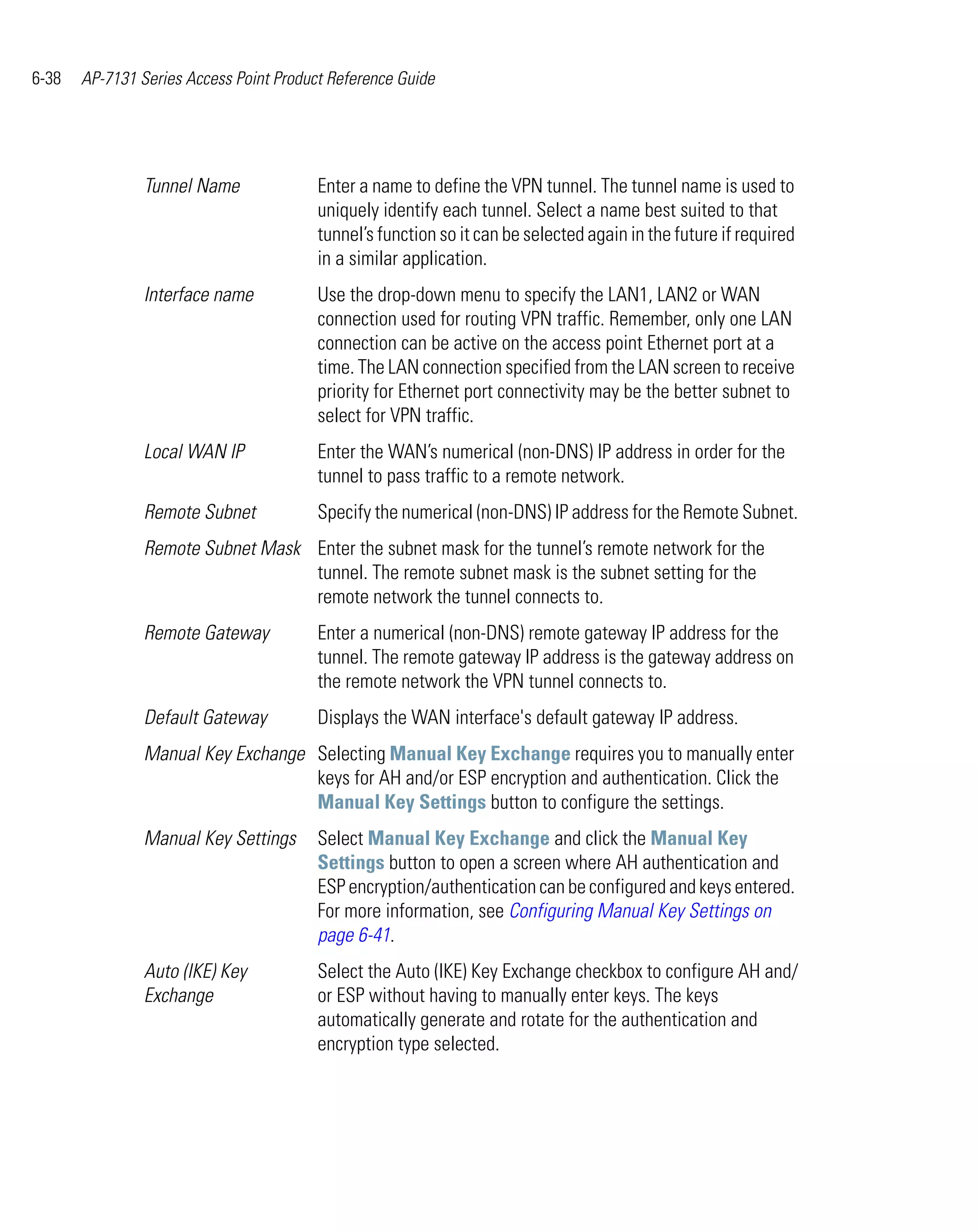 6-38   AP-7131 Series Access Point Product Reference Guide




                Tunnel Name              Enter a name to define the VPN tunnel. The tunnel name is used to
                                         uniquely identify each tunnel. Select a name best suited to that
                                         tunnel’s function so it can be selected again in the future if required
                                         in a similar application.
                Interface name           Use the drop-down menu to specify the LAN1, LAN2 or WAN
                                         connection used for routing VPN traffic. Remember, only one LAN
                                         connection can be active on the access point Ethernet port at a
                                         time. The LAN connection specified from the LAN screen to receive
                                         priority for Ethernet port connectivity may be the better subnet to
                                         select for VPN traffic.
                Local WAN IP             Enter the WAN’s numerical (non-DNS) IP address in order for the
                                         tunnel to pass traffic to a remote network.
                Remote Subnet            Specify the numerical (non-DNS) IP address for the Remote Subnet.
                Remote Subnet Mask Enter the subnet mask for the tunnel’s remote network for the
                                   tunnel. The remote subnet mask is the subnet setting for the
                                   remote network the tunnel connects to.
                Remote Gateway           Enter a numerical (non-DNS) remote gateway IP address for the
                                         tunnel. The remote gateway IP address is the gateway address on
                                         the remote network the VPN tunnel connects to.
                Default Gateway          Displays the WAN interface's default gateway IP address.
                Manual Key Exchange Selecting Manual Key Exchange requires you to manually enter
                                    keys for AH and/or ESP encryption and authentication. Click the
                                    Manual Key Settings button to configure the settings.
                Manual Key Settings      Select Manual Key Exchange and click the Manual Key
                                         Settings button to open a screen where AH authentication and
                                         ESP encryption/authentication can be configured and keys entered.
                                         For more information, see Configuring Manual Key Settings on
                                         page 6-41.
                Auto (IKE) Key           Select the Auto (IKE) Key Exchange checkbox to configure AH and/
                Exchange                 or ESP without having to manually enter keys. The keys
                                         automatically generate and rotate for the authentication and
                                         encryption type selected.
 
