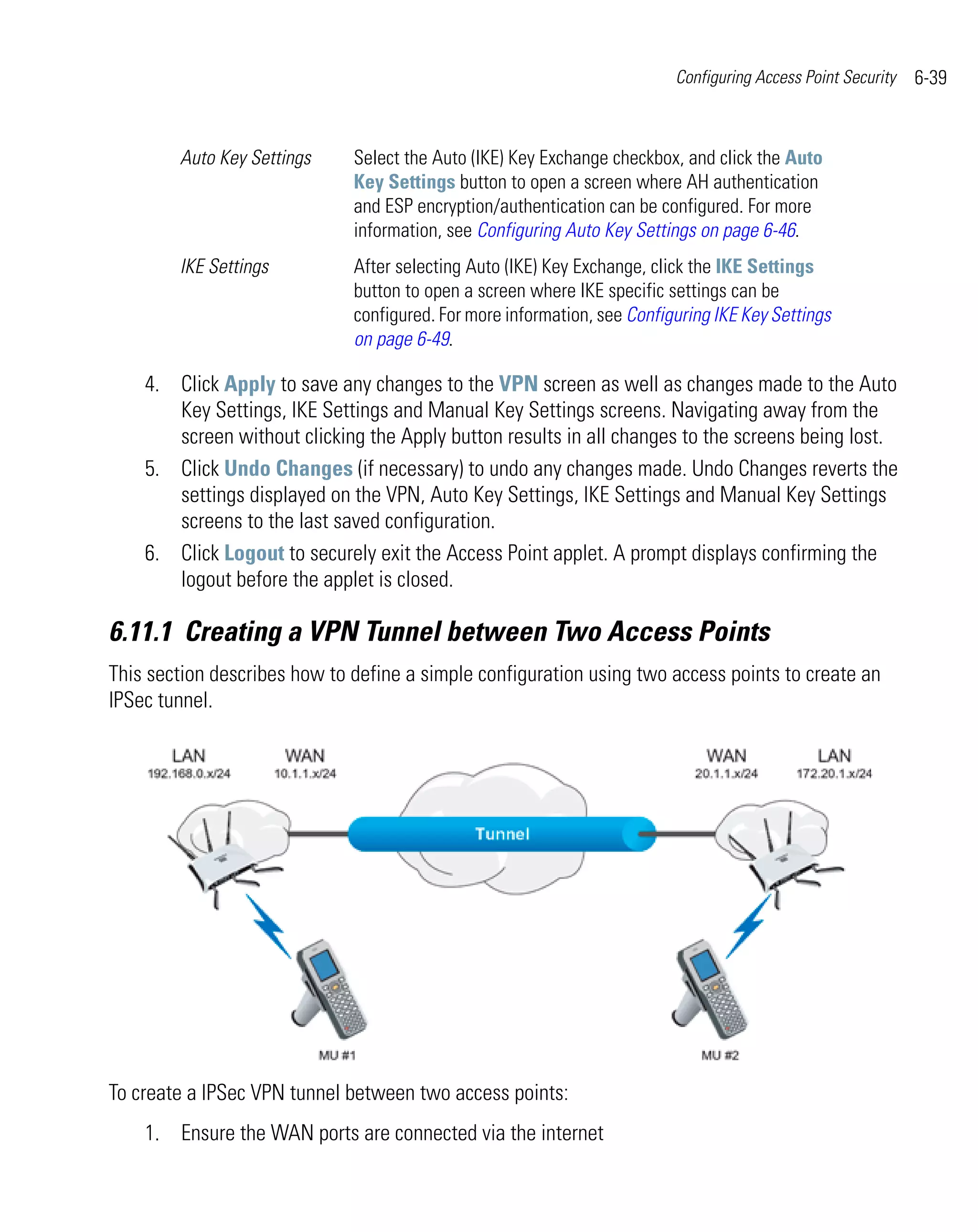 Configuring Access Point Security   6-39


        Auto Key Settings     Select the Auto (IKE) Key Exchange checkbox, and click the Auto
                              Key Settings button to open a screen where AH authentication
                              and ESP encryption/authentication can be configured. For more
                              information, see Configuring Auto Key Settings on page 6-46.
        IKE Settings          After selecting Auto (IKE) Key Exchange, click the IKE Settings
                              button to open a screen where IKE specific settings can be
                              configured. For more information, see Configuring IKE Key Settings
                              on page 6-49.

    4. Click Apply to save any changes to the VPN screen as well as changes made to the Auto
       Key Settings, IKE Settings and Manual Key Settings screens. Navigating away from the
       screen without clicking the Apply button results in all changes to the screens being lost.
    5. Click Undo Changes (if necessary) to undo any changes made. Undo Changes reverts the
       settings displayed on the VPN, Auto Key Settings, IKE Settings and Manual Key Settings
       screens to the last saved configuration.
    6. Click Logout to securely exit the Access Point applet. A prompt displays confirming the
       logout before the applet is closed.

6.11.1 Creating a VPN Tunnel between Two Access Points
This section describes how to define a simple configuration using two access points to create an
IPSec tunnel.




To create a IPSec VPN tunnel between two access points:
    1. Ensure the WAN ports are connected via the internet
 