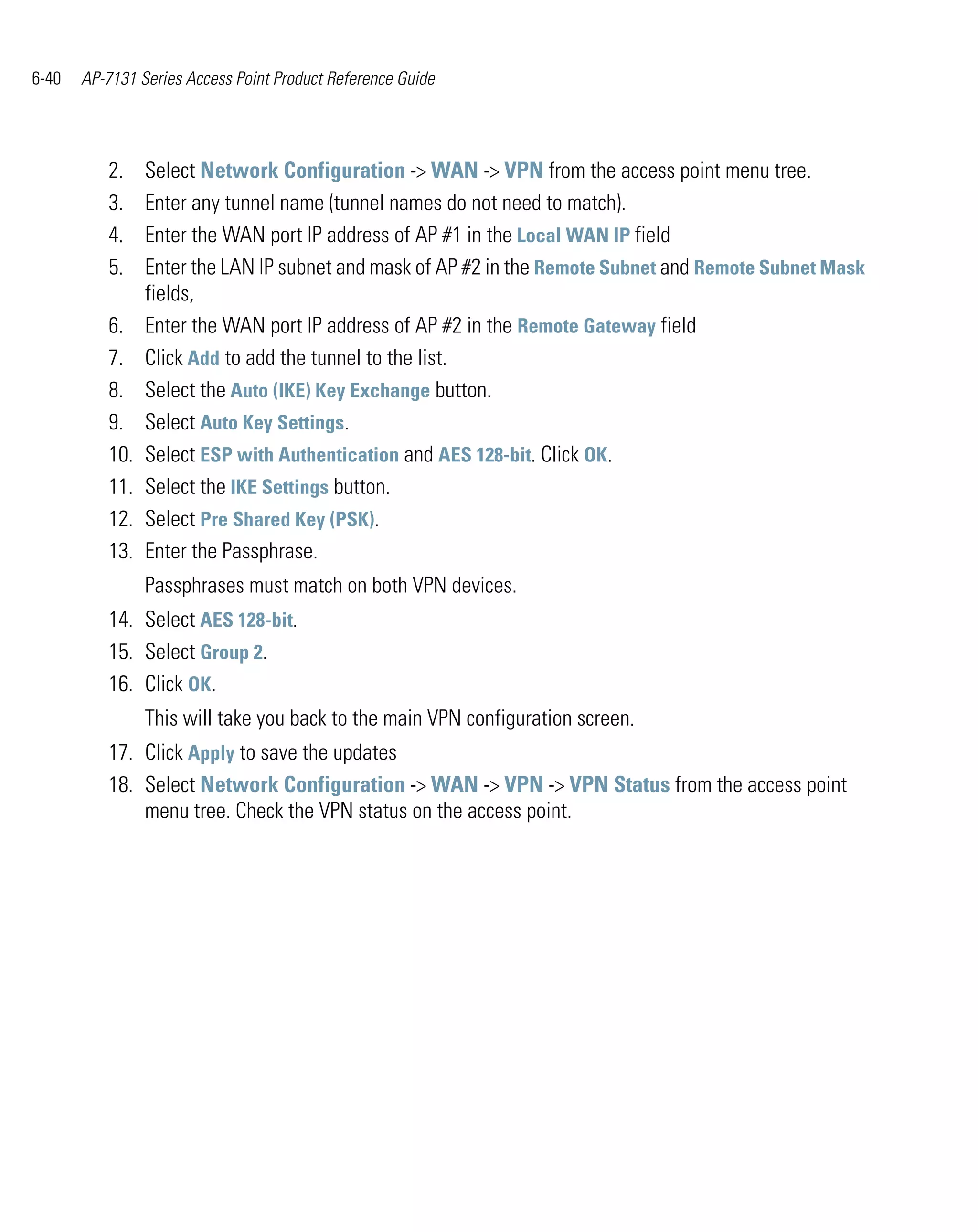6-40   AP-7131 Series Access Point Product Reference Guide




          2.    Select Network Configuration -> WAN -> VPN from the access point menu tree.
          3.    Enter any tunnel name (tunnel names do not need to match).
          4.    Enter the WAN port IP address of AP #1 in the Local WAN IP field
          5.    Enter the LAN IP subnet and mask of AP #2 in the Remote Subnet and Remote Subnet Mask
                fields,
          6.    Enter the WAN port IP address of AP #2 in the Remote Gateway field
          7.    Click Add to add the tunnel to the list.
          8.    Select the Auto (IKE) Key Exchange button.
          9.    Select Auto Key Settings.
          10.   Select ESP with Authentication and AES 128-bit. Click OK.
          11.   Select the IKE Settings button.
          12.   Select Pre Shared Key (PSK).
          13.   Enter the Passphrase.
                Passphrases must match on both VPN devices.
          14. Select AES 128-bit.
          15. Select Group 2.
          16. Click OK.
                This will take you back to the main VPN configuration screen.
          17. Click Apply to save the updates
          18. Select Network Configuration -> WAN -> VPN -> VPN Status from the access point
              menu tree. Check the VPN status on the access point.
 