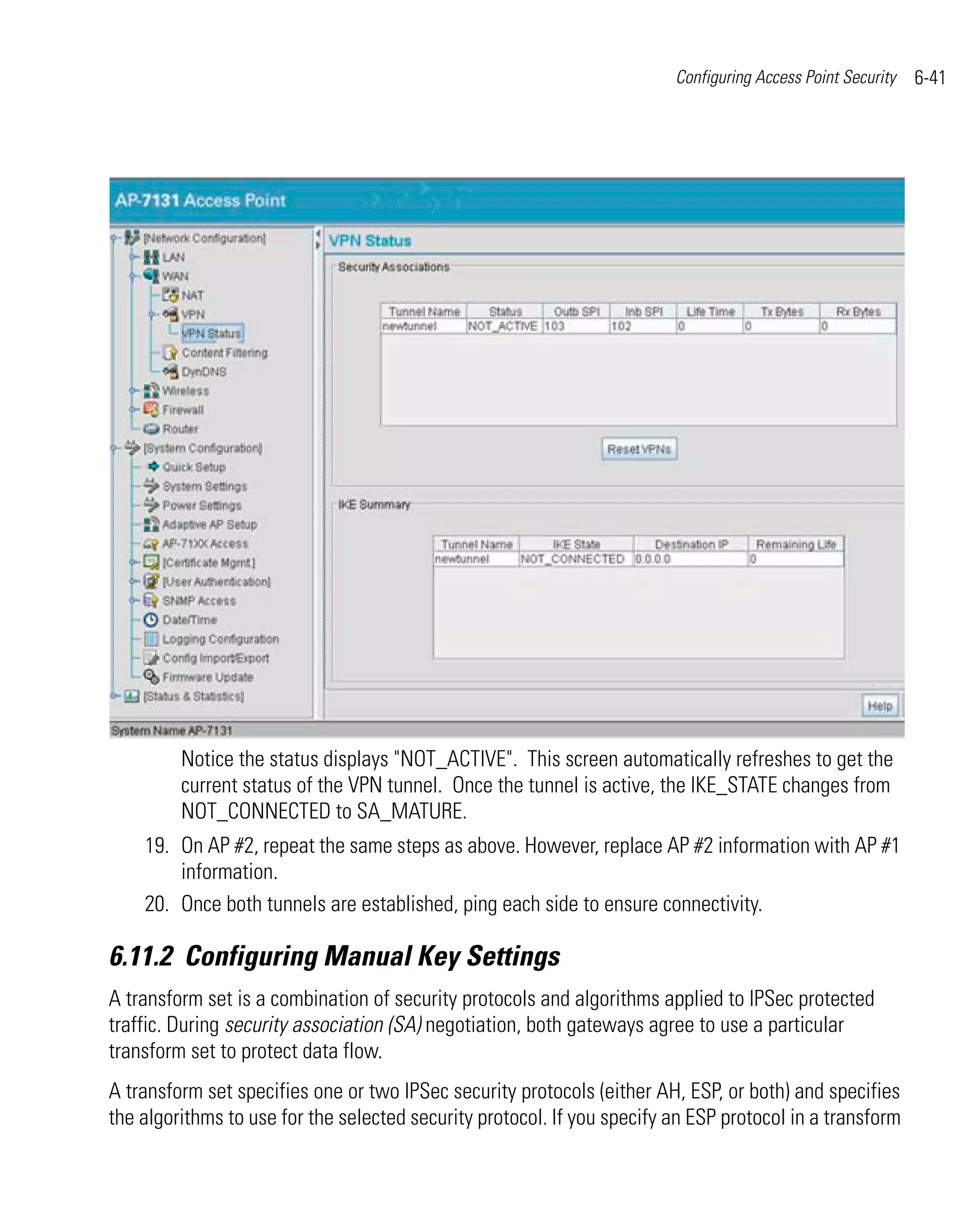 Configuring Access Point Security   6-41




         Notice the status displays "NOT_ACTIVE". This screen automatically refreshes to get the
         current status of the VPN tunnel. Once the tunnel is active, the IKE_STATE changes from
         NOT_CONNECTED to SA_MATURE.
    19. On AP #2, repeat the same steps as above. However, replace AP #2 information with AP #1
        information.
    20. Once both tunnels are established, ping each side to ensure connectivity.

6.11.2 Configuring Manual Key Settings
A transform set is a combination of security protocols and algorithms applied to IPSec protected
traffic. During security association (SA) negotiation, both gateways agree to use a particular
transform set to protect data flow.
A transform set specifies one or two IPSec security protocols (either AH, ESP, or both) and specifies
the algorithms to use for the selected security protocol. If you specify an ESP protocol in a transform
 