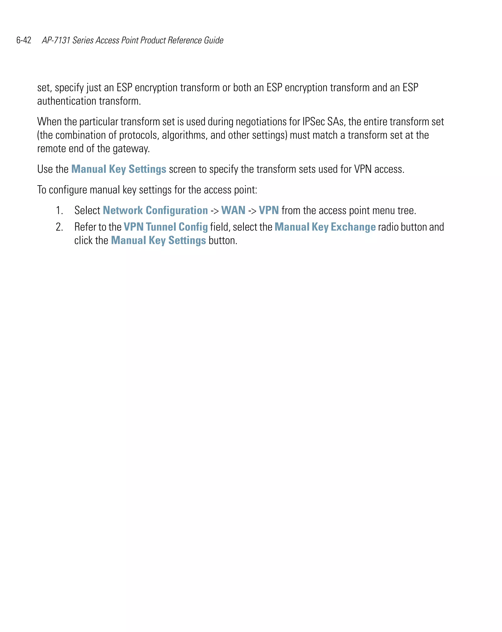 6-42    AP-7131 Series Access Point Product Reference Guide




       set, specify just an ESP encryption transform or both an ESP encryption transform and an ESP
       authentication transform.
       When the particular transform set is used during negotiations for IPSec SAs, the entire transform set
       (the combination of protocols, algorithms, and other settings) must match a transform set at the
       remote end of the gateway.
       Use the Manual Key Settings screen to specify the transform sets used for VPN access.
       To configure manual key settings for the access point:
           1. Select Network Configuration -> WAN -> VPN from the access point menu tree.
           2. Refer to the VPN Tunnel Config field, select the Manual Key Exchange radio button and
              click the Manual Key Settings button.
 