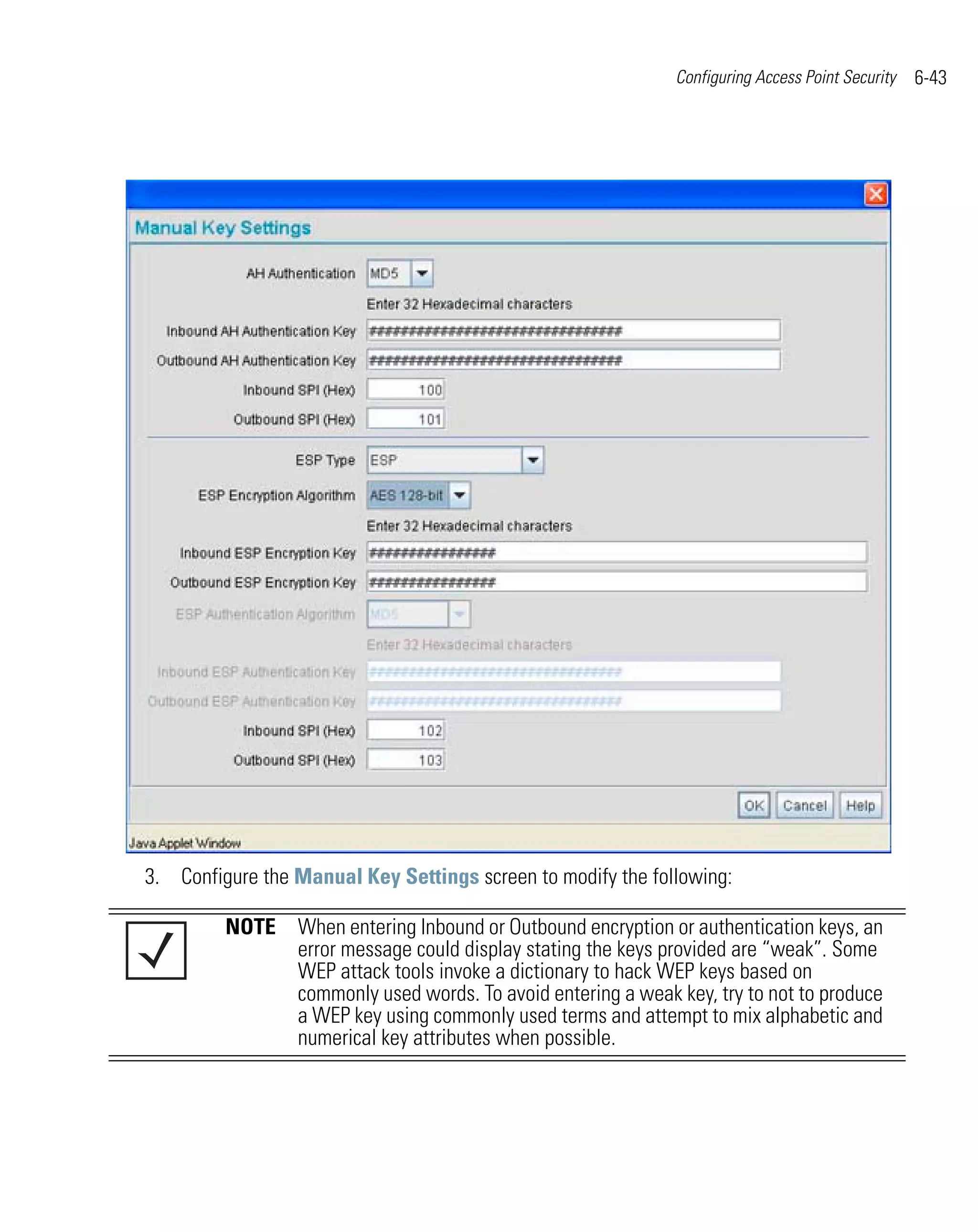 Configuring Access Point Security   6-43




3. Configure the Manual Key Settings screen to modify the following:

         NOTE When entering Inbound or Outbound encryption or authentication keys, an
              error message could display stating the keys provided are “weak”. Some
              WEP attack tools invoke a dictionary to hack WEP keys based on
              commonly used words. To avoid entering a weak key, try to not to produce
              a WEP key using commonly used terms and attempt to mix alphabetic and
              numerical key attributes when possible.
 