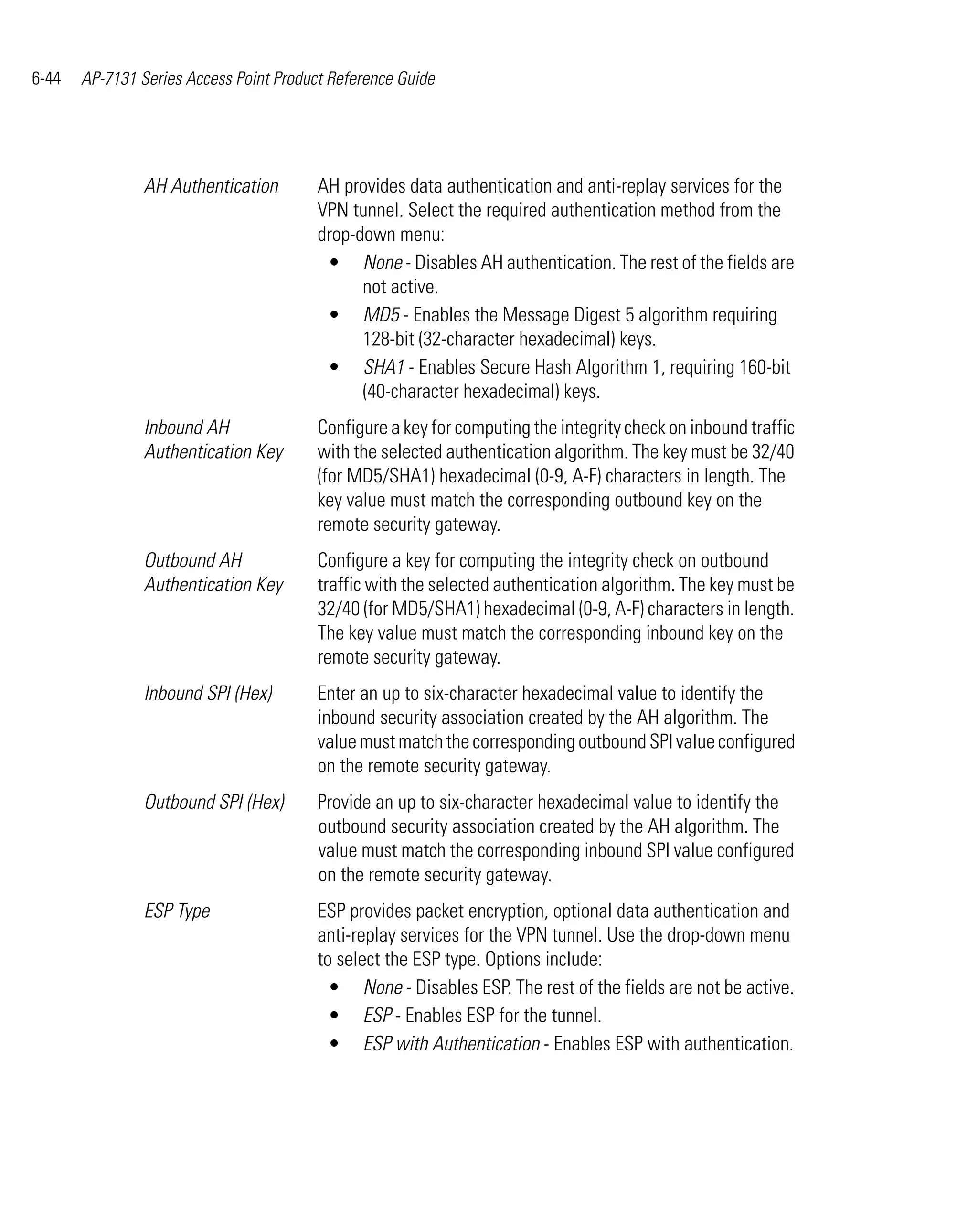 6-44   AP-7131 Series Access Point Product Reference Guide




                AH Authentication        AH provides data authentication and anti-replay services for the
                                         VPN tunnel. Select the required authentication method from the
                                         drop-down menu:
                                          • None - Disables AH authentication. The rest of the fields are
                                               not active.
                                          • MD5 - Enables the Message Digest 5 algorithm requiring
                                               128-bit (32-character hexadecimal) keys.
                                          • SHA1 - Enables Secure Hash Algorithm 1, requiring 160-bit
                                               (40-character hexadecimal) keys.
                Inbound AH               Configure a key for computing the integrity check on inbound traffic
                Authentication Key       with the selected authentication algorithm. The key must be 32/40
                                         (for MD5/SHA1) hexadecimal (0-9, A-F) characters in length. The
                                         key value must match the corresponding outbound key on the
                                         remote security gateway.
                Outbound AH              Configure a key for computing the integrity check on outbound
                Authentication Key       traffic with the selected authentication algorithm. The key must be
                                         32/40 (for MD5/SHA1) hexadecimal (0-9, A-F) characters in length.
                                         The key value must match the corresponding inbound key on the
                                         remote security gateway.
                Inbound SPI (Hex)        Enter an up to six-character hexadecimal value to identify the
                                         inbound security association created by the AH algorithm. The
                                         value must match the corresponding outbound SPI value configured
                                         on the remote security gateway.
                Outbound SPI (Hex)       Provide an up to six-character hexadecimal value to identify the
                                         outbound security association created by the AH algorithm. The
                                         value must match the corresponding inbound SPI value configured
                                         on the remote security gateway.
                ESP Type                 ESP provides packet encryption, optional data authentication and
                                         anti-replay services for the VPN tunnel. Use the drop-down menu
                                         to select the ESP type. Options include:
                                           • None - Disables ESP. The rest of the fields are not be active.
                                           • ESP - Enables ESP for the tunnel.
                                           • ESP with Authentication - Enables ESP with authentication.
 