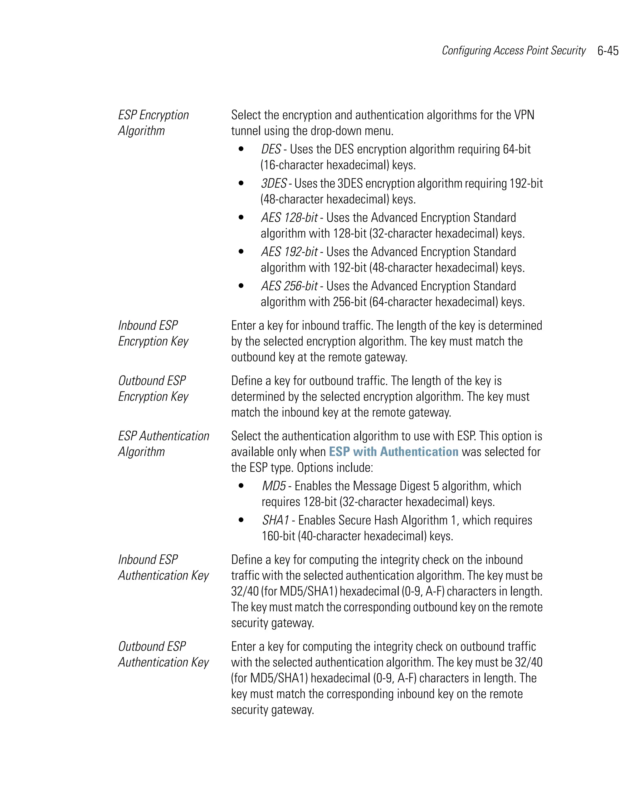 Configuring Access Point Security   6-45



ESP Encryption       Select the encryption and authentication algorithms for the VPN
Algorithm            tunnel using the drop-down menu.
                      • DES - Uses the DES encryption algorithm requiring 64-bit
                           (16-character hexadecimal) keys.
                      • 3DES - Uses the 3DES encryption algorithm requiring 192-bit
                           (48-character hexadecimal) keys.
                      • AES 128-bit - Uses the Advanced Encryption Standard
                           algorithm with 128-bit (32-character hexadecimal) keys.
                      • AES 192-bit - Uses the Advanced Encryption Standard
                           algorithm with 192-bit (48-character hexadecimal) keys.
                      • AES 256-bit - Uses the Advanced Encryption Standard
                           algorithm with 256-bit (64-character hexadecimal) keys.
Inbound ESP          Enter a key for inbound traffic. The length of the key is determined
Encryption Key       by the selected encryption algorithm. The key must match the
                     outbound key at the remote gateway.
Outbound ESP         Define a key for outbound traffic. The length of the key is
Encryption Key       determined by the selected encryption algorithm. The key must
                     match the inbound key at the remote gateway.
ESP Authentication   Select the authentication algorithm to use with ESP. This option is
Algorithm            available only when ESP with Authentication was selected for
                     the ESP type. Options include:
                      • MD5 - Enables the Message Digest 5 algorithm, which
                           requires 128-bit (32-character hexadecimal) keys.
                      • SHA1 - Enables Secure Hash Algorithm 1, which requires
                           160-bit (40-character hexadecimal) keys.
Inbound ESP          Define a key for computing the integrity check on the inbound
Authentication Key   traffic with the selected authentication algorithm. The key must be
                     32/40 (for MD5/SHA1) hexadecimal (0-9, A-F) characters in length.
                     The key must match the corresponding outbound key on the remote
                     security gateway.
Outbound ESP         Enter a key for computing the integrity check on outbound traffic
Authentication Key   with the selected authentication algorithm. The key must be 32/40
                     (for MD5/SHA1) hexadecimal (0-9, A-F) characters in length. The
                     key must match the corresponding inbound key on the remote
                     security gateway.
 