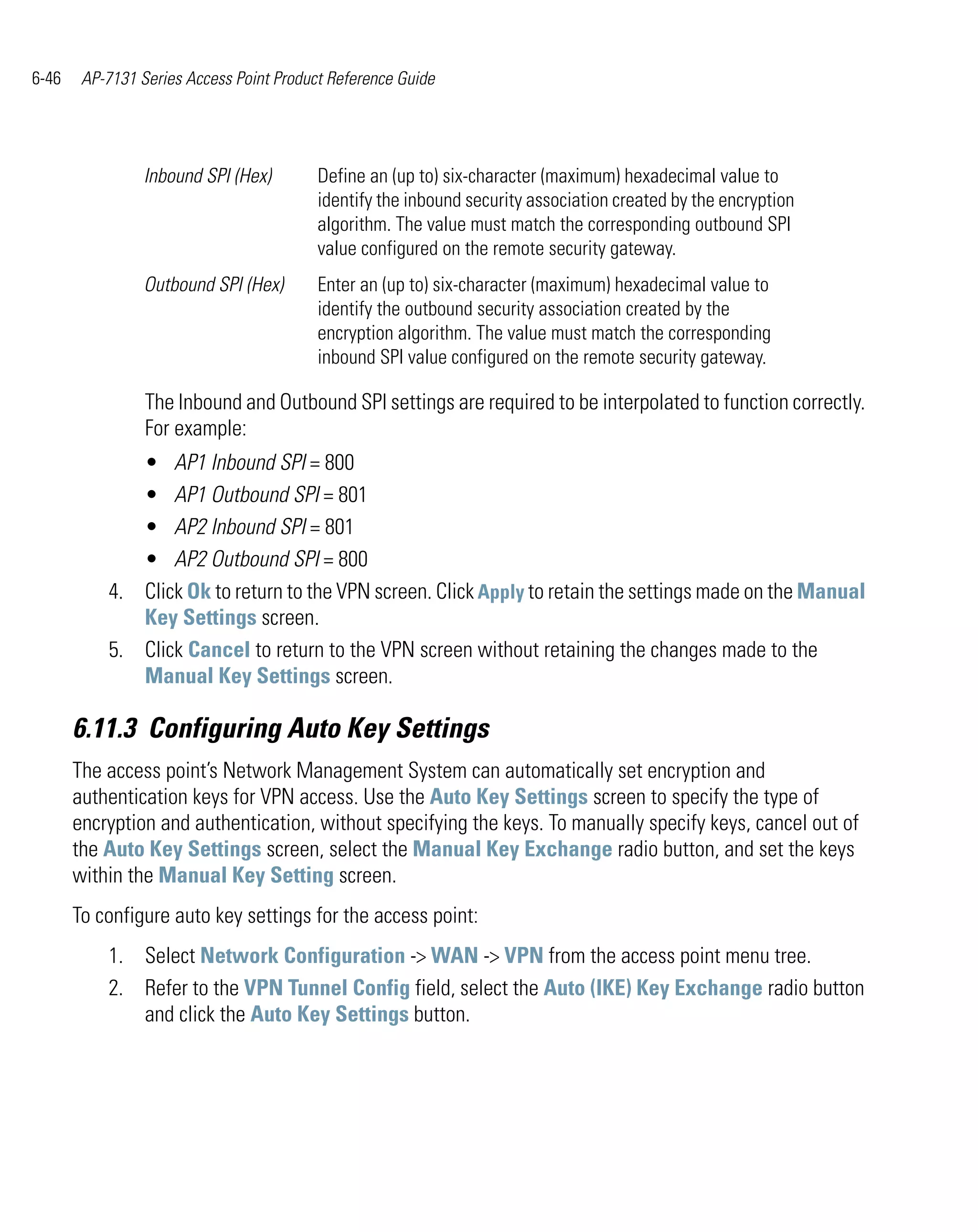 6-46    AP-7131 Series Access Point Product Reference Guide




                 Inbound SPI (Hex)        Define an (up to) six-character (maximum) hexadecimal value to
                                          identify the inbound security association created by the encryption
                                          algorithm. The value must match the corresponding outbound SPI
                                          value configured on the remote security gateway.
                 Outbound SPI (Hex)       Enter an (up to) six-character (maximum) hexadecimal value to
                                          identify the outbound security association created by the
                                          encryption algorithm. The value must match the corresponding
                                          inbound SPI value configured on the remote security gateway.

                 The Inbound and Outbound SPI settings are required to be interpolated to function correctly.
                 For example:
              • AP1 Inbound SPI = 800
              • AP1 Outbound SPI = 801
              • AP2 Inbound SPI = 801
              • AP2 Outbound SPI = 800
           4. Click Ok to return to the VPN screen. Click Apply to retain the settings made on the Manual
              Key Settings screen.
           5. Click Cancel to return to the VPN screen without retaining the changes made to the
              Manual Key Settings screen.

       6.11.3 Configuring Auto Key Settings
       The access point’s Network Management System can automatically set encryption and
       authentication keys for VPN access. Use the Auto Key Settings screen to specify the type of
       encryption and authentication, without specifying the keys. To manually specify keys, cancel out of
       the Auto Key Settings screen, select the Manual Key Exchange radio button, and set the keys
       within the Manual Key Setting screen.
       To configure auto key settings for the access point:
           1. Select Network Configuration -> WAN -> VPN from the access point menu tree.
           2. Refer to the VPN Tunnel Config field, select the Auto (IKE) Key Exchange radio button
              and click the Auto Key Settings button.
 