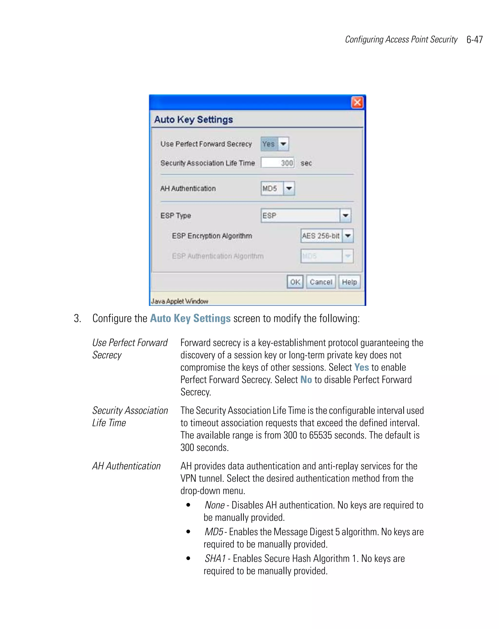 Configuring Access Point Security   6-47




3. Configure the Auto Key Settings screen to modify the following:

    Use Perfect Forward    Forward secrecy is a key-establishment protocol guaranteeing the
    Secrecy                discovery of a session key or long-term private key does not
                           compromise the keys of other sessions. Select Yes to enable
                           Perfect Forward Secrecy. Select No to disable Perfect Forward
                           Secrecy.
    Security Association   The Security Association Life Time is the configurable interval used
    Life Time              to timeout association requests that exceed the defined interval.
                           The available range is from 300 to 65535 seconds. The default is
                           300 seconds.
    AH Authentication      AH provides data authentication and anti-replay services for the
                           VPN tunnel. Select the desired authentication method from the
                           drop-down menu.
                            • None - Disables AH authentication. No keys are required to
                                 be manually provided.
                            • MD5 - Enables the Message Digest 5 algorithm. No keys are
                                 required to be manually provided.
                            • SHA1 - Enables Secure Hash Algorithm 1. No keys are
                                 required to be manually provided.
 
