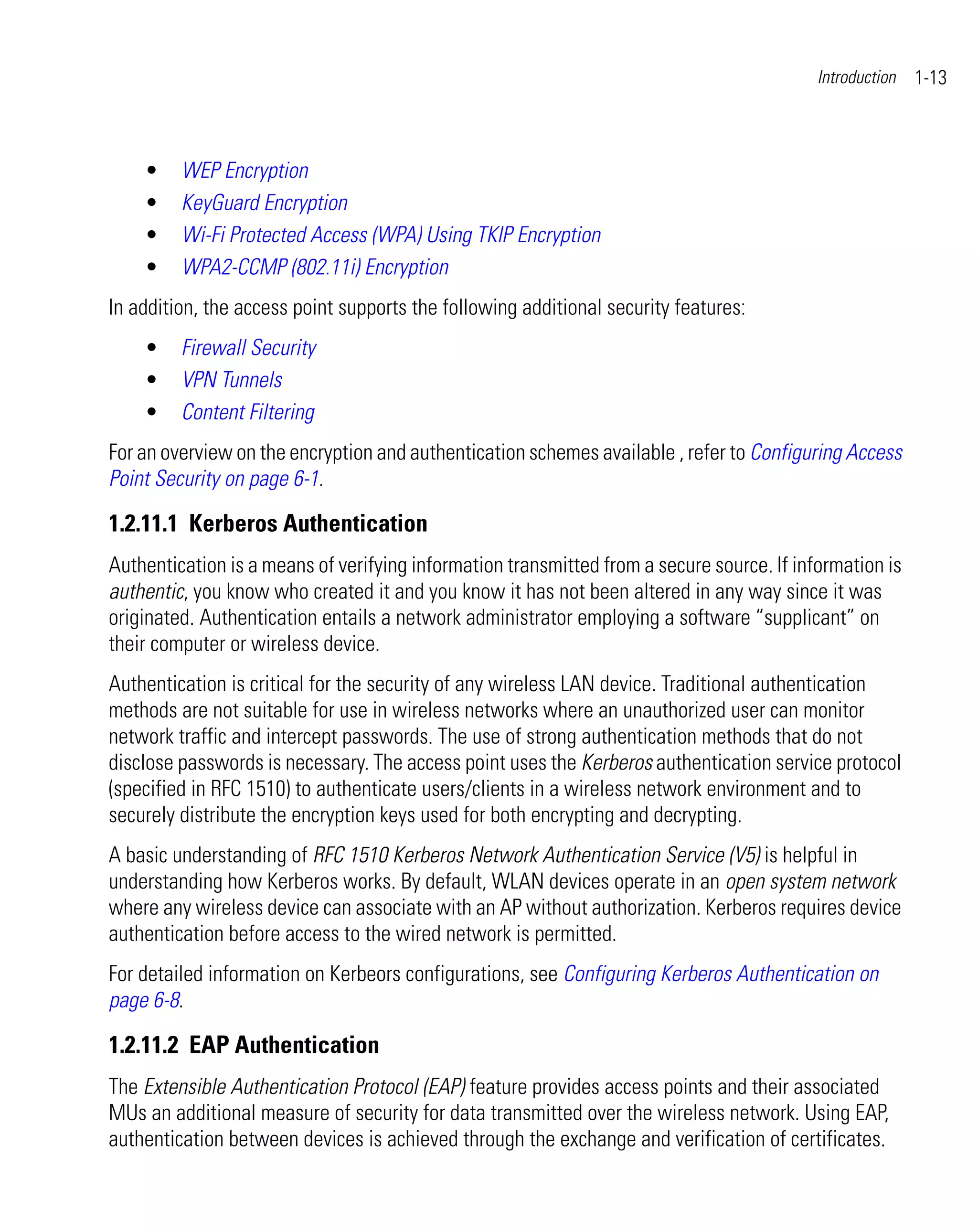 Introduction   1-13



    •    WEP Encryption
    •    KeyGuard Encryption
    •    Wi-Fi Protected Access (WPA) Using TKIP Encryption
    •    WPA2-CCMP (802.11i) Encryption
In addition, the access point supports the following additional security features:
    •    Firewall Security
    •    VPN Tunnels
    •    Content Filtering
For an overview on the encryption and authentication schemes available , refer to Configuring Access
Point Security on page 6-1.

1.2.11.1 Kerberos Authentication
Authentication is a means of verifying information transmitted from a secure source. If information is
authentic, you know who created it and you know it has not been altered in any way since it was
originated. Authentication entails a network administrator employing a software “supplicant” on
their computer or wireless device.
Authentication is critical for the security of any wireless LAN device. Traditional authentication
methods are not suitable for use in wireless networks where an unauthorized user can monitor
network traffic and intercept passwords. The use of strong authentication methods that do not
disclose passwords is necessary. The access point uses the Kerberos authentication service protocol
(specified in RFC 1510) to authenticate users/clients in a wireless network environment and to
securely distribute the encryption keys used for both encrypting and decrypting.
A basic understanding of RFC 1510 Kerberos Network Authentication Service (V5) is helpful in
understanding how Kerberos works. By default, WLAN devices operate in an open system network
where any wireless device can associate with an AP without authorization. Kerberos requires device
authentication before access to the wired network is permitted.
For detailed information on Kerbeors configurations, see Configuring Kerberos Authentication on
page 6-8.

1.2.11.2 EAP Authentication
The Extensible Authentication Protocol (EAP) feature provides access points and their associated
MUs an additional measure of security for data transmitted over the wireless network. Using EAP,
authentication between devices is achieved through the exchange and verification of certificates.
 