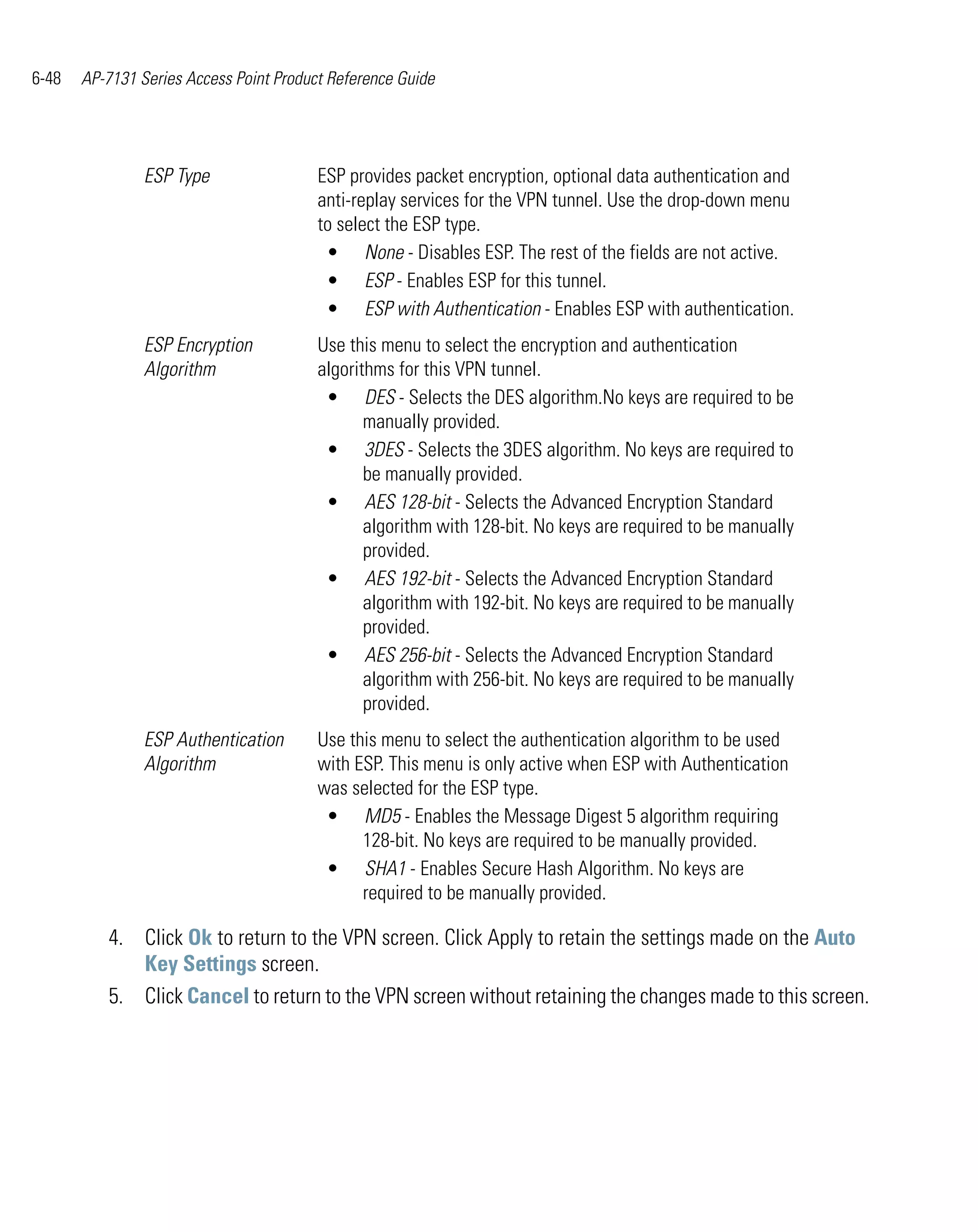 6-48   AP-7131 Series Access Point Product Reference Guide




                ESP Type                 ESP provides packet encryption, optional data authentication and
                                         anti-replay services for the VPN tunnel. Use the drop-down menu
                                         to select the ESP type.
                                          • None - Disables ESP. The rest of the fields are not active.
                                          • ESP - Enables ESP for this tunnel.
                                          • ESP with Authentication - Enables ESP with authentication.
                ESP Encryption           Use this menu to select the encryption and authentication
                Algorithm                algorithms for this VPN tunnel.
                                          • DES - Selects the DES algorithm.No keys are required to be
                                                manually provided.
                                          • 3DES - Selects the 3DES algorithm. No keys are required to
                                                be manually provided.
                                          • AES 128-bit - Selects the Advanced Encryption Standard
                                                algorithm with 128-bit. No keys are required to be manually
                                                provided.
                                          • AES 192-bit - Selects the Advanced Encryption Standard
                                                algorithm with 192-bit. No keys are required to be manually
                                                provided.
                                          • AES 256-bit - Selects the Advanced Encryption Standard
                                                algorithm with 256-bit. No keys are required to be manually
                                                provided.
                ESP Authentication       Use this menu to select the authentication algorithm to be used
                Algorithm                with ESP. This menu is only active when ESP with Authentication
                                         was selected for the ESP type.
                                          • MD5 - Enables the Message Digest 5 algorithm requiring
                                               128-bit. No keys are required to be manually provided.
                                          • SHA1 - Enables Secure Hash Algorithm. No keys are
                                               required to be manually provided.

          4. Click Ok to return to the VPN screen. Click Apply to retain the settings made on the Auto
             Key Settings screen.
          5. Click Cancel to return to the VPN screen without retaining the changes made to this screen.
 