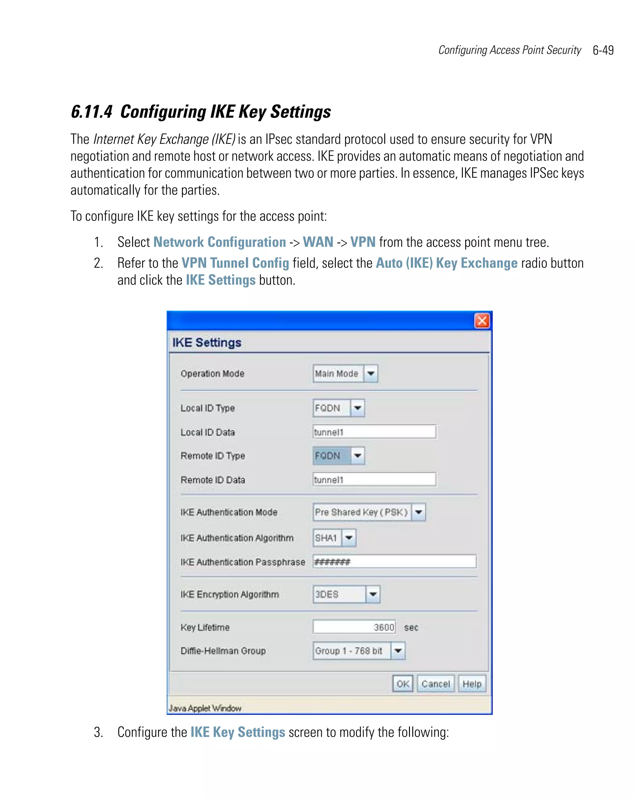 Configuring Access Point Security   6-49



6.11.4 Configuring IKE Key Settings
The Internet Key Exchange (IKE) is an IPsec standard protocol used to ensure security for VPN
negotiation and remote host or network access. IKE provides an automatic means of negotiation and
authentication for communication between two or more parties. In essence, IKE manages IPSec keys
automatically for the parties.
To configure IKE key settings for the access point:
    1. Select Network Configuration -> WAN -> VPN from the access point menu tree.
    2. Refer to the VPN Tunnel Config field, select the Auto (IKE) Key Exchange radio button
       and click the IKE Settings button.




    3. Configure the IKE Key Settings screen to modify the following:
 