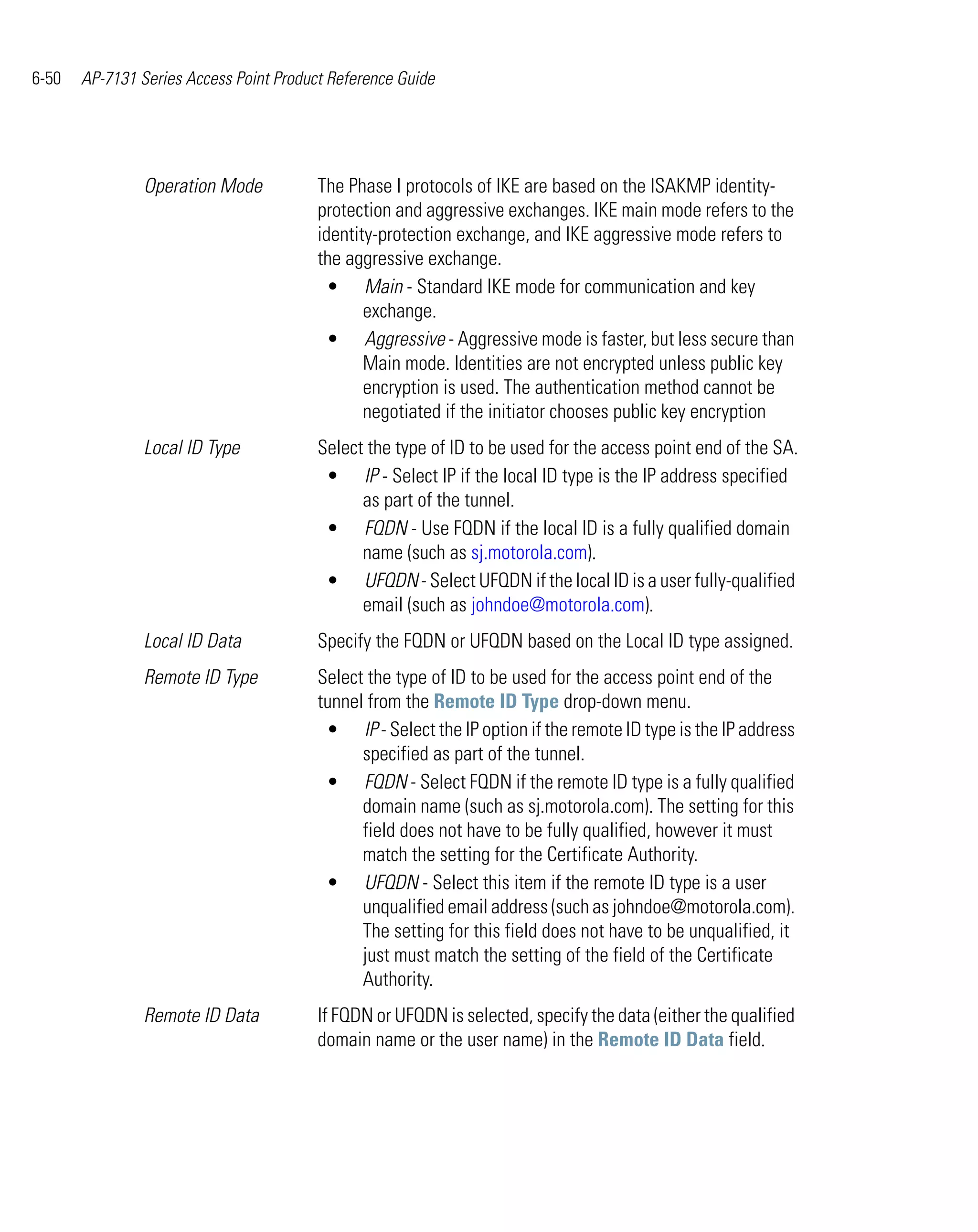 6-50   AP-7131 Series Access Point Product Reference Guide




                Operation Mode           The Phase I protocols of IKE are based on the ISAKMP identity-
                                         protection and aggressive exchanges. IKE main mode refers to the
                                         identity-protection exchange, and IKE aggressive mode refers to
                                         the aggressive exchange.
                                           • Main - Standard IKE mode for communication and key
                                                exchange.
                                           • Aggressive - Aggressive mode is faster, but less secure than
                                                Main mode. Identities are not encrypted unless public key
                                                encryption is used. The authentication method cannot be
                                                negotiated if the initiator chooses public key encryption
                Local ID Type            Select the type of ID to be used for the access point end of the SA.
                                          • IP - Select IP if the local ID type is the IP address specified
                                               as part of the tunnel.
                                          • FQDN - Use FQDN if the local ID is a fully qualified domain
                                               name (such as sj.motorola.com).
                                          • UFQDN - Select UFQDN if the local ID is a user fully-qualified
                                               email (such as johndoe@motorola.com).
                Local ID Data            Specify the FQDN or UFQDN based on the Local ID type assigned.
                Remote ID Type           Select the type of ID to be used for the access point end of the
                                         tunnel from the Remote ID Type drop-down menu.
                                          • IP - Select the IP option if the remote ID type is the IP address
                                               specified as part of the tunnel.
                                          • FQDN - Select FQDN if the remote ID type is a fully qualified
                                               domain name (such as sj.motorola.com). The setting for this
                                               field does not have to be fully qualified, however it must
                                               match the setting for the Certificate Authority.
                                          • UFQDN - Select this item if the remote ID type is a user
                                               unqualified email address (such as johndoe@motorola.com).
                                               The setting for this field does not have to be unqualified, it
                                               just must match the setting of the field of the Certificate
                                               Authority.
                Remote ID Data           If FQDN or UFQDN is selected, specify the data (either the qualified
                                         domain name or the user name) in the Remote ID Data field.
 