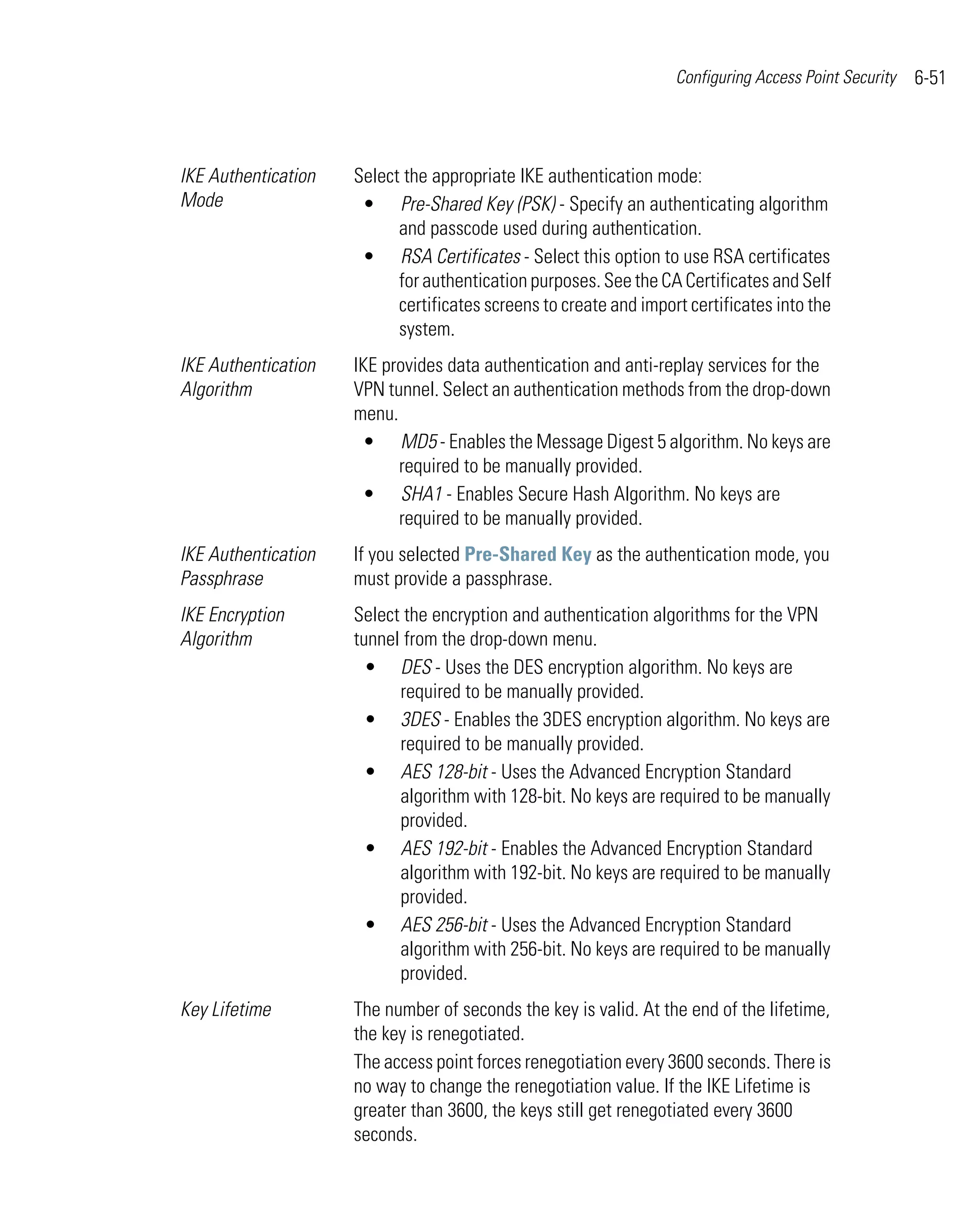 Configuring Access Point Security   6-51



IKE Authentication   Select the appropriate IKE authentication mode:
Mode                  • Pre-Shared Key (PSK) - Specify an authenticating algorithm
                           and passcode used during authentication.
                      • RSA Certificates - Select this option to use RSA certificates
                           for authentication purposes. See the CA Certificates and Self
                           certificates screens to create and import certificates into the
                           system.
IKE Authentication   IKE provides data authentication and anti-replay services for the
Algorithm            VPN tunnel. Select an authentication methods from the drop-down
                     menu.
                      • MD5 - Enables the Message Digest 5 algorithm. No keys are
                           required to be manually provided.
                      • SHA1 - Enables Secure Hash Algorithm. No keys are
                           required to be manually provided.
IKE Authentication   If you selected Pre-Shared Key as the authentication mode, you
Passphrase           must provide a passphrase.
IKE Encryption       Select the encryption and authentication algorithms for the VPN
Algorithm            tunnel from the drop-down menu.
                       • DES - Uses the DES encryption algorithm. No keys are
                           required to be manually provided.
                       • 3DES - Enables the 3DES encryption algorithm. No keys are
                           required to be manually provided.
                       • AES 128-bit - Uses the Advanced Encryption Standard
                           algorithm with 128-bit. No keys are required to be manually
                           provided.
                       • AES 192-bit - Enables the Advanced Encryption Standard
                           algorithm with 192-bit. No keys are required to be manually
                           provided.
                       • AES 256-bit - Uses the Advanced Encryption Standard
                           algorithm with 256-bit. No keys are required to be manually
                           provided.
Key Lifetime         The number of seconds the key is valid. At the end of the lifetime,
                     the key is renegotiated.
                     The access point forces renegotiation every 3600 seconds. There is
                     no way to change the renegotiation value. If the IKE Lifetime is
                     greater than 3600, the keys still get renegotiated every 3600
                     seconds.
 
