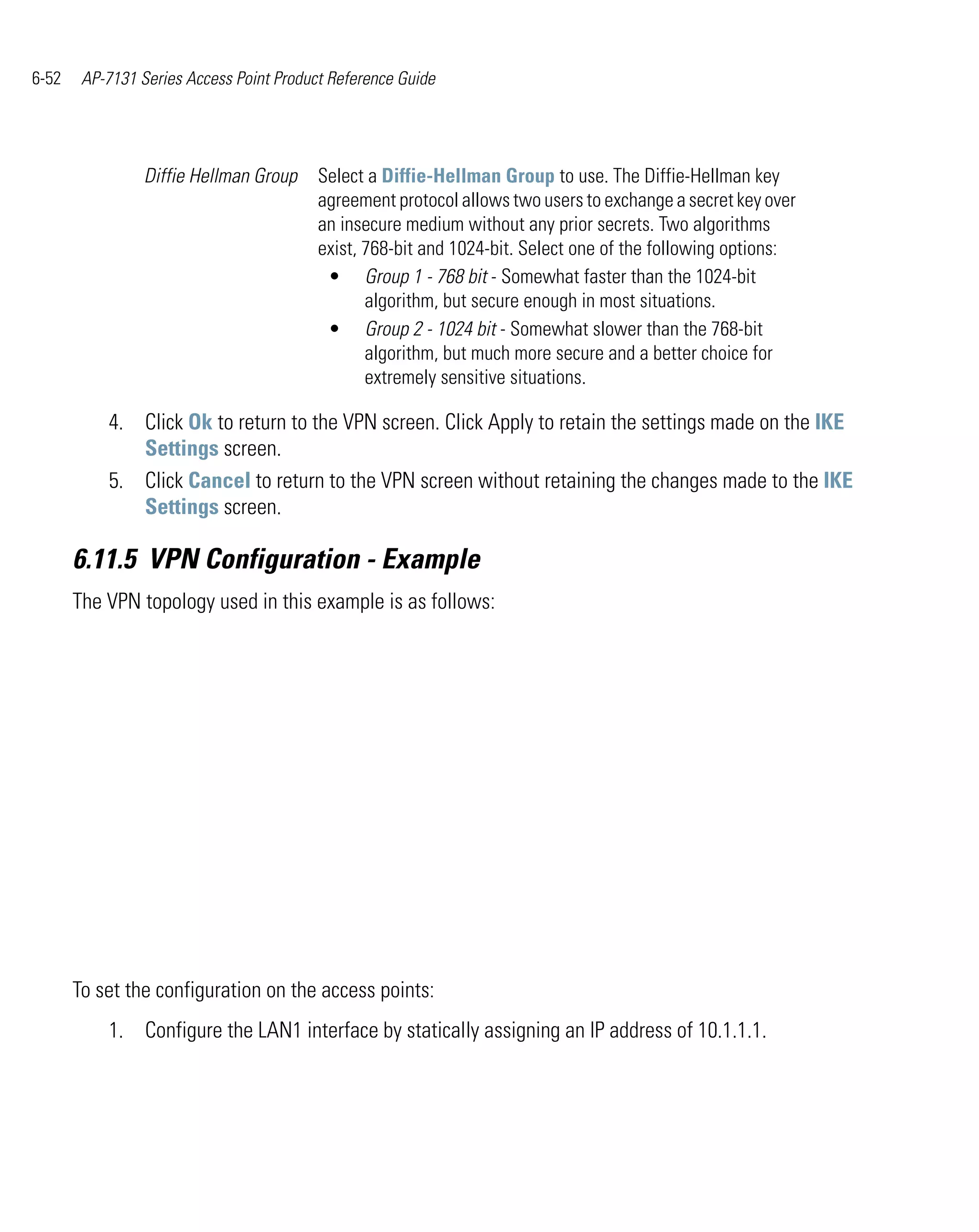 6-52    AP-7131 Series Access Point Product Reference Guide




                 Diffie Hellman Group     Select a Diffie-Hellman Group to use. The Diffie-Hellman key
                                          agreement protocol allows two users to exchange a secret key over
                                          an insecure medium without any prior secrets. Two algorithms
                                          exist, 768-bit and 1024-bit. Select one of the following options:
                                           • Group 1 - 768 bit - Somewhat faster than the 1024-bit
                                                 algorithm, but secure enough in most situations.
                                           • Group 2 - 1024 bit - Somewhat slower than the 768-bit
                                                 algorithm, but much more secure and a better choice for
                                                 extremely sensitive situations.

           4. Click Ok to return to the VPN screen. Click Apply to retain the settings made on the IKE
              Settings screen.
           5. Click Cancel to return to the VPN screen without retaining the changes made to the IKE
              Settings screen.

       6.11.5 VPN Configuration - Example
       The VPN topology used in this example is as follows:




       To set the configuration on the access points:
           1. Configure the LAN1 interface by statically assigning an IP address of 10.1.1.1.
 