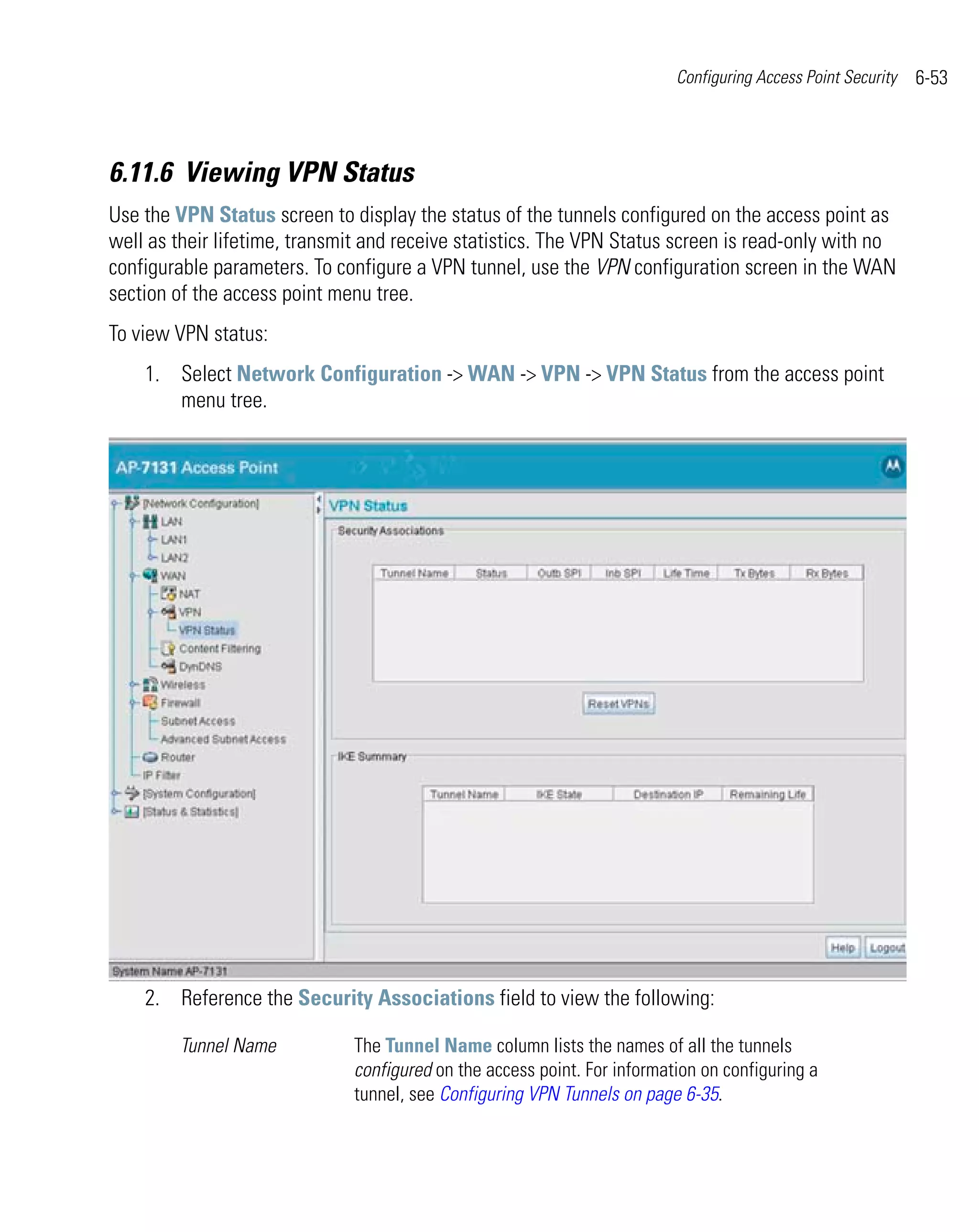 Configuring Access Point Security   6-53



6.11.6 Viewing VPN Status
Use the VPN Status screen to display the status of the tunnels configured on the access point as
well as their lifetime, transmit and receive statistics. The VPN Status screen is read-only with no
configurable parameters. To configure a VPN tunnel, use the VPN configuration screen in the WAN
section of the access point menu tree.
To view VPN status:
    1. Select Network Configuration -> WAN -> VPN -> VPN Status from the access point
       menu tree.




    2. Reference the Security Associations field to view the following:

        Tunnel Name           The Tunnel Name column lists the names of all the tunnels
                              configured on the access point. For information on configuring a
                              tunnel, see Configuring VPN Tunnels on page 6-35.
 