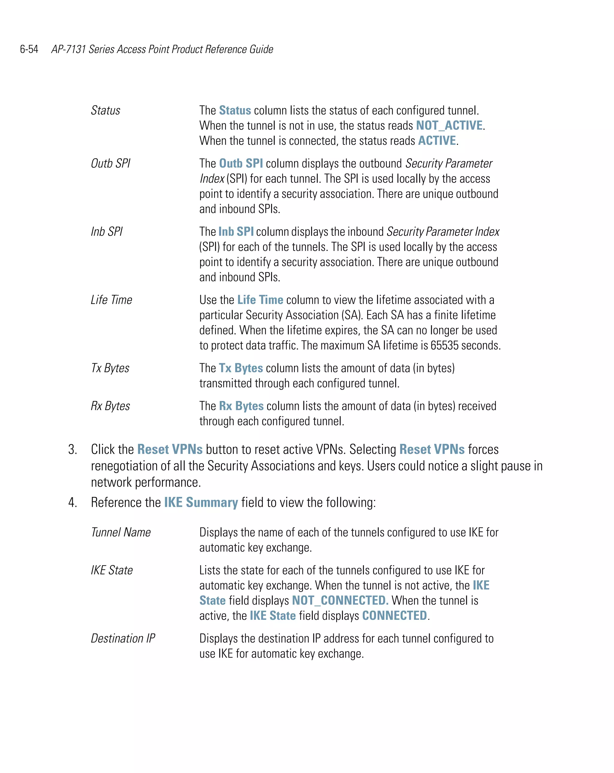 6-54   AP-7131 Series Access Point Product Reference Guide




                Status                   The Status column lists the status of each configured tunnel.
                                         When the tunnel is not in use, the status reads NOT_ACTIVE.
                                         When the tunnel is connected, the status reads ACTIVE.
                Outb SPI                 The Outb SPI column displays the outbound Security Parameter
                                         Index (SPI) for each tunnel. The SPI is used locally by the access
                                         point to identify a security association. There are unique outbound
                                         and inbound SPIs.
                Inb SPI                  The Inb SPI column displays the inbound Security Parameter Index
                                         (SPI) for each of the tunnels. The SPI is used locally by the access
                                         point to identify a security association. There are unique outbound
                                         and inbound SPIs.
                Life Time                Use the Life Time column to view the lifetime associated with a
                                         particular Security Association (SA). Each SA has a finite lifetime
                                         defined. When the lifetime expires, the SA can no longer be used
                                         to protect data traffic. The maximum SA lifetime is 65535 seconds.
                Tx Bytes                 The Tx Bytes column lists the amount of data (in bytes)
                                         transmitted through each configured tunnel.
                Rx Bytes                 The Rx Bytes column lists the amount of data (in bytes) received
                                         through each configured tunnel.

          3. Click the Reset VPNs button to reset active VPNs. Selecting Reset VPNs forces
             renegotiation of all the Security Associations and keys. Users could notice a slight pause in
             network performance.
          4. Reference the IKE Summary field to view the following:

                Tunnel Name              Displays the name of each of the tunnels configured to use IKE for
                                         automatic key exchange.
                IKE State                Lists the state for each of the tunnels configured to use IKE for
                                         automatic key exchange. When the tunnel is not active, the IKE
                                         State field displays NOT_CONNECTED. When the tunnel is
                                         active, the IKE State field displays CONNECTED.
                Destination IP           Displays the destination IP address for each tunnel configured to
                                         use IKE for automatic key exchange.
 