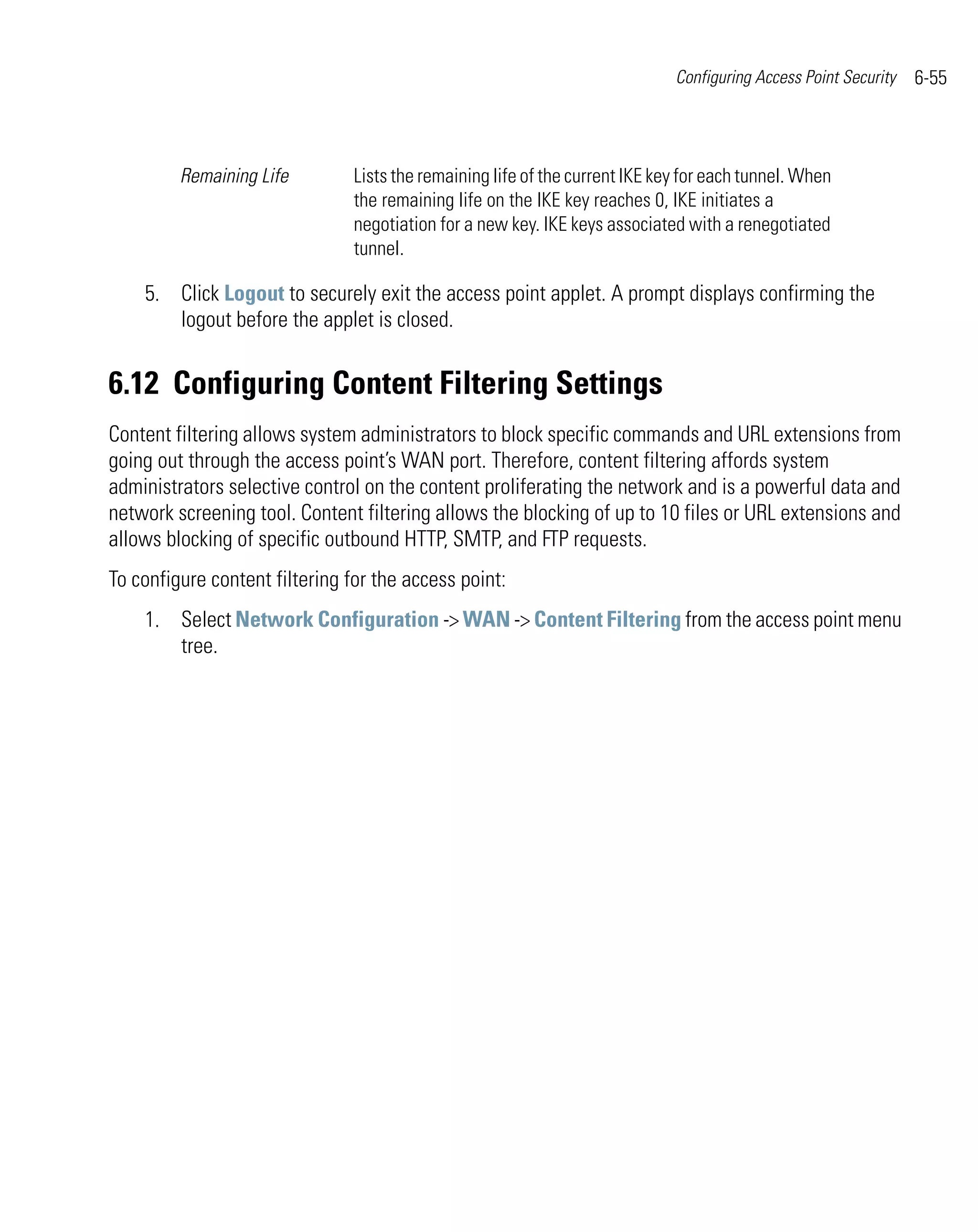 Configuring Access Point Security   6-55



         Remaining Life         Lists the remaining life of the current IKE key for each tunnel. When
                                the remaining life on the IKE key reaches 0, IKE initiates a
                                negotiation for a new key. IKE keys associated with a renegotiated
                                tunnel.

    5. Click Logout to securely exit the access point applet. A prompt displays confirming the
       logout before the applet is closed.


6.12 Configuring Content Filtering Settings
Content filtering allows system administrators to block specific commands and URL extensions from
going out through the access point’s WAN port. Therefore, content filtering affords system
administrators selective control on the content proliferating the network and is a powerful data and
network screening tool. Content filtering allows the blocking of up to 10 files or URL extensions and
allows blocking of specific outbound HTTP, SMTP, and FTP requests.
To configure content filtering for the access point:
    1. Select Network Configuration -> WAN -> Content Filtering from the access point menu
       tree.
 
