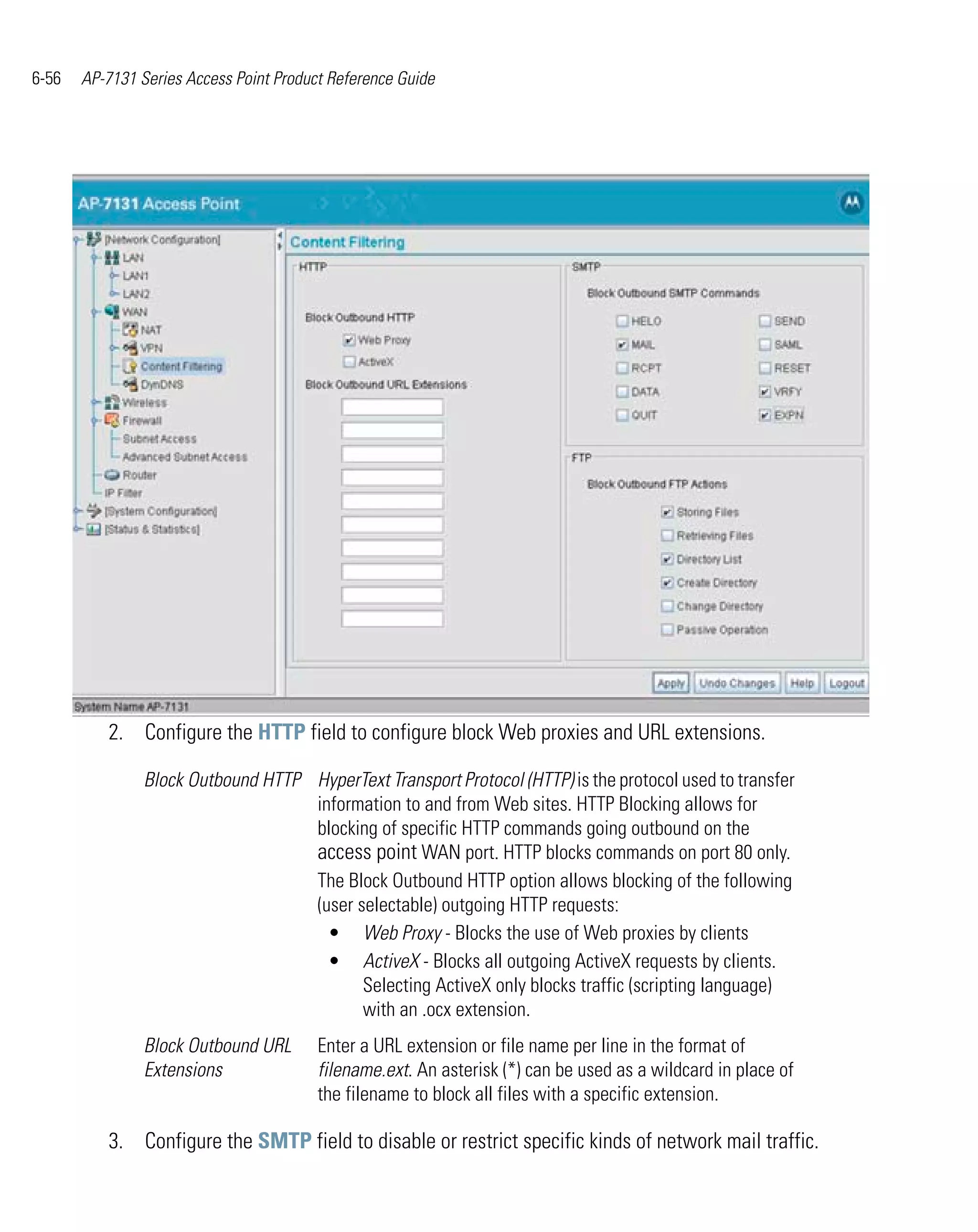 6-56   AP-7131 Series Access Point Product Reference Guide




          2. Configure the HTTP field to configure block Web proxies and URL extensions.

                Block Outbound HTTP HyperText Transport Protocol (HTTP) is the protocol used to transfer
                                    information to and from Web sites. HTTP Blocking allows for
                                    blocking of specific HTTP commands going outbound on the
                                    access point WAN port. HTTP blocks commands on port 80 only.
                                    The Block Outbound HTTP option allows blocking of the following
                                    (user selectable) outgoing HTTP requests:
                                      • Web Proxy - Blocks the use of Web proxies by clients
                                      • ActiveX - Blocks all outgoing ActiveX requests by clients.
                                           Selecting ActiveX only blocks traffic (scripting language)
                                           with an .ocx extension.
                Block Outbound URL       Enter a URL extension or file name per line in the format of
                Extensions               filename.ext. An asterisk (*) can be used as a wildcard in place of
                                         the filename to block all files with a specific extension.

          3. Configure the SMTP field to disable or restrict specific kinds of network mail traffic.
 