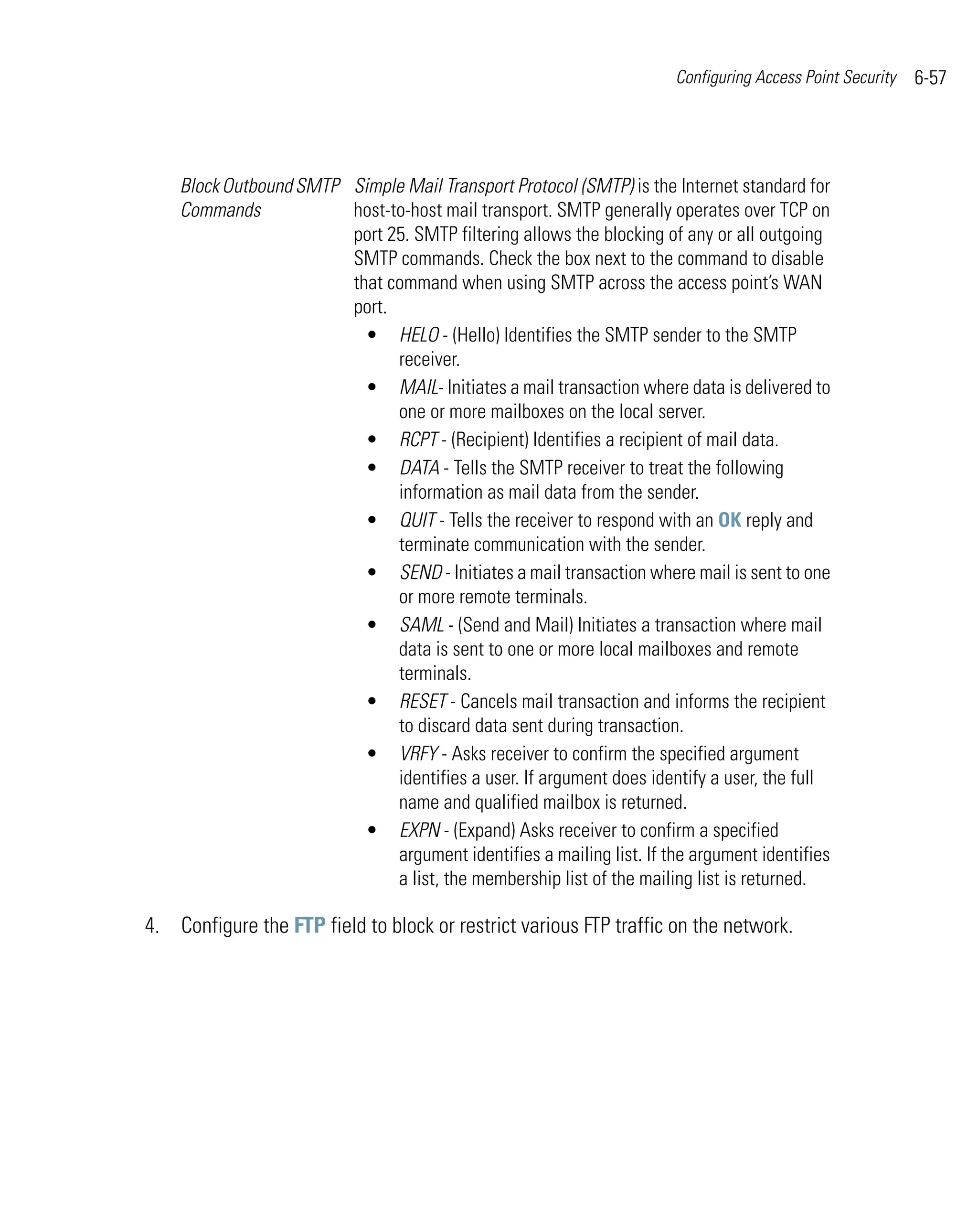 Configuring Access Point Security   6-57




    Block Outbound SMTP Simple Mail Transport Protocol (SMTP) is the Internet standard for
    Commands            host-to-host mail transport. SMTP generally operates over TCP on
                        port 25. SMTP filtering allows the blocking of any or all outgoing
                        SMTP commands. Check the box next to the command to disable
                        that command when using SMTP across the access point’s WAN
                        port.
                          • HELO - (Hello) Identifies the SMTP sender to the SMTP
                              receiver.
                          • MAIL- Initiates a mail transaction where data is delivered to
                              one or more mailboxes on the local server.
                          • RCPT - (Recipient) Identifies a recipient of mail data.
                          • DATA - Tells the SMTP receiver to treat the following
                              information as mail data from the sender.
                          • QUIT - Tells the receiver to respond with an OK reply and
                              terminate communication with the sender.
                          • SEND - Initiates a mail transaction where mail is sent to one
                              or more remote terminals.
                          • SAML - (Send and Mail) Initiates a transaction where mail
                              data is sent to one or more local mailboxes and remote
                              terminals.
                          • RESET - Cancels mail transaction and informs the recipient
                              to discard data sent during transaction.
                          • VRFY - Asks receiver to confirm the specified argument
                              identifies a user. If argument does identify a user, the full
                              name and qualified mailbox is returned.
                          • EXPN - (Expand) Asks receiver to confirm a specified
                              argument identifies a mailing list. If the argument identifies
                              a list, the membership list of the mailing list is returned.

4. Configure the FTP field to block or restrict various FTP traffic on the network.
 