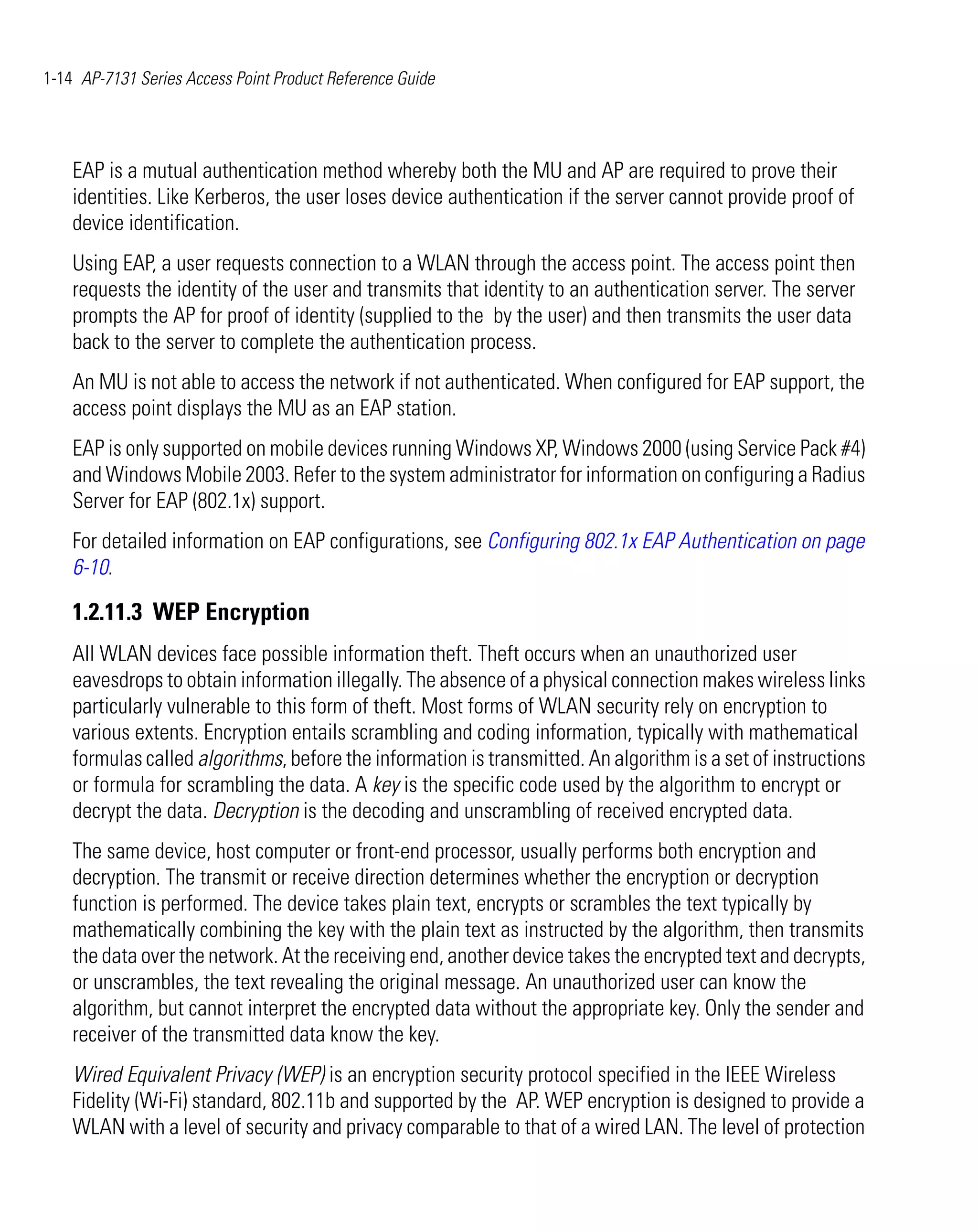 1-14 AP-7131 Series Access Point Product Reference Guide




    EAP is a mutual authentication method whereby both the MU and AP are required to prove their
    identities. Like Kerberos, the user loses device authentication if the server cannot provide proof of
    device identification.
    Using EAP, a user requests connection to a WLAN through the access point. The access point then
    requests the identity of the user and transmits that identity to an authentication server. The server
    prompts the AP for proof of identity (supplied to the by the user) and then transmits the user data
    back to the server to complete the authentication process.
    An MU is not able to access the network if not authenticated. When configured for EAP support, the
    access point displays the MU as an EAP station.
    EAP is only supported on mobile devices running Windows XP, Windows 2000 (using Service Pack #4)
    and Windows Mobile 2003. Refer to the system administrator for information on configuring a Radius
    Server for EAP (802.1x) support.
    For detailed information on EAP configurations, see Configuring 802.1x EAP Authentication on page
    6-10.

    1.2.11.3 WEP Encryption
    All WLAN devices face possible information theft. Theft occurs when an unauthorized user
    eavesdrops to obtain information illegally. The absence of a physical connection makes wireless links
    particularly vulnerable to this form of theft. Most forms of WLAN security rely on encryption to
    various extents. Encryption entails scrambling and coding information, typically with mathematical
    formulas called algorithms, before the information is transmitted. An algorithm is a set of instructions
    or formula for scrambling the data. A key is the specific code used by the algorithm to encrypt or
    decrypt the data. Decryption is the decoding and unscrambling of received encrypted data.
    The same device, host computer or front-end processor, usually performs both encryption and
    decryption. The transmit or receive direction determines whether the encryption or decryption
    function is performed. The device takes plain text, encrypts or scrambles the text typically by
    mathematically combining the key with the plain text as instructed by the algorithm, then transmits
    the data over the network. At the receiving end, another device takes the encrypted text and decrypts,
    or unscrambles, the text revealing the original message. An unauthorized user can know the
    algorithm, but cannot interpret the encrypted data without the appropriate key. Only the sender and
    receiver of the transmitted data know the key.
    Wired Equivalent Privacy (WEP) is an encryption security protocol specified in the IEEE Wireless
    Fidelity (Wi-Fi) standard, 802.11b and supported by the AP. WEP encryption is designed to provide a
    WLAN with a level of security and privacy comparable to that of a wired LAN. The level of protection
 