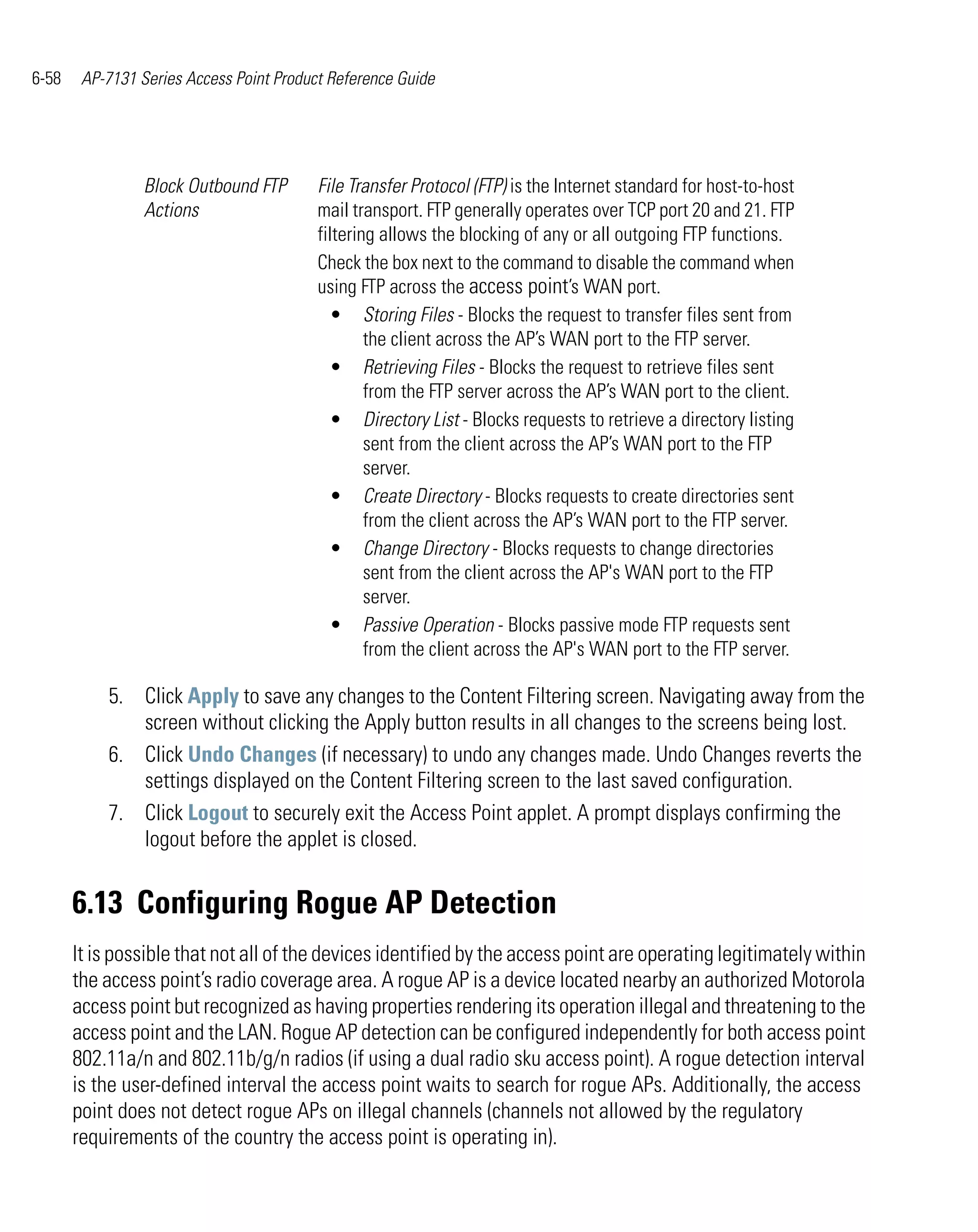 6-58    AP-7131 Series Access Point Product Reference Guide




                 Block Outbound FTP       File Transfer Protocol (FTP) is the Internet standard for host-to-host
                 Actions                  mail transport. FTP generally operates over TCP port 20 and 21. FTP
                                          filtering allows the blocking of any or all outgoing FTP functions.
                                          Check the box next to the command to disable the command when
                                          using FTP across the access point’s WAN port.
                                            • Storing Files - Blocks the request to transfer files sent from
                                                  the client across the AP’s WAN port to the FTP server.
                                            • Retrieving Files - Blocks the request to retrieve files sent
                                                  from the FTP server across the AP’s WAN port to the client.
                                            • Directory List - Blocks requests to retrieve a directory listing
                                                  sent from the client across the AP’s WAN port to the FTP
                                                  server.
                                            • Create Directory - Blocks requests to create directories sent
                                                  from the client across the AP’s WAN port to the FTP server.
                                            • Change Directory - Blocks requests to change directories
                                                  sent from the client across the AP's WAN port to the FTP
                                                  server.
                                            • Passive Operation - Blocks passive mode FTP requests sent
                                                  from the client across the AP's WAN port to the FTP server.

           5. Click Apply to save any changes to the Content Filtering screen. Navigating away from the
              screen without clicking the Apply button results in all changes to the screens being lost.
           6. Click Undo Changes (if necessary) to undo any changes made. Undo Changes reverts the
              settings displayed on the Content Filtering screen to the last saved configuration.
           7. Click Logout to securely exit the Access Point applet. A prompt displays confirming the
              logout before the applet is closed.


       6.13 Configuring Rogue AP Detection
       It is possible that not all of the devices identified by the access point are operating legitimately within
       the access point’s radio coverage area. A rogue AP is a device located nearby an authorized Motorola
       access point but recognized as having properties rendering its operation illegal and threatening to the
       access point and the LAN. Rogue AP detection can be configured independently for both access point
       802.11a/n and 802.11b/g/n radios (if using a dual radio sku access point). A rogue detection interval
       is the user-defined interval the access point waits to search for rogue APs. Additionally, the access
       point does not detect rogue APs on illegal channels (channels not allowed by the regulatory
       requirements of the country the access point is operating in).
 