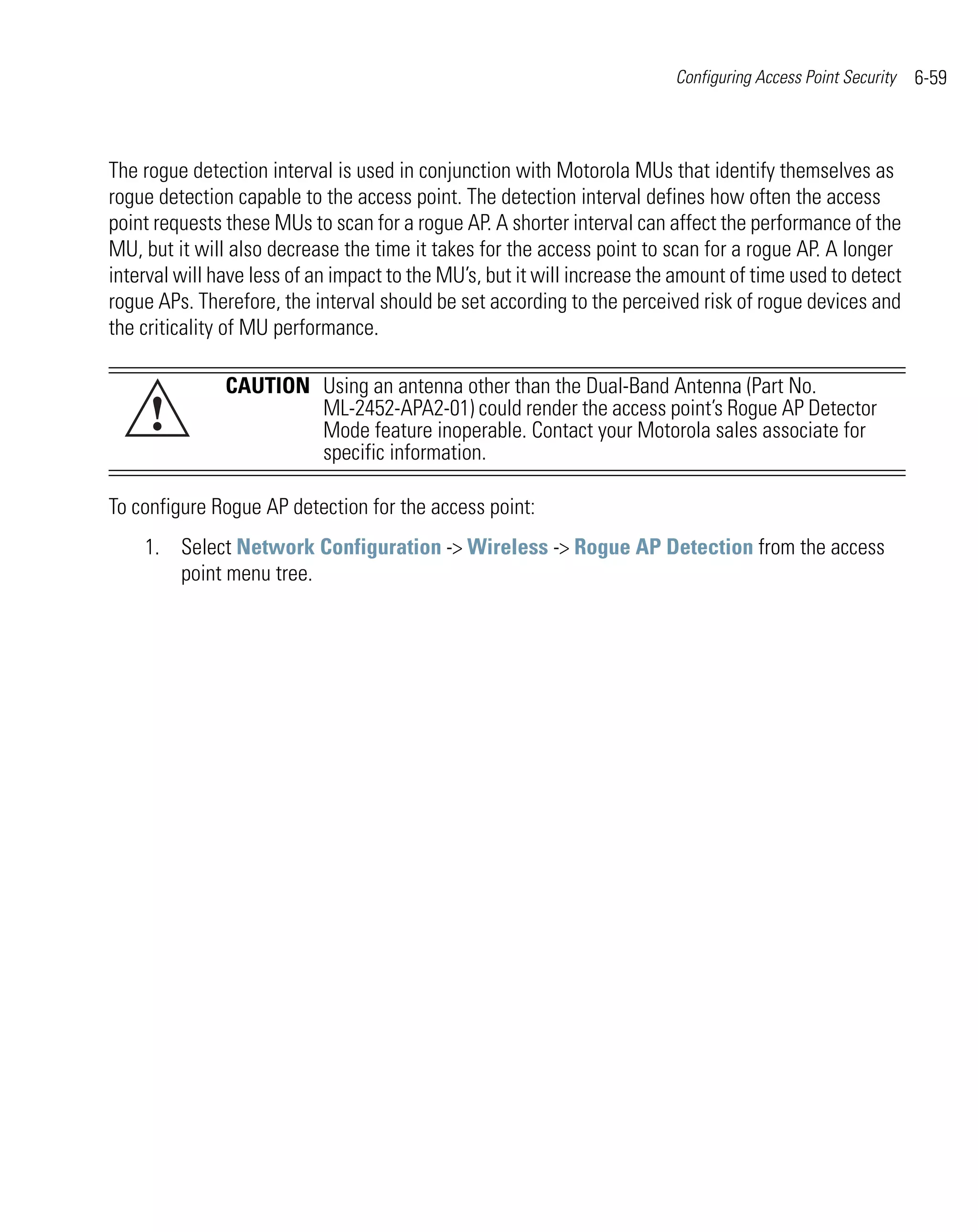 Configuring Access Point Security   6-59



The rogue detection interval is used in conjunction with Motorola MUs that identify themselves as
rogue detection capable to the access point. The detection interval defines how often the access
point requests these MUs to scan for a rogue AP. A shorter interval can affect the performance of the
MU, but it will also decrease the time it takes for the access point to scan for a rogue AP. A longer
interval will have less of an impact to the MU’s, but it will increase the amount of time used to detect
rogue APs. Therefore, the interval should be set according to the perceived risk of rogue devices and
the criticality of MU performance.

               CAUTION Using an antenna other than the Dual-Band Antenna (Part No.
     !                 ML-2452-APA2-01) could render the access point’s Rogue AP Detector
                       Mode feature inoperable. Contact your Motorola sales associate for
                       specific information.

To configure Rogue AP detection for the access point:
    1. Select Network Configuration -> Wireless -> Rogue AP Detection from the access
       point menu tree.
 