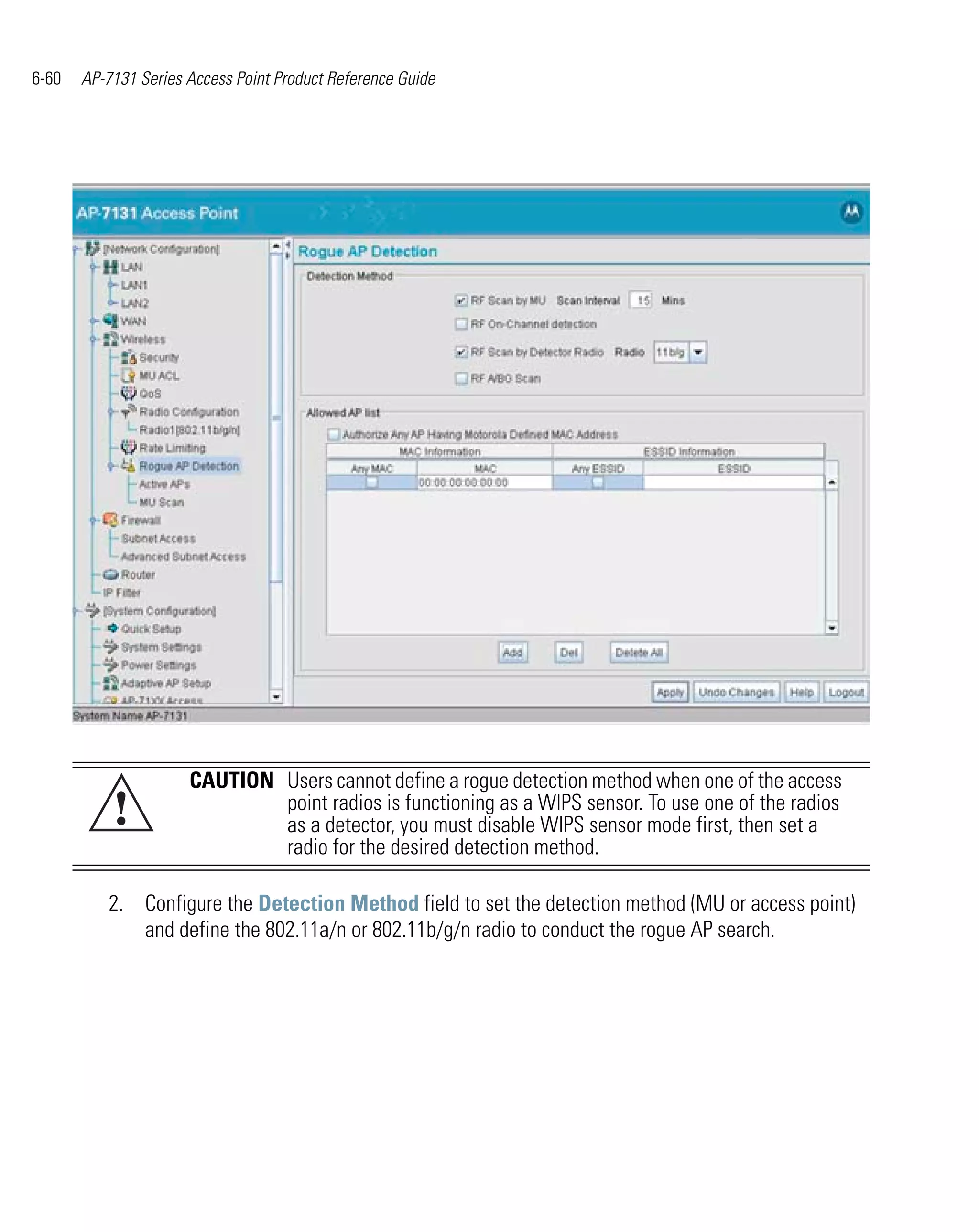6-60   AP-7131 Series Access Point Product Reference Guide




                      CAUTION Users cannot define a rogue detection method when one of the access
           !                  point radios is functioning as a WIPS sensor. To use one of the radios
                              as a detector, you must disable WIPS sensor mode first, then set a
                              radio for the desired detection method.

          2. Configure the Detection Method field to set the detection method (MU or access point)
             and define the 802.11a/n or 802.11b/g/n radio to conduct the rogue AP search.
 